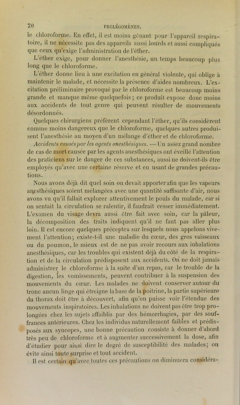 rnOLKÜÜMKNES. le clilorolbi’me. En eiï'el, il est moins gênant pour l’appareil respira- toire, il ne nécessite pas des appareils aussi lourds et aussi compliqués que ceux qu’exige l’administration de l’éther. L’éther exige, pour donner l’anesthésie, un temps beaucoup plus long que le chloroforme. L’éther donne lieu à une excitation en général violente, qui oblige à maintenir le malade, et nécessite la présence d’aides nombreux. L’ex- citation préliminaire provoqué par le chloroforme est beaucoup moins grande et manque même quelquefois ; ce produit expose donc moins aux accidents de tout genre qui peuvent résulter de mouvements désordonnés. Quelques chirurgiens préfèrent cependant l’éther, qu’ils considèrent comme moins dangereux que le chloroforme, quelques autres produi- sent l’anesthésie au moyen d’un mélange d’éther et de chloroforme. Accidents causés par les agents anesthésiques. — Un assez grand nombre de cas de mort causée par les agents anesthésiques ont éveillé l’attention des praticiens sur le danger de ces substances, aussi ne doivent-ils être employés qu’avec une certaine réserve et en usant de grandes précau- tions. Nous avons déjà dit quel soin on devait apporter afin que les vapeurs atvesthésiques soient mélangées avec une quantité suftisante d’air, nous avons vu qu’il fallait explorer attentivement le pouls du malade, car si on sentait la circulation se ralentir, il faudrait cesser immédiatement. L’examen du visage devra aussi être fait avec soin, car la pâleur, la décomposition des traits indiquent qu’il ne faut pas aller plus loin. Il est encore quelques préceptes sur lesquels nous appelons vive- ment l’attention; existe-t-il une maladie du cœur, des gros vaisseaux ou du poumon, le mieux est de ne pas avoir recours aux inhalations anesthésiques, car les troubles qui existent déjà du côté de la respira- tion et de la circulation prédisposent aux accidents. Ori ne doit jamais administrer le chloroforme à la suite d’un repas, car le trouble de la digestion, les vomissements, peuvent contribuer à la suspension des mouvements du cœur. Les malades ne doivent conserver autour du tronc aucun linge qui étreigne la hase de la poitrine, la partie supérieure du thorax doit être à découvert, afin qu’on puisse voir l’étendue des mouvements inspiratoires. Les inhalations ne doivent pas être trop pro- longées chez les sujets affaiblis par des hémorrhagies, par des souf- frances antérieures. Chez les individus naturellement faibles et prédis- posés aux syncopes, une bonne précaution consiste à donner d’abord très peu de cbloroforme et à augmenter successivement la dose, afin d’étudier pour ainsi dire le degré de susceptibilité des malades; on évite ainsi toute surprise et tout accident. Il est certain qu’avec toutes ces précautions on diminuera considéra*