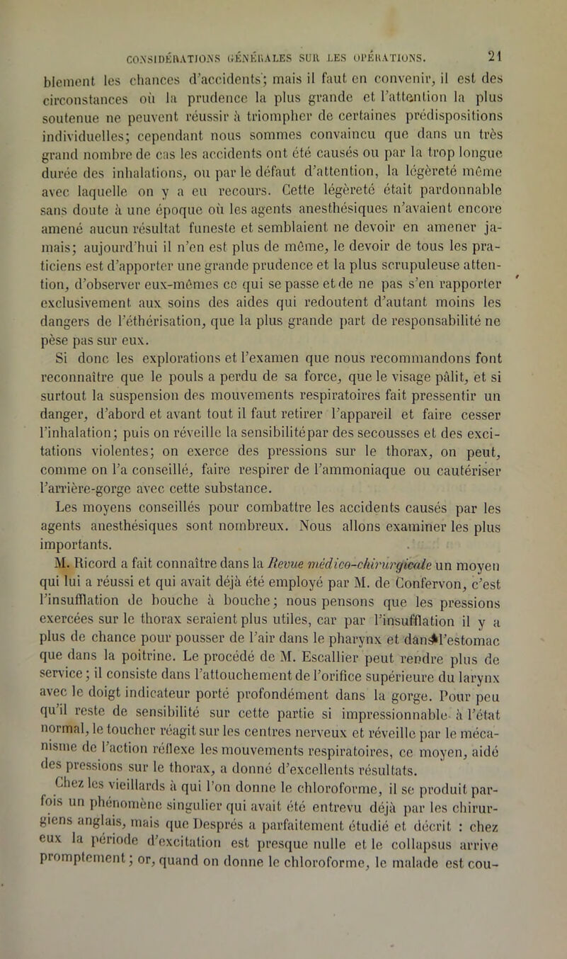 blement les chances cracciclents'; mais il faut en convenir, il est des circonstances oii la prudence la plus grande et l’attention la plus soutenue ne peuvent réussir ;i triompher de certaines prédispositions individuelles; cependant nous sommes convaincu que dans un très grand noiuhrc de cas les accidents ont été causés ou par la trop longue durée des inhalations, ou par le défaut d’attention, la légèreté même avec laquelle on y a eu recours. Cette légèreté était pardonnable sans doute à une époque où les agents anesthésiques n’avaient encore amené aucun résultat funeste et semblaient ne devoir en amener ja- mais; aujourd’hui il n’en est plus de môme, le devoir de tous les pra- ticiens est d’apporter une grande prudence et la plus scrupuleuse atten- tion, d’observer eux-mêmes ce qui se passe et de ne pas s’en rapporter exclusivement aux soins des aides qui l’edoutent d’autant moins les dangers de l’éthérisation, que la plus grande part de responsabilité ne pèse pas sur eux. Si donc les explorations et l’examen que nous recommandons font reconnaître que le pouls a perdu de sa force, que le visage pâlit, et si surtout la suspension des mouvements respiratoires fait pressentir un danger, d’abord et avant tout il faut retirer l’appareil et faire cesser l’inhalation; puis on réveille la sensibilitépar des secousses et des exci- tations violentes; on exerce des pressions sur le thorax, on peut, comme on l’a conseillé, faire respirer de l’ammoniaque ou cautériser l’aiTière-gorgc avec cette substance. Les moyens conseillés pour combattre les accidents causés par les agents anesthésiques sont nombreux. Nous allons examiner les plus importants. M. Ricord a fait connaître dans la Revue médico-chh'nrgiccde un moyen qui lui a réussi et qui avait déjà été employé par M. de Confervon, c’est l’insufflation de bouche à bouche ; nous pensons que les pressions exercées sur le thorax seraient plus utiles, car par l’insufflation il y a plus de chance pour pousser de l’air dans le pharynx et dan^l’estomac que dans la poitrine. Le procédé de M. Escallier peut rendre plus de service ; il consiste dans l’attouchement de l’orifice supérieure du larynx avec le doigt indicateur porté profondément dans la gorge. Pour peu qu il reste de sensibilité sur cette partie si impressionnable- à l’état normal, le toucher réagit sur les centres nerveux et réveille par le méca- nisme de 1 action réflexe les mouvements respiratoires, ce moyen, aidé des pressions sur le thorax, a donné d’excellents résultats. Chez les vieillards a qui l’on donne le chloroforme, il se produit par- fois un phénomène singulier qui avait été entrevu déjà par les chirur- giens anglais, mais que Després a parfaitement étudié et décrit : chez eux la période d’excitation est presque nulle et le collapsus arrive promptement; or, quand on donne le chloroforme, le malade est cou-