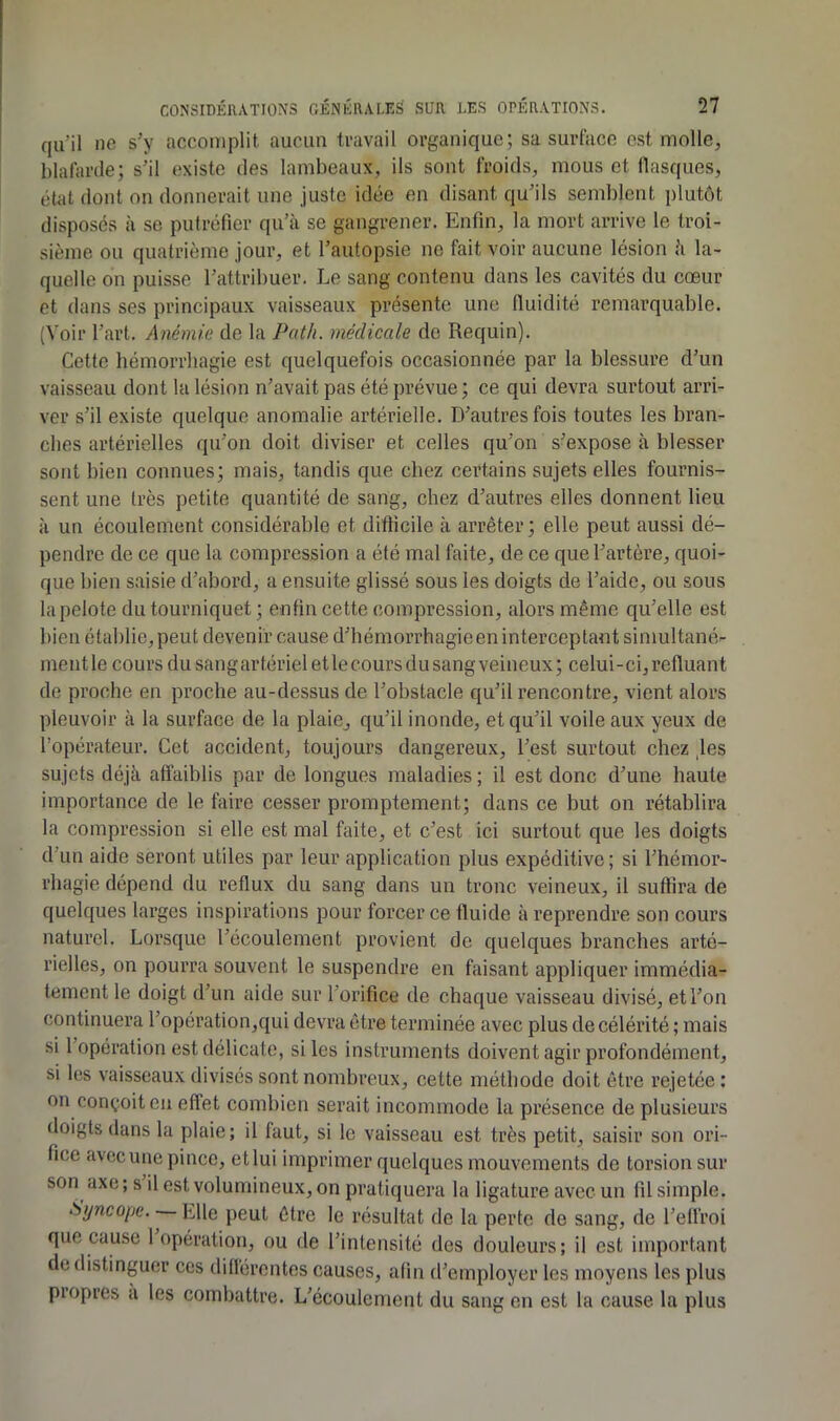 qu’il ne s’y accomplit aucim travail organique; sa surface est molle, blafarde; s’il existe des lambeaux, ils sont froids, mous et flasques, état dont on donnerait une juste idée en disant qu’ils semblent plutôt disposés à se putréfier qu’à se gangrener. Enfin, la mort arrive le troi- sième ou quatrième jour, et l’autopsie ne fait voir aucune lésion à la- quelle on puisse l’attribuer. Le sang contenu dans les cavités du cœur et dans ses principaux vaisseaux présente une fluidité remarquable. (Voir l’art. Anémie de la Path. médicale de Requin). Cette hémorrhagie est quelquefois occasionnée par la blessure d’un vaisseau dont la lésion n’avait pas été prévue; ce qui devra surtout arri- ver s’il existe quelque anomalie artérielle. D’autres fois toutes les bran- ches artérielles qu’on doit diviser et celles qu’on s’expose à blesser sont bien connues; mais, tandis que chez certains sujets elles fournis- sent une très petite quantité de sang, chez d’autres elles donnent lieu à un écoulement considérable et difficile à arrêter ; elle peut aussi dé- pendre de ce que la compression a été mal faite, de ce que l’artère, quoi- que bien saisie d’abord, a ensuite glissé sous les doigts de l’aide, ou sous la pelote du tourniquet ; enfin cette compression, alors même qu’elle est bien établie, peut devenir cause d’hémorrhagieen interceptant simultané- ment le cours du sang artériel et le cours du sang veineux ; celui-ci, refluant de proche en proche au-dessus de l’obstacle qu’il rencontre, vient alors pleuvoir à la surface de la plaie, qu’il inonde, et qu’il voile aux yeux de l’opérateur. Cet accident, toujours dangereux, l’est surtout chez ,les sujets déjà affaiblis par de longues maladies ; il est donc d’une haute importance de le faire cesser promptement; dans ce but on rétablira la compression si elle est mal faite, et c’est ici surtout que les doigts d’un aide seront utiles par leur application plus expéditive ; si l’hémor- rhagie dépend du reflux du sang dans un tronc veineux, il suffira de quelques larges inspirations pour forcer ce fluide à reprendre son cours naturel. Lorsque l’écoulement provient de quelques branches arté- rielles, on pourra souvent le suspendre en faisant appliquer immédia- tement le doigt d’un aide sur l’orifice de chaque vaisseau divisé, et l’on continuera l’opération,qui devra être terminée avec plus de célérité ; mais si 1 opération est délicate, si les instruments doivent agir profondément, si les vaisseaux divisés sont nombreux, cette méthode doit être rejetée ; on conçoit en effet combien serait incommode la présence de plusieurs doigts dans la plaie ; il faut, si le vaisseau est très petit, saisir son ori- fice avccune pince, etlui imprimer quelques mouvements de torsion sur son axe; s il est volumineux, on pratiquera la ligature avec un fil simple. Syncope. Elle peut être le résultat de la perte de sang, de l’effroi que cause 1 opération, ou de l’intensité des douleurs; il est important de distinguer ces diflércntes causes, afin d’employer les moyens les plus propres a les combattre. L’écoulement du sang en est la cause la plus