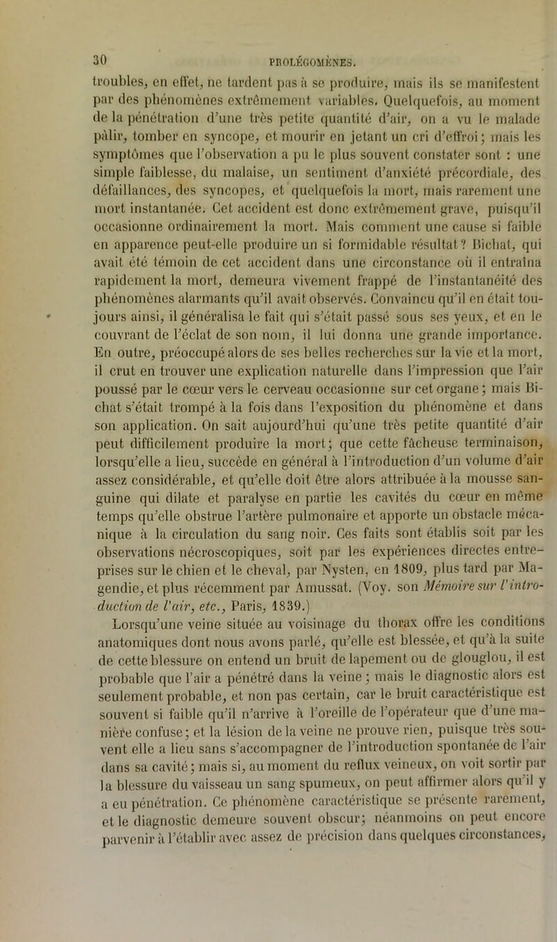 U'üubles, en edet, ne tardent pas à se produire, mais ils se manifestent par des phénomènes extrêmement variables. Quelquefois, au moment de la pénétrafion d’une très petite quantité d’air, on a vu le malade pâlir, tomber en syncope, et mourir en jetant un cri d’etîroi; mais les symptômes que l’observation a pu le plus souvent constater sont : une simple faiblesse, du malaise, un sentiment d’anxiété précordiale, des défaillances, des syncopes, et quelquefois la mort, mais rarement une mort instantanée. Cet accident est donc extrêmement {^rave, puisqu’il occasionne ordinairement la mort. Mais comment une cause si faible en apparence peut-elle produire un si formidable résultat? llicbat, qui avait été témoin de cet accident dans une circonstance où il entraîna rapidement la mort, demeura vivement frappé de l’instantanéité des phénomènes alarmants qu’il avait observés. Convaincu qu’il en était tou- jours ainsi, il généralisa le fait qui s’était passé sous ses yeux, et en le couvrant de l’éclat de son nom, il lui donna une grande importance. En outre, préoccupé alors de ses belles recherches Sur la vie et la mort, il crut en trouver une explication naturelle dans l’impression que l’air poussé par le cœur vers le cervœau occasionne sur cet organe ; mais Bi- chat s’était trompé à la fois dans l’exposition du phénomène et dans son application. On sait aujourd’hui qu’une très petite quantité d’air peut difficilement produire la mort; que cette fâcheuse terminaison, lorsqu’elle a lieu, succède en général à l’introduction d’un volume d’air assez considérable, et qu’elle doit être alors attribuée à la mousse san- guine qui dilate et paralyse en partie les cavités du cœur en même temps qu’elle obstrue l’artère pulmonaire et apporte un obstacle méca- nique à la circulation du sang noir. Ces faits sont établis soit par les observations nécroscopiques, soit par les expériences directes entre- prises sur le chien et le cheval, par Nysten, en 1809, plus tard par Ma- gendie, et plus récemment par .\rnussat. (Voy. son Mémoire sur l'intro- ductionde l'air, etc., Paris, 1839.) Lorsqu’une veine située au voisinage du thorax oftre les conditions anatomiques dont nous avons parlé, qu’elle est blessée, et qu’à la suite de cette blessure on entend un bruit de lapement ou de glouglou, il est probable que l’air a pénétré dans la veine ; mais le diagnostic alors est seulement probable, et non pas certain, car le bruit caractéristique est souvent si faible qu’il n’arrive à l’oreille de l’opérateur que d’une ma- nière confuse; et la lésion de la veine ne prouve rien, puisque très sou- vent elle a lieu sans s’accompagner de l’introduction spontanée de l’air dans sa cavité; mais si, au moment du reflux veineux, on voit sortir par la blessure du vaisseau un sang spumeux, on peut affirmer alors qu’il y a eu pénétration. Ce phénomène caractéristique se présente rarement, et le diagnostic demeure souvent obscur; néanmoins on peut encore parvenir à l’établir avec assez de précision dans quel(|ues circonstances^