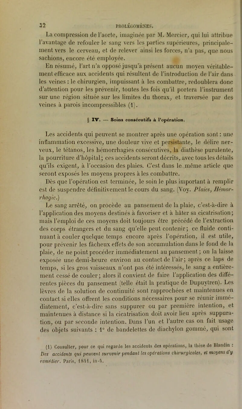 La compression de l’aorte, imaginée par M. Mercier, qui lui attribue l’avantage de refouler le sang vers les parties supérieures, principale- ment vers le cerveau, et de relever ainsi les forces, n’a pas, que nous sachions, encore été employée. En résumé, l’art n’a opposé jusqu’à présent aucun moyen véritable- ment efficace aux accidents qui résultent de l’introduction de l’air dans les veines : le chirurgien, impuissant à les combattre, redoublera donc d’attention pour les prévenir, toutes les fois qu’il portera l’instrument sur une région située sur les limites du thorax, et traversée par des veines à parois incompressibles (1). § IV. — Soins consécutifs à l’opération. Les accidents qui peuvent se montrer après une opération sont : une inflammation excessive, une douleur vive et persistante, le délire ner- veux, le tétanos, les hémorrhagies consécutives, la diathèse purulente, la pourriture d’hôpital; ces accidents seront décrits, avec tous les détails qu’ils exigent, à l’occasion des plaies. C’est dans le même article que seront exposés les moyens propres à les combattre. Dès que l’opération est terminée, le soin le plus important à remplir est de suspendre définitivement le cours du sang. (Voy. Plaies, Hémor- 7'hagie.) Le sang arrêté, on procède au pansement de la plaie, c’est-à-dire à l’application des moyens destinés à favoriser et à hâter sa cicatrisation; mais l’emploi de ces moyens doit toujours être précédé de l’extraction des corps étrangers et du sang qu’elle peut contenir; ce fluide conti- nuant à couler quelque temps encore après l’opération, il est utile, pour prévenir les fâcheux effets de son accumulation dans le fond de la plaie, de ne point procéder immédiatement au pansement; on la laisse exposée une demi-heure environ au contact de l’air; après ce laps de temps, si les gros vaisseaux n’ont pas été intéressés, le sang a entière- ment cessé de couler; alors il convient de faire l’application des diffé- rentes pièces du pansement (telle était la pratique de Dupuytren). Les lèvres de la solution de continuité sont rapprochées et maintenues en contact si elles offrent les conditions nécessaires pour se réunir immé- diatement, c’est-à-dire sans suppurer ou par première intention, et maintenues à distance si la cicatrisation doit avoir lieu après suppura- tion, ou par seconde intention. Dans l’un et l’autre cas on fait usage des objets suivants : 1® de bandelettes de diachylon gommé, qui sont (1) CoiisuUer, pour ce qui regarde les accidents des opérations, la thèse de Blandin : Des accidents qui peuvent survenir pendant les opérations chirurgicales, et moyens d’y remédier. Paris, fftéf, in-é.