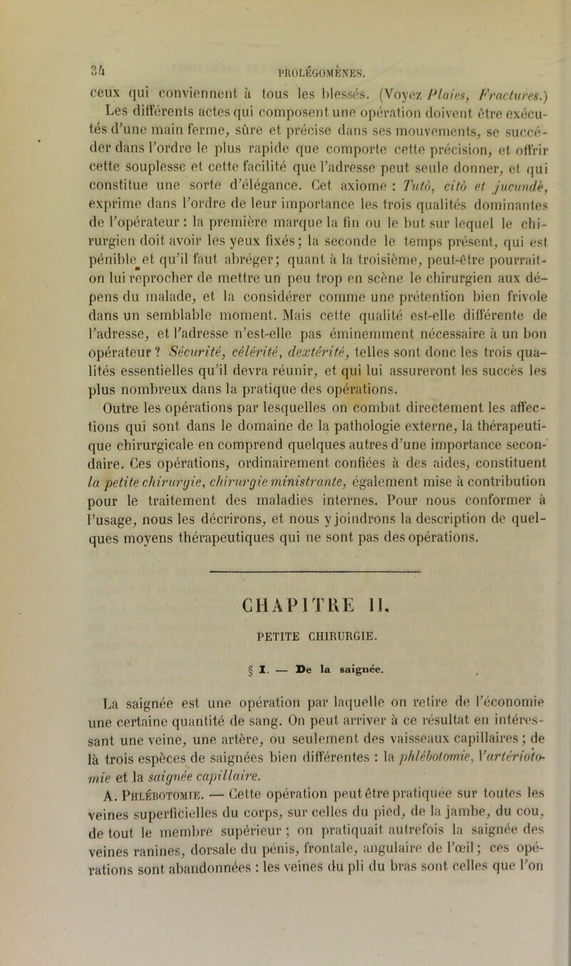 3^» PUOLKGÜ.MKNES. ceux (jui conviennent à tous les l)less(^s. (Voyez 1^laies, Fraclures.) Les (litterents actes qui composent une opération doivent être exécu- tés d’une main ferme, sûre et précise dans ses mouvements, se succé- der dans l’ordre le plus rapide que comporte cette précision, et offrir cette souplesse et cette facilité que l’adresse peut seule donner, et qui constitue une sorte d’élégance. Cet axiome : Tutà, cita et jucundè, exprime dans l’ordre de leur importance les trois qualités dominantes de l’opérateur : la première marque la fin ou le but sur lequel le chi- rurgien doit avoir les yeux fixés; la seconde le temps présent, qui est pénible et qu’il faut abréger; quant à la troisième, peut-être pourrait- on lui reprocher de mettre un peu trop en scène le chirurgien aux dé- pens du malade, et la considérer comme une prétention bien frivole dans un semblable moment. Mais cette qualité est-elle différente de l’adresse, et l’adresse n’est-elle pas éminemment nécessaire à un bon opérateur ? Sécurité, célérité, dextérité, telles sont donc les trois qua- lités essentielles qu’il devra réunir, et qui lui assureront les succès les plus nombreux dans la pratique des opérations. Outre les opérations par lesquelles on combat directement les affec- tions qui sont dans le domaine de la pathologie externe, la thérapeuti- que chirurgicale en comprend quelques autres d’une importance secon- daire. Ces opérations, ordinairement confiées à des aides, constituent la petite chirurgie, chirurgie ministrante, également mise à contribution pour le traitement des maladies internes. Pour nous conformer à l’usage, nous les décrirons, et nous y joindrons la description de quel- ques moyens thérapeutiques qui ne sont pas des opérations. CHAPITRE 11, PETITE CHIRURGIE. § 1. — Se la saignée. La saignée est une opération par laquelle on retire de l’économie une certaine quantité de sang. On peut arriver à ce résultat en intéres- sant une veine, une artère, ou seulement des vaisseaux capillaires; de là trois espèces de saignées bien différentes : la phlébotomie, Vartérioio- mie et la saignée capillaire. A. PhiJhotomie. — Cette opération peut être pratiquée sur toutes les veines superficielles du corps, sur celles du pied, de la jambe, du cou, de tout le membre supérieur ; on pratiquait autrefois la saignée des veines ranines, dorsale du pénis, frontale, angulaire de l’œil ; ces opé- rations sont abandonnées : les veines du pli du bras sont celles que l’on