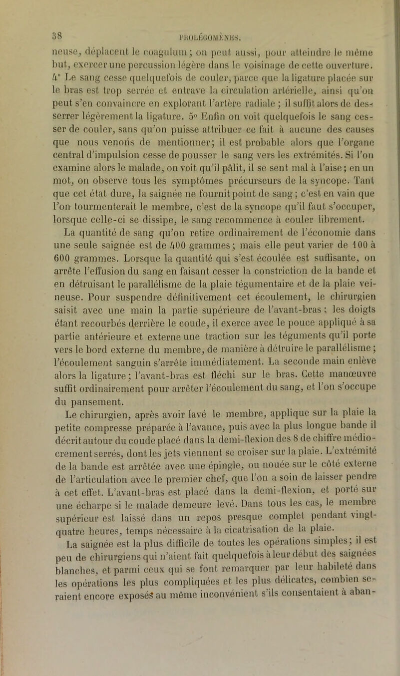 l’HOhKtiÜMKNKS. nouse, (It'iplaceiit lu coagiiluiii ; ou pouf, aussi, poui’ atteindre le uièine but, exercer nue percussion légère dans le voisinage de cette ouverture. h Le sang cesse queUiuelbis de couler, parce rjue la ligature placée sur le bras est trop serrée et entrave la circulation artérielle, ainsi ([u’on peut s’en convaincre en explorant l’artère radiale; il suffit alors de des- serrer légèrement la ligature. 5» Lnfîn on voit quelquefois le sang ces- ser de couler, sans qu’on puisse attribuer ce fait à aucune des causes que nous venons de mentionner; il est probable alors que l’organe central d’impulsion cesse de pousser le sang vers les extrémités. Si l’on examine alors le malade, on voit qu’il pâlit, il se sent mal à l’aise; en un mot, on observe tous les symptômes précurseurs de la syncope. Tant que cet état dure, la saignée ne fournit point de sang; c’est en vain que l’on tourmenterait le membre, c’est de la syncope ([u’il faut s’occuper, lorsque celle-ci se dissipe, le sang recommence à couler librement. La quantité de sang qu’on retire ordinairement de l’économie dans une seule saignée est de 400 grammes; mais elle peut varier de 100 à 600 grammes. Lorsque la quantité qui s’est écoulée est sudisante, on arrête l’effusion du sang en faisant cesser la constriction de la bande et en détruisant le parallélisme de la plaie tégumentaire et de la plaie vei- neuse. Pour suspendre définitivement cet écoulement, le chirurgien saisit avec une main la partie supérieure de l’avant-bras ; les doigts étant recourbés derrière le coude, il exerce avec le pouce appliqué à sa partie antérieure et externe une traction sur les téguments qu’il porte vers le bord externe du membre, de manière à détruire le parallélisme ; l’écoulement sanguin s’arrête immédiatement. La seconde main enlève alors la ligature; l’avant-bras est fléchi sur le bras. Cette manœuvre suffit ordinairement pour arrêter l’écoulement du sang, et l’on s’occupe du pansement. Le chirurgien, après avoir lavé le membre, applique sur la plaie la petite compresse préparée à l’avance, puis avec la plus longue bande il décrit autour du coude placé dans la demi-flexion des 8 de chiffre médio- crement serrés, dont les jets viennent se croiser sur la plaie. L extrémité de la bande est arrêtée avec une épingle, ou nouée sur le côté externe de l’articulation avec le premier chef, que l’on a soin de laisser pendre à cet effet. L’avant-bras est placé dans la demi-flexion, et porté sur une écharpe si le malade demeure levé. Dans tous les cas, le membre supérieur est laissé dans un repos presque complet pendant vingt- quatre heures, temps nécessaire à la cicatrisation de la plaie. La saignée est la plus difficile de toutes les opérations simples, il est peu de chirurgiens qui n’aient fait quelquefois a leur début des saignées blanches, et parmi ceux qui se font remarquer par leur habileté dans les opérations les plus compliquées et les plus délicates, combien se- raient encore exposés au môme inconvénient s ils consentaient a aban-