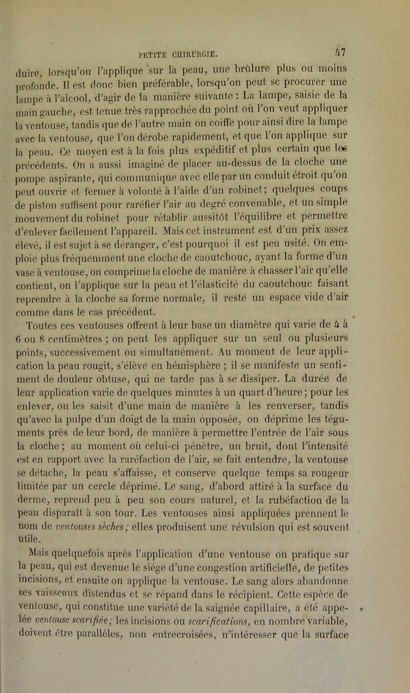 l'ETlTE CUilia’UÙIli. (luire, lorsqu’on l’applique sur la peau, une brûlure plus ou moins profonde. Il est donc bien préférable, lorsqu’on peut se procurer une lampe à l’alcool, d’agir de la manière suivante : La lampe, saisie de la main gauche, est tenue très rapprochée du point où l’on veut appliquer la ventouse, tandis que de l’autre main on coiffe pour ainsi dire la lampe avec la ventouse, que l’on dérobe rapidement, et que l’on applique sur la peau. Ce moyen est à la fois plus expéditif et plus certain que les précédents. On a aussi imaginé de placer au-dessus de la cloche une pompe aspirante, qui communique avec elle par un conduit étroit qu on peut ouvrir et fermer à volonté à l’aide d’un robinet; quelques coups de piston suffisent pour raréfier l’air au degré convenable, et un simple mouvement du robinet pour rétablir aussitôt l’équilibre et permettre d’enlever facilement l’appai’eil. Mais cet instrument est d’un prix assez élevé, il est sujet à se déranger, c’est pourquoi il est peu usité. On em- ploie plus fréquemment une cloche de caoutchouc, ayant la forme d’un vase à ventouse, on comprime la cloche de manière à chasser l’air qu’elle contient, on l’applique sur la peau et l’élasticité du caoutchouc faisant reprendre à la cloche sa forme normale, il reste un espace vide d’air comme dans le cas précédent. Toutes ces ventouses offrent à leur base un diamètre qui varie de û à 6 ou 8 centimètres ; on peut les appliquer sur un seul ou plusieurs points, successivement ou simultanément. Au moment de leur appli- cation la peau rougit, s’élève en hémisphère ; il se manifeste un senti- ment de douleur obtuse, qui ne tarde pas à se dissiper. La durée de leur application varie de quelques minutes à un quart d’heure ; pour les enlever, on les saisit d’une main de manière à les renverser, tandis qu’avec la pulpe d’un doigt de la main opposée, on déprime les tégu- ments près de leur bord, de manière à permettre l’entrée de l’air sous la cloche ; au moment où celui-ci pénètre, un bruit, dont l’intensité est en rapport avec la raréfaction de l’air, se fait entendre, la ventouse se détache, la peau s’affaisse, et conserve quelque temps sa rougeur limitée par un cercle déprimé. Le sang, d’ahord attiré à la surface du derme, reprend peu à peu son cours naturel, et la rubéfaction de la peau disparaît à son tour. Les ventouses ainsi appliquées prennent le nom de ventouses sèches; elles produisent une révulsion qui est souvent utile. Mais quelquefois après l’application d’une ventouse on pratique sur la peau, qui est devenue le siège d’une congestion artificielle, de petites incisions, et ensuite on applique la ventouse. Le sang alors abandonne ses vaisseaux distendus et se répand dans le récipient. Cette espèce de ventouse, qui constitue une variété de la saignée capillaire, a été appe- lée ventouse scarifiée; les incisions ou scarifications, en nombre variable, doivent être parallèles, non entrecroisées, n’intéresser que la surface