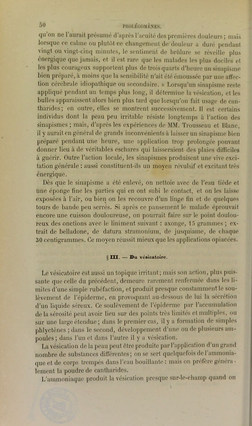 (ju on ne l’aurait présumé d’après l’acuité des premières douleurs ; mais lorsque ce calme ou plutôt ce cliangemenl de douleur a duré pendant vingt ou vingt-cinq minutes, le sentiment de brûlure se réveille plus énergique que jamais, et il est rare que les malades les plus dociU's et les plus courageux supportent plus de trois quarts d’heure un sinapisme bien préparé, à moins que la sensibilité n’ait été émoussée par une afl'ec- tion cérébrale idiopathique ou secondaire. » Lorsqu’un sinapisme reste appliqué pendant un temps plus long, il détermine la vésication, et les bulles apparaissent alors bien plus tard que lorsqu’on fait usage de can- tharides; en outre, elles se montrent successivement. Il est certains individus dont la peau peu irritable résiste longtemps à l’action des sinapismes ; mais, d’après les expériences de MM. Trousseau et blanc, il y aurait en général de grands inconvénients à laisser un sinapisme bien préparé pendant une heure, une application trop prolongée pouvant donner lieu à de véritables eschares qui laisseraient des plaies difficiles à guérir. Outre l’action locale, les sinapismes produisent une vive exci- tation générale ; aussi constituent-ils un moyen révulsif et excitant très énergique. Dès que le sinapisme a été enlevé, on nettoie avec de l’eau tiède et une éponge fine les parties qui en ont subi le contact, et on les laisse exposées à l’air, ou bien on les recouvre d’un linge fin et de quelques tours de bande peu serrés. Si après ce pansement le malade éprouvait encore une cuisson douloureuse, on pourrait faire sur le point doulou- reux des onctions avec le Uniment suivant ; axonge, 15 grammes ; ex- trait de belladone, de datura stramonium, de jusquiame, de chaque 30 centigrammes. Ce moyen réussit mieux que les applications opiacées. § m. — Du vésicatoire. Le vésicatoire est aussi un topique irritant; mais son action, plus puis- sante que celle du précédent, demeure rarement renfermée dans les li- mites d’une simple rubéfaction, et produit presque constamment le sou- lèvement de l’épiderme, en provoquant au-dessous de lui la sécrétion d’un liquide séreux. Ce soulèvement de l’épiderme par l’accumulation de la sérosité peut avoir lieu sur des points très limités et multiples, ou sur une large étendue; dans le premier cas, il y a formation de simples pblyctènes ; dans le second, développement d’une ou de plusieurs am- poules; dans l’un et dans l’autre il y a vésication. La vésication de la peau peut être produite par l’a[)plication d’un grand nombre de substances différentes; on se sert quelquefois de l’ammonia- que et de corps trempés dans l’eau bouillante : mais on préfère généra • lement la poudre de cantharides. L’ammoniaque produit la vésication presque sur-le-cbamp quand on