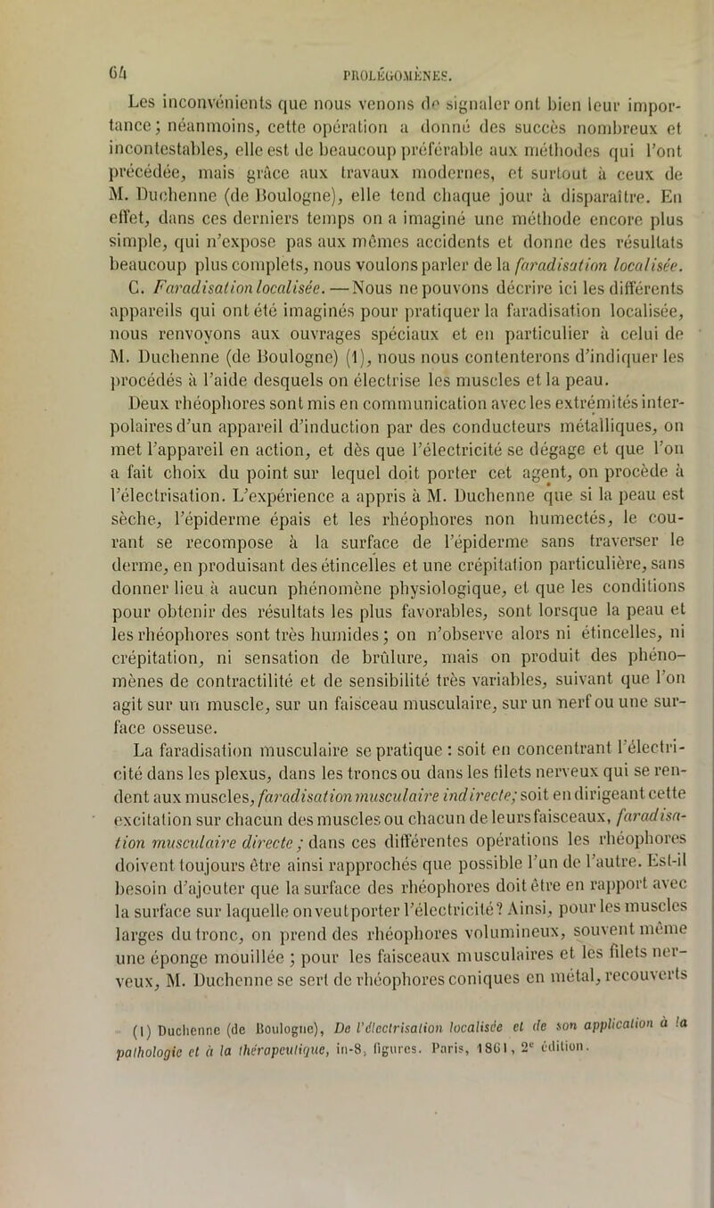 ()/4 rHOLlîUO.MÈNES. Les inconvénients que nous venons (1^ signaler ont bien leur impor- tance ; néanmoins, cette opération a donné des succès nombreux et incontestables, elle est de beaucoup préférable aux méthodes qui l’ont précédée, mais grâce aux travaux modernes, et surtout à ceux de M. Duchenne (de Boulogne), elle tend chaque jour à disparaître. En effet, dans ces derniers temps on a imaginé une méthode encore plus simple, qui n’expose pas aux mêmes accidents et donne des résultats beaucoup plus conqjlets, nous voulons parler de la faradisation localisée. G. Faradisation localisée.—Nous ne pouvons décrire ici les différents appareils qui ont été imaginés pour pratiquer la faradisation localisée, nous renvoyons aux ouvrages spéciaux et en particulier à celui de M. Duchenne (de Boulogne) (1), nous nous contenterons d’indiquer les procédés à l’aide desquels on électrise les muscles et la peau. Deux rbéopliores sont mis en communication avec les extrémités inter- polaires d’un appareil d’induction par des conducteurs métalliques, on met l’appareil en action, et dès que l’électricité se dégage et que l’on a fait choix du point sur lequel doit porter cet agent, on procède à l’électrisation. L’expérience a appris à M. Duchenne que si la peau est sèche, l’épiderme épais et les rhéophores non humectés, le cou- rant se recompose à la surface de l’épiderme sans traverser le derme, en produisant des étincelles et une crépitation particulière, sans donner lieu à aucun phénomène physiologique, et que les conditions pour obtenir des résultats les plus favorables, sont lorsque la peau et les rhéophores sont très humides ; on n’observe alors ni étincelles, ni crépitation, ni sensation de brûlure, mais on produit des phéno- mènes de contractilité et de sensibilité très variables, suivant que l’on agit sur un muscle, sur un faisceau musculaire, sur un nerf ou une sur- face osseuse. La faradisation musculaire se pratique ; soit en concentrant l’électri- cité dans les plexus, dans les troncs ou dans les tilets nerveux qui se ren- dent aux muscles, faradisation musculaire indirecte; soit en dirigeant cette excitation sur chacun des muscles ou chacun de leurs faisceaux, faradisa- tion musculaire directe ; ces différentes opérations les rhéophores doivent toujours être ainsi rapprochés que possible l’un de l’autre. Est-il besoin d’ajouter que la surface des rhéophores doit être en rapport avec la surface sur laquelle onveutporter l’électricité? Ainsi, pour les muscles larges du tronc, on prend des rhéophores volumineux, souvent même une éponge mouillée ; pour les faisceaux musculaires et les fdets ner- veux, M. Duchenne se sert de rhéophores coniques en métal, recouverts (1) Duchenne (de IJoulogne), Do l'électrisation localisée et de son application à la pathologie et à la thérapeutique, in-8, figures. Paris, 18CI, 2*^ édition.