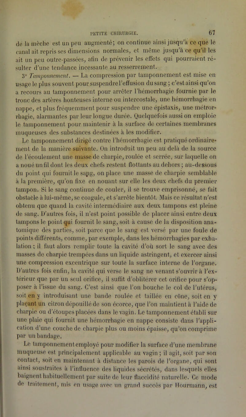 do la nit''clio est un pou augmenté; on continue ainsi jusqu’à ce que le canal ait repris ses dimensions normales, et même jusqu’à ce qu’il les ait un peu outre-passées, afin de prévenir les effets qui pourraient ré- sulter d’une tendance incessante au resserrement. 3“ Tamponnement. — La compression par tamponnement est mise en usage le plus souvent pour suspendre l’effusion du sang; c’est ainsi qu’on a recours au tamponnement pour arrêter l’hémorrhagie fournie par le tronc des artères honteuses interne ou intercostale, une hémorrhagie en nappe, et plus fréquemment pour suspendre une épistaxis, une métror- rhagie, alarmantes par leur longue durée. Quelquefois aussi on emploie le tamponnement pour maintenir à la surface de certaines membranes muqueuses des substances destinées à les modifier. Le tamponnement dirigé contre l’hémorrhagie est pratiqué ordinaire- ment de la manière suivante. On introduit un peu au delà de la source de l’écoulement une masse de charpie, roulée et serrée, sur laquelle on a noué un fil dont les deux chefs restent flottants au dehors ; au-dessous du point qui fournit le sapg, on place une masse de charpie semblable à la première, qu’on fixe en nouant sur elle les deux chefs du premier tampon. Si le sang continue de couler, il se trouve emprisonné, se tait obstacle à lui-même, se coagule, et s’arrête bientôt. Mais ce résultat n’est obtenu que quand la cavité intermédiaire aux deux tampons est pleine de sang. D’autres fois, il n’est point possible de placer ainsi entre deux tampons le point qui fournit le sang, soit à cause de la disposition ana- tomique des parties, soit parce que le sang est versé par une foule de points différents, comme, par exemple, dans les hémorrhagies par exha- lation ; il faut alors remplir toute la cavité d’où sort le sang avec des masses de charpie trempées dans un liquide astringent, et exercer ainsi une compression excentrique sur toute la surface interne de l’organe. D’autres fois enfin, la cavité qui verse le sang ne venant s’ouvrir à l’ex- térieur que par un seul orifice, il suffit d’oblitérer cet orifice pour s’op- poser à l’issue du sang. C’est ainsi que l’on bouche le col de l’utérus, soit en y introduisant une bande roulée et taillée en cône, soit en y plaçant un citron dépouillé de son écorce, que l’on maintient à l’aide de charpie ou d’étoupes placées dans le vagin. Le tamponnement établi sur une plaie qui fournit une hémorrhagie en nappe consiste dans l’appli- cation d’une couche de charpie plus ou moins épaisse, qu’on comprime par un bandage. Le tamponnement employé pour modifier la surface d’une membrane muqueuse est principalement applicable au vagin ; il agit, soit par son contact, soit en maintenant à distance les parois de l’organe, qui sont ainsi soustraites à l’intlucnce des liquides sécrétés, dans lesquels elles baignent habituellement par suite de leur llaccidilé naturelle. Ce mode de traifemenl, mis en tisage avec un grand succès par llourmann, est