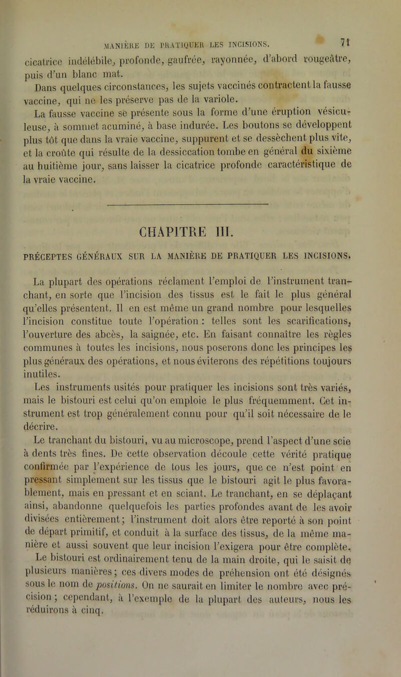 MAN1ÈU£ DE rUATlUUElV LES INCISIONS. cicatrice indélébile^ prolbnde, gaufrée, rayonnée, d’abord rougeâtre, puis d’un blanc mat. Dans quelques circonstances, les sujets vaccinés contractent la fausse vaccine, qui ne les préserve pas de la variole. La fausse vaccine se présente sous la forme d’une éruption vésicu- leuse, à sommet acuminé, à base indurée. Les boutons se développent plus tôt que dans la vraie vaccine, suppurent et se dessèchent plus vite, et la croûte qui résulte de la dessiccation tombe en général du sixième au huitième jour, sans laisser la cicatrice profonde caractéristique de la vraie vaccine. CHAPITRE 111. PRÉCEPTES GÉNÉRAUX SUR LA MANIÈRE DE PRATIQUER LES INCISIONS. La plupart des opérations réclament l’emploi de l’instrument tran- chant, en sorte que l’incision des tissus est le fait le plus général qu’elles présentent. Il en est même un grand nombre pour lesquelles l’incision constitue toute l’opération : telles sont les scarifications, l’ouverture des abcès, la saignée, etc. En faisant connaître les règles communes à toutes les incisions, nous poserons donc les principes les plus généraux des opérations, et nous éviterons des répétitions toujours inutiles. Les instruments usités pour pratiquer les incisions sont très variés, mais le bistouri est celui qu’on emploie le plus fréquemment. Cet in- strument est trop généralement connu pour qu’il soit nécessaire de le décrire. Le tranchant du bistouri, vu au microscope, prend l’aspect d’une scie à dents très fines. De cette observation découle cette vérité pratique confirmée par l’expérience de tous les jours, que ce n’est point en pressant simplement sur les tissus que le bistouri agit le plus favora- blement, mais en pressant et en sciant. Le tranchant, en se déplaçant ainsi, abandonne quelquefois les parties profondes avant de les avoir divisées entièrement; l’instrument doit alors être reporté à son point de départ primitif, et conduit à la surface des tissus, de la même ma- nière et aussi souvent que leur incision l’exigera pour être complète. Le bistouri est ordinairement tenu de la main droite, qui le saisit de plusieurs manières; ces divers modes de préhension ont été désignés sous le nom ùa positions. On ne saurait en limiter le nombre avec pré- cision ; cependant, à l’exemple de la plupart des auteurs, nous les réduirons à cinq.