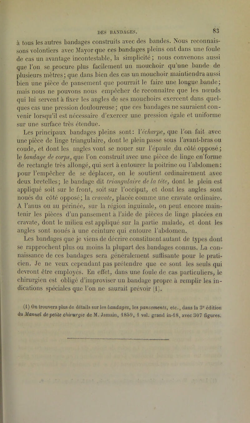 à tous les autres bandages construits avec des bandes. Nous reconnais- sons volontiers avec Mayor que ces bandages pleins ont dans une loule de cas un avantage incontestable, la simplicité ; nous convenons aussi que bon se procure plus facilement un mouchoir qu’une bande de plusieurs mètres; que dans bien des cas un mouchoir maintiendra aussi bien une pièce de pansement que pourrait le faire une longue bande; mais nous ne pouvons nous empêcher de reconnaître que les nœuds qui lui servent à fixer les angles de ses mouchoirs exercent dans quel- ques cas une pression douloureuse; que ces bandages ne sauraient con- venir lorsqu’il est nécessaire d’exercer une pression égale et uniforme sur une surface très étendue. Les principaux bandages pleins sont: Vécharpe, que l’on fait avec une pièce de linge triangulaire, dont le plein passe sous l’avant-bras ou coude, et dont les angles vont se nouer sur l’épaule du côté opposé ; le bandage de corps, que l’on construit avec une pièce de linge en'forme de rectangle très allongé, qui sert à entourer la poitrine ou l’abdomen: pour l’empêcher de se déplacer, on le soutient ordinairement avec deux bretelles; le bandage dit triangulaire delà tête, dont le plein est appliqué soit sur le front, soit sur l’occiput, et dont les angles sont noués du côté opposé; la cravate, placée comme une cravate ordinaire. A l’anus ou au périnée, sur la région inguinale, on peut encore main- tenir les pièces d’un pansement à l’aide de pièces de linge placées en cravate, dont le milieu est appliqué sur la partie malade, et dont les angles sont noués à une ceinture qui entoure l’abdomen. Les bandages que je viens de décrire constituent autant de types dont se rapprochent plus ou moins la plupart des bandages connus. La con- naissance de ces bandages sera généralement suffisante pour le prati- cien. Je ne veux cependant pas prétendre que ce sont les seuls qui devront être employés. En effet, dans une foule de cas particuliers, le chirurgien est obligé d’improviser un bandage propre à remplir les in- dications spéciales que l’on ne saurait prévoir (1), (1) On trouvera plus de détails sur les bandages, les pansements, etc., dans la 3® édition du Manuel depelUe chirurgie de M. Jamain, 1859, 1 vol. grand in-18, avec 307 figures.