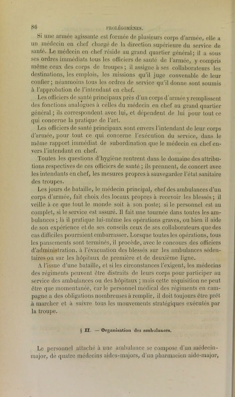 une ai‘mée agissante est formée de plusieurs eorps (rarmée, elle a médecin en chef charge de la direction supérieure du service de Si santé. Le médecin en chef réside au grand quartier général; il a sous ses ordres immédiats tous les ollicicrs de santé de l’armée, y compris même ceux des corps de troupes ; il assigne à ses collaborateurs les destinations, les emplois, les missions qu’il juge convenable de leur confier; néanmoins tous les ordres de service qu’il donne sont soumis h l’approbation do l’intendant en chef. Les olliciers de santé principaux près d’un corps d’armée y remplissent des fonctions analogues à celles du médecin en chef au grand quartier général; ils correspondent avec lui, et dépendent de lui pour tout ce qui concerne la pratique de l’art. Les ofticiers de santé principaux sont envers l’intendant de leur corps d’armée, pour tout ce qui concerne l’exécution du service, dans le même rapport immédiat de subordination que le médecin en chef en- vers l’intendant en chef. Toutes les questions d’hygiène rentrent dans le domaine des attribu- tions respectives de ces officiers de santé ; ils prennent, de concert avec les intendants en chef, les mesures propres à sauvegarder l’état sanitaire des troupes. Les jours de bataille, le médecin principal, chef des ambulances d’un corps d’armée, fait choix des locaux propres à recevoir les blessés ; il veille à ce que tout le monde soit à son poste; si le personnel est au complet, si le service est assuré. Il fait une tournée dans toutes les am- bulances ; là il pratique lui-même les opérations graves, ou bien il aide de son expérience et de ses conseils ceux de ses collaborateurs que des cas difficiles pourraient embarrasser. Lorsque toutes les opérations, tous les pansements sont terminés, il procède, avec le concours des ofliciers d’administration, à l’évacuation des blessés sur les ambulances séden- taires ou sur les hôpitaux de première et de deuxième ligne. A l’issue d’une bataille, et si les circonstances l’exigent, les médecins des régiments peuvent être distraits de leurs corps pour participer au service des ambulances ou des hê>pitaux ; mais cette réquisition ne peut être que momentanée, car le personnel médical des régiments en cam- pagne a des obligations nombreuses à remplir, il doit toujours être prêt à marcher et à suivre tous les mouvements stratégiques exécutés par la troupe. §11. — Organisation des ambulances. Le personnel attaché à une ambulance se compose d’un médecin- major, de quatre médecins aides-majors, d’un pharmacien aide-major,