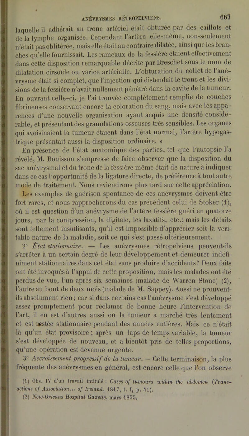 laquelle il adhérait au tronc artériel était obturée par des caillots et de la lymphe organisée. Cependant hartere elle-même^ non-seulement n'était pas oblitérée, mais elle était au contraire dilatée, ainsi que les bran- ches qu’elle Iburnissait. Les rameaux de la fessière étaient etléctivement dans cette disposition remarquable décrite par Breschet sous le nom de dilatation cirsoïde ou varice artérielle. L’obturation du collet de l’ané- vrysme était si complet, que l’injection qui distendait le tronc et les divi- sions de la fessière n’avait nullement pénétré dans la cavité de la tumeur. En ouvrant celle-ci, je l’ai trouvée complètement remplie de couches fibrineuses conservant encore la coloration du sang, mais avec les appa- rences d’une nouvelle organisation ayant acquis une densité considé- rable, et présentant des granulations osseuses très sensibles. Les organes qui avoisinaient la tumeur étaient dans l’état normal, l’artère hypogas- trique présentait aussi la disposition ordinaire. » En présence de l’état anatomique des parties, tel que l’autopsie l’a révélé, M. Bouisson s’empresse de faire observer que la disposition du sac anévrysmal et du tronc de la fessière même était de nature à indiquer dans ce cas l’opportunité de la ligature directe, de préférence à tout autre mode de traitement. Nous reviendrons plus tard sur cette appréciation. Les exemples de guérison spontanée de ces anévrysmes doivent être 1 fort rares, et nous rapprocherons du cas précédent celui de Stoker (1), où il est question d’un anévrysme de l’artère fessière guéri en quatorze ! jours, par la compression, la digitale, les laxatifs, etc.; mais les détails 1 sont tellement insuffisants, qu’il est impossible d’apprécier soit la véri- table nature de la maladie, soit ce qui s’est passé ultérieurement. 2“ État stationnaire. — Les anévrysmes rétropelviens peuvent-ils s’arrêter à un certain degré de leur développement et demeurer indéfi- niment stationnaires dans cet état sans produire d’accidents? Deux faits I ont été invoqués à l’appui de cette proposition, mais les malades ont été perdus de vue, l’un après six semaines (malade de Warren Stone) (2), l’autre au bout de deux mois (malade de M. Sappey). Aussi ne prouvent- ils absolument rien ; car si dans certains cas l’anévrysme s’est développé assez promptement pour réclamer de bonne heure l’intervention de l’art, il en est d’autres aussi où la tumeur a marché très lentement et est Restée stationnaii’e pendant des années entières. Mais ce n’était là qu’un état provisoire ; après un laps de temps variable, la tumeur s’est développée de nouveau, et a bientôt pris de telles proportions, qu’une opération est devenue urgente. 3® Accroissement progressif de la tumeur. — Cette terminaison, la plus fréquente des anévrysmes en général, est encore celle que l’on observe (1) Obs. IV d’un travail intitulé: Cases of twnours loithin the abdomen {Trans- I actions of Association... of Ireland, 1817, t. I, p. ài). (2) New-Orleans Uospilal Gazette, mars 1855. 1