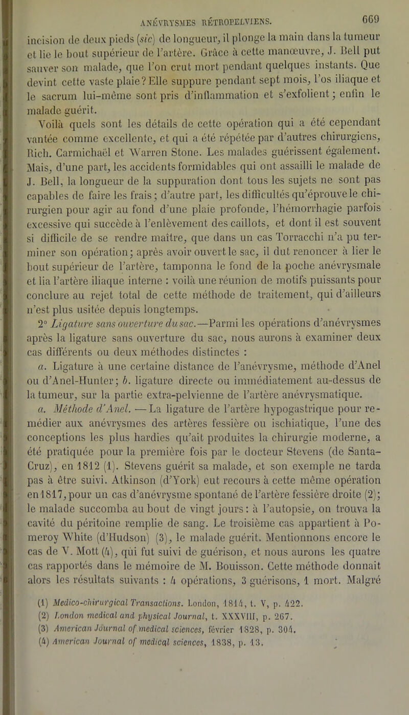 G69 incision de deux pieds (sic) de longueur^ il plonge la main dans la tumeur et lie le bout supérieur de Tartère. Grâce à cette manœuvre, J. Bell put sauver son malade, que l’on crut mort pendant quelques instants. Que devint cette vaste plaie? Elle suppure pendant sept mois, l’os iliaque et le sacrum lui-mème sont pris d’inllammation et s’exfolient ; enfin le malade guérit. Voilà quels sont les détails de cette opération qui a été cependant vantée comme excellente, et qui a été répétée par d’autres chirurgiens, Ricli. Carmichaël et Warren Stone. Les malades guérissent également. Mais, d’une part, les accidents formidables qui ont assailli le malade de J. Bell, la longueur de la suppuration dont tous les sujets ne sont pas capables de faire les frais ; d’autre part, les difficultés qu’éprouve le chi- rurgien pour agir au fond d’une plaie profonde, l’hémorrhagie parfois excessive qui succède à l’enlèvement des caillots, et dont il est souvent si difficile de se rendre maître, que dans un cas Torracchi n’a pu ter- miner son opération; après avoir ouvert le sac, il dut renoncer à lier le bout supérieur de l’artère, tamponna le fond de la poche anévrysmale et lia l’artère iliaque interne : voilà une réunion de motifs puissants pour conclure au rejet total de cette méthode de traitement, qui d’ailleurs n’est plus usitée depuis longtemps. 2“ Ligature sans ouve7'ture dusac.—Parmi les opérations d’anévrysmes après la ligature sans ouverture du sac, nous aurons à examiner deux cas différents ou deux méthodes distinctes : a. Ligature à une certaine distance de l’anévrysme, méthode d’Anel ou d’Anel-Hunter ; b. ligature directe ou immédiatement au-dessus de la tumeur, sur la partie extra-pelvienne de l’artère anévrysmatique. a. Méthode d’Anel. —La ligature de l’artère hypogastrique pour re- médier aux anévrysmes des artères fessière ou ischiatique, l’une des conceptions les plus hardies qu’ait produites la chirurgie moderne, a été pratiquée pour la première fois par le docteur Stevens (de Santa- Cruz), en 1812 (1). Stevens guérit sa malade, et son exemple ne tarda pas à être suivi. Atkinson (d’York) eut recours à cette même opération en 1817, pour un cas d’anévrysme spontané de l’artère fessière droite (2); le malade succomba au bout de vingt jours: à l’autopsie, on trouva la cavité du péritoine remplie de sang. Le troisième cas appartient à Po- meroy White (d’Hudson) (3), le malade guérit. Mentionnons encore le cas de V. Mott (à), qui fut suivi de guérison, et nous aurons les quatre cas rapj)ortés dans le mémoire de M. Bouisson. Cette méthode donnait alors les résultats suivants : h opérations, 3 guérisons, 1 mort. Malgré (1) Médico-chirurgical Transactions. London, 1814, t. V, p. 422. (2) London medical and physicalJournal, t. XXXVIII, p. 2G7. (3) American Journal of medical sciences, février 1828, p. 304.