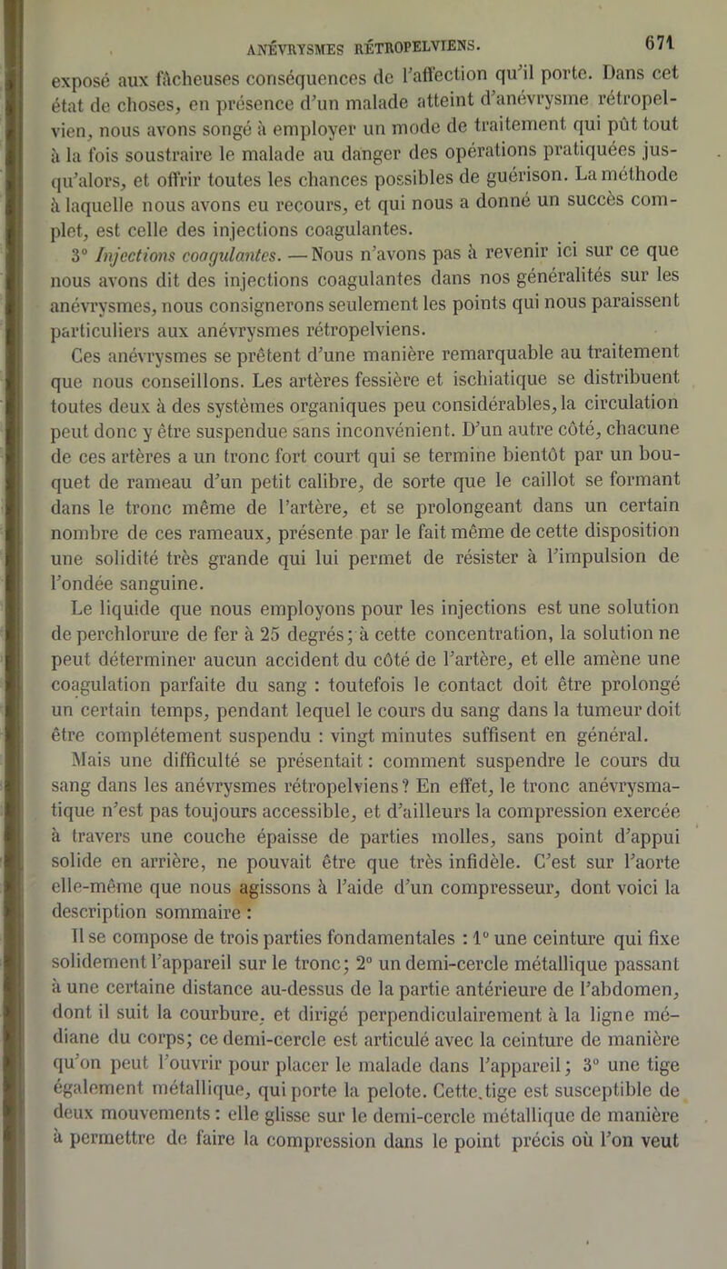 exposé aux fâcheuses conséquences de Taflection qu^il porte. Dans cet état de clioses, en présence d’un malade atteint d’anévrysme rétropel- vien^ nous avons songé à employer un mode de traitement qui pût tout il la fois soustraire le malade au danger des opérations pratiquées jus- qu’alors, et oflrir toutes les chances possibles de guérison. La méthode à laquelle nous avons eu recours, et qui nous a donné un succès com- plet, est celle des injections coagulantes. 3® Injections coagulantes. —Nous n’avons pas à revenir ici sur ce que nous avons dit des injections coagulantes dans nos généralités sur les anévrysmes, nous consignerons seulement les points qui nous paraissent particuliers aux anévrysmes rétropelviens. Ces anévrysmes se prêtent d’une manière remarquable au traitement que nous conseillons. Les artères fessière et ischiatique se distribuent toutes deux à des systèmes organiques peu considérables, la circulation peut donc y être suspendue sans inconvénient. D’un autre côté, chacune de ces artères a un tronc fort court qui se termine bientôt par un bou- quet de rameau d’un petit calibre, de sorte que le caillot se formant dans le tronc même de l’artère, et se prolongeant dans un certain nombre de ces rameaux, présente par le fait même de cette disposition une solidité très grande qui lui permet de résister à l’impulsion de l’ondée sanguine. Le liquide que nous employons pour les injections est une solution de perchlorure de fer à 25 degrés; à cette concentration, la solution ne peut déterminer aucun accident du côté de l’artère, et elle amène une coagulation parfaite du sang : toutefois le contact doit être prolongé un certain temps, pendant lequel le cours du sang dans la tumeur doit être complètement suspendu : vingt minutes suffisent en général. Mais une difficulté se présentait : comment suspendre le cours du sang dans les anévrysmes rétropelviens? En effet, le tronc anévrysma- tique n’est pas toujours accessible, et d’ailleurs la compression exercée à travers une couche épaisse de parties molles, sans point d’appui solide en arrière, ne pouvait être que très infidèle. C’est sur l’aorte elle-même que nous agissons à l’aide d’un compresseur, dont voici la description sommaire : 11 se compose de trois parties fondamentales : 1 une ceinture qui fixe solidement l’appareil sur le tronc; 2® un demi-cercle métallique passant à une certaine distance au-dessus de la partie antérieure de l’abdomen, dont il suit la courbure, et dirigé perpendiculairement à la ligne mé- diane du corps; ce demi-cercle est articulé avec la ceinture de manière qu’on peut l’ouvrir pour placer le malade dans l’appareil ; 3® une tige également métallique, qui porte la pelote. Cette,tige est susceptible de deux mouvements : elle glisse sur le demi-cercle métallique de manière à permettre de faire la compression dans le point précis où l’on veut