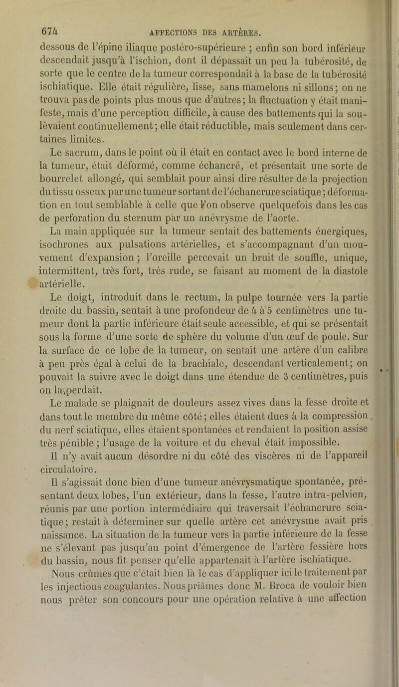 dessous de l’épine iliaque postéro-supérieure ; enfin son bord inférieur descendait jusqu’à l’ischion, dont il dépassait un peu la tubérosité, de sorte que le centre de la tumeur correspondait à la base de la tubérosité iscbiatique. Elle était régulière, lisse, sans mamelons ni sillons; on ne trouva pas de points plus mous que d’autres; la fluctuation y était mani- feste, mais d’une perception dillicile, à cause des battements qui la sou- levaient continuellement; elle était réductible, mais seulement dans cer- taines limites. Le sacrum, dans le point où il était en contact avec le bord interne de la tumeur, était déformé, comme échancré, et présentait une sorte de bourrelet allongé, qui semblait pour ainsi dire résulter de la projection du tissu osseux par une tumeur sortant de l’écbanerure sciatique ; déforma- tion en tout semblable à celle que f on observe quelquefois dans les cas de perforation du sternum par un anévrysme de l’aorte. La main appliquée sur la tumeur sentait des battements énergiques, isochrones aux pulsations artérielles, et s’accompagnant d’un mou- vement d’expansion ; l’oreille percevait un bruit de souffle, unique, intermittent, très fort, très rude, se faisant au moment de la diastole artérielle. Le doigt, introduit dans le rectum, la pulpe tournée vers la partie droite du bassin, sentait à une profondeur de U à 5 centimètres une tu- meur dont la partie inférieure était seule accessible, et qui se présentait sous la forme d’une sorte de sphère du volume d’un œuf de poule. Sur la surface de ce lobe de la tumeur, on sentait une artère d’un calibre à peu près égal à celui de la brachiale, descendant verticalement; on pouvait la suivre avec le doigt dans une étendue de 3 centimètres, puis on 1 Reperdait. Le malade se plaignait de douleurs assez vives dans la fesse droite et dans tout le membre du même côté; elles étaient dues à la compression du nerf sciatique, elles étaient spontanées et rendaient la position assise très pénible ; l’usage de la voiture et du cheval était impossible. Il n’y avait aucun désordre ni du côté des viscères ni de l’appareil circulatoire. Il s’agissait donc bien d’une tumeur anévrysmatique spontanée, pré- sentant deux lobes, l’un extérieur, dans la fesse, l’autre intra-pelvien, réunis par une portion intermédiaire qui traversait l’échancrure scia- tique; restait à déterminer sur quelle artère cet anévrysme avait pris naissance. La situation de la tumeur vers la partie inférieure de la fesse ne s’élevant pas jusqu’au point d’émergence de l’artère fessière hors du bassin, nous fit penser qu’elle appartenait à l’artère iscbiatique. Nous crûmes que c’était bien là le cas d’appliquer ici le traitement par les injections coagulantes. Nous priâmes donc M. Broca de vouloir bien nous prêter son concours pour une opération relative à une allèction