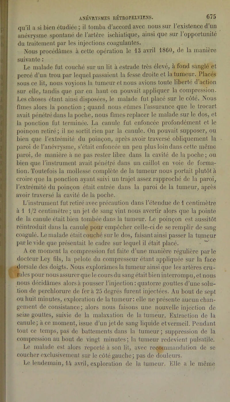 qu’il a si bien étudiée ; il tomba d’accord avec nous sur l’existence d’un anévrysme spontané do l’artère isebiatique, ainsi que sur l’opportunité du traitement par les injections coagulantes. Nous procédâmes à cette opération le 13 avril 1860, de la manière suivante : Le malade fut couché sur un lit à estrade très élevé, à fond sanglé et percé d’un trou par lequel passaient la fesse droite et la tumeur. Placés sous ce lit, nous voyions la tumeur et nous avions toute liberté d’action sur elle, tandis que par en haut on pouvait appliquer la Compression. Les choses étant ainsi disposées, le malade fut placé sur le côté. Nous fîmes alors la ponction ; quand nous eûmes l’assurance que le trocart avait pénétré dans la poche, nous fîmes replacer le malade sur le dos, et la ponction fut terminée. La canule fut enfoncée profondément et le poinçon retiré; il ne sortit rien par ta canule. On pouvait supposer, ou bien que l’extrémité du poinçon, après avoir traversé obliquement la paroi de l’anévrysme, s’était enfoncée un peu plus loin dans cette même paroi, de manière à ne pas rester libre dans la cavité de la poche ; ou bien que l’instrument avait pénétré dans un caillot en voie de forma- tion. Toutefois la mollesse complète de la tumeur nous portait plutôt à croire que la ponction ayant suivi un trajet assez rapproché de la paroi, l’extrémité du poinçon était entrée dans la paroi de la tumeur, après avoir traversé la cavité de la poche. L’instrument fut retiré avec précaution dans l’étendue de 1 centimètre à 1 1/2 centimètre; un jet de sang vint nous avertir alors que la pointe de la canule était bien tombée dans la tumeur. Le poinçon est aussitôt réintroduit dans la canule pour empêcher celle-ci de se remplir de sang coagulé. Le malade était couché sur le dos, faisant ainsi passer la tumeur par le vide que présentait le cadre sur lequel il était placé. • A ce moment la compression fut faite d’une manière régulière parle docteur Ley fds, la pelote du compresseur étant appliquée sur la face •dorsale des doigts. Nous explorâmes la tumeur ainsi que les artères cru- rales pour nous assurer que le cours du sang était bien interrompu, et nous nous décidâmes alors à pousser l’injection : quatorze gouttes d’une solu- tion de perchlorure de fer à 25 degrés furent injectées. Au bout de sept ou huit minutes, exploration de la tumeur; elle ne présente aucun chan- gement de consistance; alors nous faisons une nouvelle injection de seize gouttes, suivie de la malaxation de la tumeur. Extraction de la canule; à ce moment, issue d’un jet de sang liquide et vermeil. Pendant tout ce temps, pas de battements dans la tumeur; suppression de la compression au bout de vingt minutes; la tumeur redevient pulsatile. Le malade est alors reporté à son lit, avec recommandation de se coucher exclusivement sur le côté gauche; pas de douleurs. Le lendemain, \k avril, exploration de la tumeur. Elle a le même