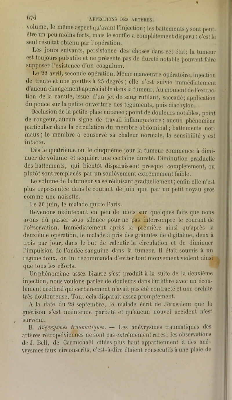volume, le même aspect qu’avant rinjection; les baltementsy sont peut- être un peu moins forts, mais le souille a complètement disparu : c’est le seul résultat obtenu par l’opération. Les jours suivants, persistance des choses dans cet état; la tumeur est toujours pulsatile et ne présente pas de dureté notable pouvant faire supposer l’existence d’un coagulum. Le 22 avril, seconde opération. Môme manoeuvre opératoire, injection de trente et une gouttes à 25 degrés ; elle n’est suivie immédiatement d’aucun changement appréciable dans la tumeur. Au moment de l’extrac- tion de la canule, issue d’un jet de sang rutilant, saccadé; application du pouce sur la petite ouverture des téguments, puis diachylon. Occlusion de la petite plaie cutanée ; point de douleurs notables, point de rougeur, aucun signe de travail inflammatoire; aucun phénomène particulier dans la circulation du membre abdominal; battements nor- maux; le membre a conservé sa chaleur normale, la sensibilité y est intacte. Dès le quatrième ou le cinquième jour la tumeur commence à dimi- nuer de volume et acquiert une certaine dureté. Diminution graduelle des battements, qui bientôt disparaissent presque complètement, ou plutôt sont remplacés par un soulèvement extrêmement faible. Le volume de la tumeur va se réduisant graduellement; enfin elle n’est plus représentée dans le courant de juin que par un petit noyau gros comme une noisette. Le 30 juin, le malade quitte Paris. Revenons maintenant en peu de mots sur quelques faits que nous avons dû passer sous silence pour ne pas interrompre le courant de l’o'^servation. Immédiatement après la première ainsi qu’après la deuxième opération, le malade a pris des granules de digitaline, deux à trois par jour, dans le but de ralentir la circulation et de diminuer l’impulsion de l’ondée sanguine dans la tumeur. 11 était soumis à un régime doux, on lui recommanda d’éviter tout mouvement violent ainsi., que tous les efforts. Un phénomène assez bizarre s’est produit à la suite de la deuxième injection, nous voulons parler de douleurs dans l’urèthre avec un écou- lement uréthral qui certainement n’avait pas été contracté et une orchite très douloureuse. Tout cela disparaît assez promptement. A la date du 28 septembre, le malade écrit de Jérusalem que la guérison s’est maintenue parfaite et qu’aucun nouvel accident n’est survenu. B. Anévrysmes traumatiques. — Les anévrysmes traumatiques des artères rétropelviennes ne sont pas extrêmement rares; les observations de J. Bell, de Carmichaël citées plus haut appartiennent à des ané- vrysmes faux circonscrits, c’est-à-dire étaient consécutifs à une plaie de