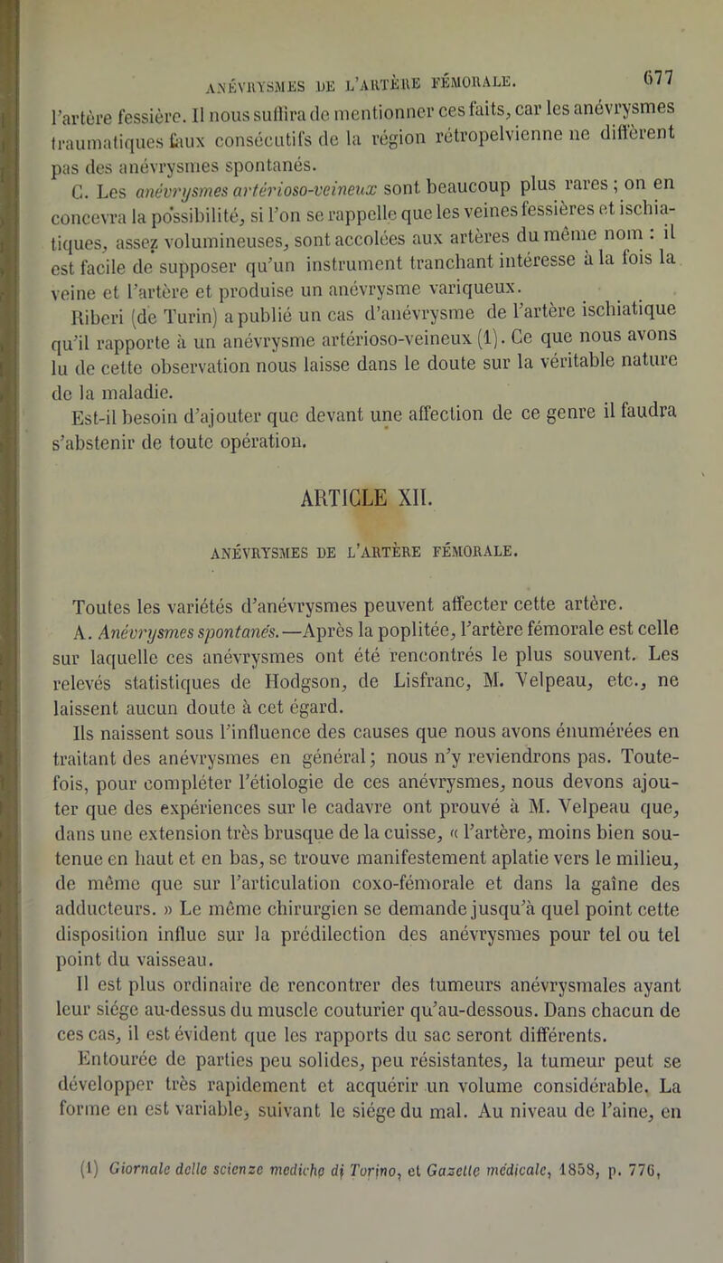 l’artùre fessièi’c. Il nous sullira de mentionner ces faits, car les anévrysmes traumatiques taux consécutifs de la région rétropelvienne ne diffèrent pas des anévrysmes spontanés. G. Les anévrysmes arférioso-veineux sont beaucoup plus rares , on en concevra la po'ssibilité, si Ton se rappelle que les veines fessières et ischia- tiques, assez volumineuses, sont accolées aux artères du même nom . il est facile de supposer quun instrument tranchant intéresse à la fois la veine et l’artère et produise un anévrysme variqueux. Uiberi (de Turin) a publié un cas d’anévrysme de l’artère ischiatique qu’il rapporte à un anévrysme artérioso-veineux (1). Ce que nous avons lu de cette observation nous laisse dans le doute sur la véritable nature de la maladie. Est-il besoin d’ajouter que devant une affection de ce genre il faudra s’abstenir de toute opération. ARTICLE XIÏ. ANÉVRYSMES DE L’ARTÈRE FÉMORALE. Toutes les variétés d’anévrysmes peuvent affecter cette artère. A. Anévrysmes spontanés. —Après la poplitée, l’artère fémorale est celle sur laquelle ces anévrysmes ont été rencontrés le plus souvent. Les relevés statistiques de Hodgson, de Lisfranc, M. Yelpeau, etc., ne laissent aucun doute à cet égard. Ils naissent sous l’influence des causes que nous avons énumérées en traitant des anévrysmes en général ; nous n’y reviendrons pas. Toute- fois, pour compléter Tétiologie de ces anévi'ysmes, nous devons ajou- ter que des expériences sur le cadavre ont prouvé à M. Velpeau que, dans une extension très brusque de la cuisse, « l’artère, moins bien sou- tenue en haut et en bas, se trouve manifestement aplatie vers le milieu, de même que sur l’articulation coxo-fémorale et dans la gaine des adducteurs. » Le môme chirurgien se demande jusqu’à quel point cette disposition influe sur la prédilection des anévrysmes pour tel ou tel point du vaisseau. 11 est plus ordinaire de rencontrer des tumeurs anévrysmales ayant leur siège au-dessus du muscle couturier qu’au-dessous. Dans chacun de ces cas, il est évident que les rapports du sac seront différents. Entourée de parties peu solides, peu résistantes, la tumeur peut se développer très rapidement et acquérir un volume considérable. La forme en est variable, suivant le siège du mal. Au niveau de Taine, en (1) Giornalc dcllc scienze medicho df ÎTorino, el Gazelle médicale, 1858, p. 77G,