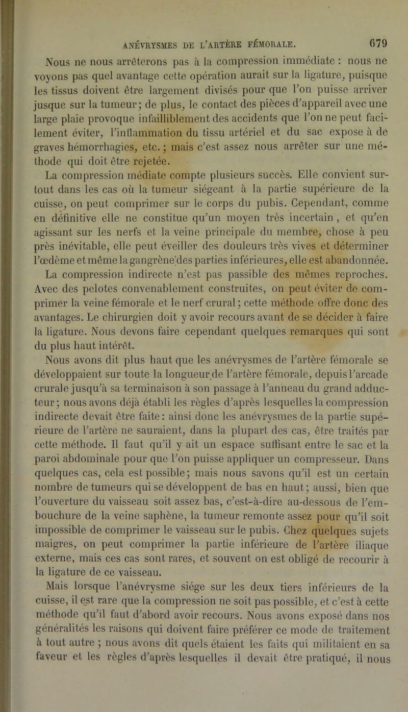 Nous ne nous arrêterons pas à la compression immédiate : nous ne voyons pas quel avantage cotte opération aurait sur la ligature^ puisque les tissus doivent être largement divisés pour que Ton puisse arriver jusque sur la tumeur; de plus, le contact des pièces d’appareil avec une large plaie provoque infailliblement des accidents que Ton ne peut faci- lement éviter, l’intlammation du tissu artériel et du sac expose à de graves hémorrhagies, etc. ; mais c’est assez nous arrêter sur une mé- thode qui doit être rejetée. La compression médiate compte plusieurs succès. Elle convient sur- tout dans les cas où la tumeur siégeant à la partie supérieure de la cuisse, on peut comprimer sur le corps du pubis. Cependant, comme en définitive elle ne constitue qu’un moyen très incertain , et qu’en agissant sur les nerfs et la veine principale du membre, chose à peu près inévitable, elle peut éveiller des douleurs très vives et déterminer l’œdème et même lagangrène’des parties inférieures, elle est abandonnée. La compression indirecte n’est pas passible des mêmes reproches. Avec des pelotes convenablement construites, on peut éviter de com- primer la veine fémorale et le nerf crural; cette méthode offre donc des avantages. Le chirurgien doit y avoir recours avant de se décider à faire la ligature. Nous devons faire cependant quelques remarques qui sont du plus haut intérêt. Nous avons dit plus haut que les anévrysmes de l’artère fémorale se développaient sur toute la longueur,de l’artère fémorale, depuis l’arcade crurale jusqu’à sa terminaison à son passage à l’anneau du grand adduc- teur; nous avons déjà établi les règles d’après lesquelles la compression indirecte devait être faite : ainsi donc les anévrysmes de la partie supé- rieure de l’artère ne sauraient, dans la plupart des cas, être traités par cette méthode. Il faut qu’il y ait un espace suffisant entre le sac et la paroi abdominale pour que l’on puisse appliquer un compresseur. Dans quelques cas, cela est possible; mais nous savons qu’il est un certain nombre de tumeurs qui se développent de bas en haut; aussi, bien que l’ouverture du vaisseau soit assez bas, c’est-à-dire au-dessous de l’em- bouchure de la veine saphène, la tumeur remonte assez pour qu’il soit impossible de comprimer le vaisseau sur le pubis. Chez quelques sujets maigres, on peut comprimer la partie inférieure de l’artère iliaque externe, mais ces cas sont rares, et souvent on est obligé de recourir à la ligature de ce vaisseau. Mais lorsque l’anévrysme siège sur les deux tiers inférieurs de la cuisse, il est rare que la compression ne soit pas possible, et c’est à cette méthode qu’il faut d’abord avoir recours. Nous avons exposé dans nos généralités les raisons qui doivent faire préférer ce mode de traitement à tout autre ; nous avons dit quels étaient les faits qui militaient en sa faveur et les règles d’après lesquelles il devait être pratiqué, il nous