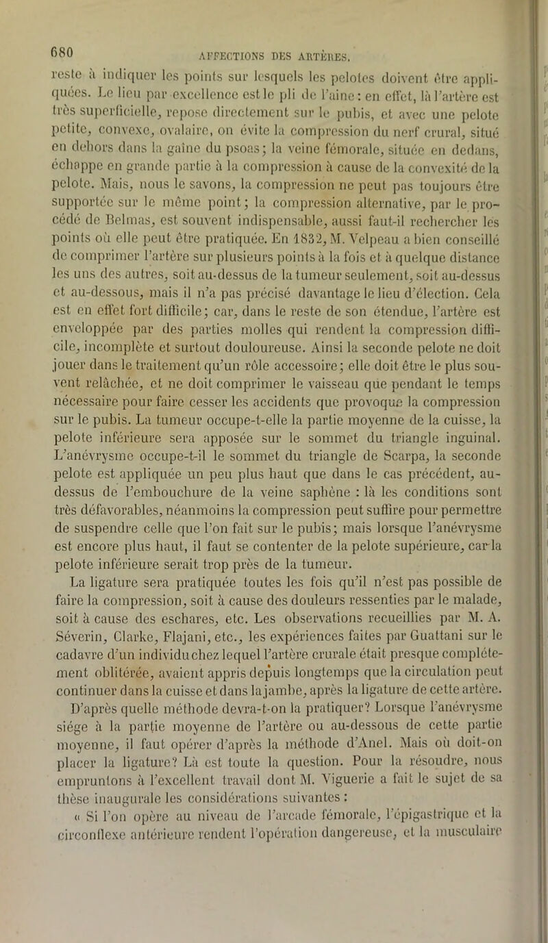 reste ;i indiquer les points sur lesquels les pelotes doivent être appli- quées. Le lieu par excellence est le pli de l’aine; en eliet, là l’artère est très superlicielle, repose directement sur le pubis, et avec une pelote petite, convexe, ovalaire, on évite la compression du nerf crural, situé en dehors dans la gaine du psoas; la veine fémorale, située en dedans, échappe en grande partie à la compression à cause de la convexité do la pelote. Mais, nous le savons, la compression ne peut pas toujours être supportée sur le même point; la compression alternative, par le pro- cédé de Belmas, est souvent indispensable, aussi faut-il rechercher les points où elle peut être pratiquée. En 1832, M. Velpeau a bien conseillé de comprimer l’artère sur plusieurs points à la fois et à quelque distance les uns des autre.s, soit au-dessus de la tumeur seulement, soit au-dessus et au-dessous, mais il n’a pas précisé davantage le lieu d’élection. Gela est en effet fort difficile; car, dans le reste de son étendue, l’artère est enveloppée par des parties molles qui rendent la compression diffi- cile, incomplète et surtout douloureuse. Ainsi la seconde pelote ne doit jouer dans le traitement qu’un rôle accessoire; elle doit être le plus sou- vent relâchée, et ne doit comprimer le vaisseau que pendant le temps nécessaire pour faire cesser les accidents que provoque la compression sur le pubis. La tumeur occupe-t-elle la partie moyenne de la cuisse, la pelote inférieure sera apposée sur le sommet du triangle inguinal. L’anévrysme occupe-t-il le sommet du triangle de Scarpa, la seconde pelote est appliquée un peu plus haut que dans le cas précédent, au- dessus de l’embouchure de la veine saphène : là les conditions sont très défavorables, néanmoins la compression peut suffire pour permettre de suspendre celle que l’on fait sur le pubis; mais lorsque l’anévrysme est encore plus haut, il faut se contenter de la pelote supérieure, caria pelote inférieure serait trop près de la tumeur. La ligature sera pratiquée toutes les fois qu’il n’est pas possible de faire la compression, soit à cause des douleurs ressenties par le malade, soit à cause des eschares, etc. Les observations recueillies par M. A. Séverin, Clarke, Flajani, etc., les expériences faites par Guattani sur le cadavre d’un individu chez lequel l’artère crurale était presque complète- ment oblitérée, avaient appris depuis longtemps que la circulation peut continuer dans la cuisse et dans la jambe, après la ligature de cette artère. D’après quelle méthode devra-t-on la pratiquer? Lorsque l’anévrysme siège à la partie moyenne de l’artère ou au-dessous de cette partie moyenne, il faut opérer d’après la méthode d’Anel. Mais où doit-on placer la ligature? Là est toute la question. Pour la résoudre, nous empruntons à l’excellent travail dont ]\I. Viguerie a fait le sujet de sa thèse inaugurale les considérations suivantes : « Si l’on opère au niveau de l’arcade fémorale, l’épigastri(|uc et la circonflc.xe antérieure rendent l’opération dangereuse, et la musculaire
