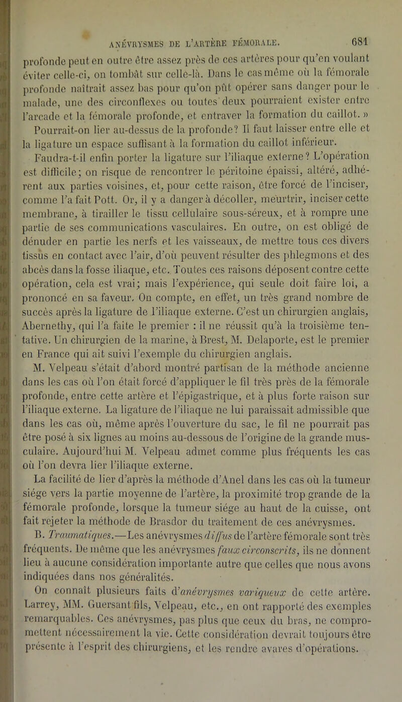 protbncle peut en outre être assez près de ces artères pour qu’en voulant éviter celle-ci, on tombât sur cellc-là. Dans le cas même oii la fémorale profonde naîtrait assez bas pour qu’on put opérer sans danger pour le malade, une des circonflexes ou toutes deux pourraient exister entre l’arcade et la fémorale profonde, et entraver la formation du caillot. » Pourrait-on lier au-dessus de la profonde? Il faut laisser entre elle et la ligature un espace sutlisantà la formation du caillot inferieur. Faudra-t-il enfin porter la ligature sur l’iliaque externe? L’opération est difficile; on risque de rencontrer le péritoine épaissi, altéré, adhé- rent aux parties voisines, et, pour cette raison, être forcé de l’inciser, comme l’a fait Pott. Or, il y a danger k décoller, meurtrir, inciser cette membrane, à tirailler le tissu cellulaire sous-séreux, et à rompre une partie de ses communications vasculaires. En outre, on est obligé de dénuder en partie les nerfs et les vaisseaux, de mettre tous ces divers tissus en contact avec l’air, d’où peuvent résulter des phlegmons et des abcès dans la fosse iliaque, etc. Toutes ces raisons déposent contre cette opération, cela est vrai; mais l’expérience, qui seule doit faire loi, a prononcé en sa faveur. On compte, en effet, un très grand nombre de succès après la ligature de l’iliaque externe. C’est un chirurgien anglais, Abernethy, qui l’a faite le premier : il ne réussit qu’à la troisième ten- tative. Un chirurgien de la marine, à Brest, M. Delaporte, est le premier en France qui ait suivi l’exemple du chirurgien anglais. M. Velpeau s’était d’abord montré partisan de la méthode ancienne dons les cas où l’on était forcé d’appliquer le fil très près de la fémorale profonde, entre cette artère et l’épigastrique, et à plus forte raison sur l’iliaque externe. La ligature de l’iliaque ne lui paraissait admissible que dans les cas où, même après l’ouverture du sac, le fil ne pourrait pas être posé k six lignes au moins au-dessous de l’origine de la grande mus- culaire. Aujourd’hui M. Velpeau admet comme plus fréquents les cas oii l’on devra lier l’iliaque externe. La facilité de lier d’après la méthode d’Anel dans les cas où la tumeur siège vers la partie moyenne de l’artère, la proximité trop grande de la fémorale profonde, lorsque la tumeur siège au haut de la cuisse, ont fait rejeter la méthode de Brasdor du traitement de ces anévrysmes. B. Tmumatiqites.—Les anévrysmes diffus de l’artère fémorale sont très fréquents. De même que les anévrysmes faux circonscrits, ils ne donnent lieu k aucune considération importante autre que celles que nous avons indiquées dans nos généralités. On connaît plusieurs faits di anév7'ysmes variqueux de celle artère. Larrey, MM. Guersant fils, Velpeau, etc., en ont rapporté des exemples remarquables. Ces anévrysmes, pas plus que ceux du bras, ne compro- mettent nécessairement la vie. Cette considération devrait toujours être présente a l’esprit des chirurgiens, et les rendre avares d’opérations.