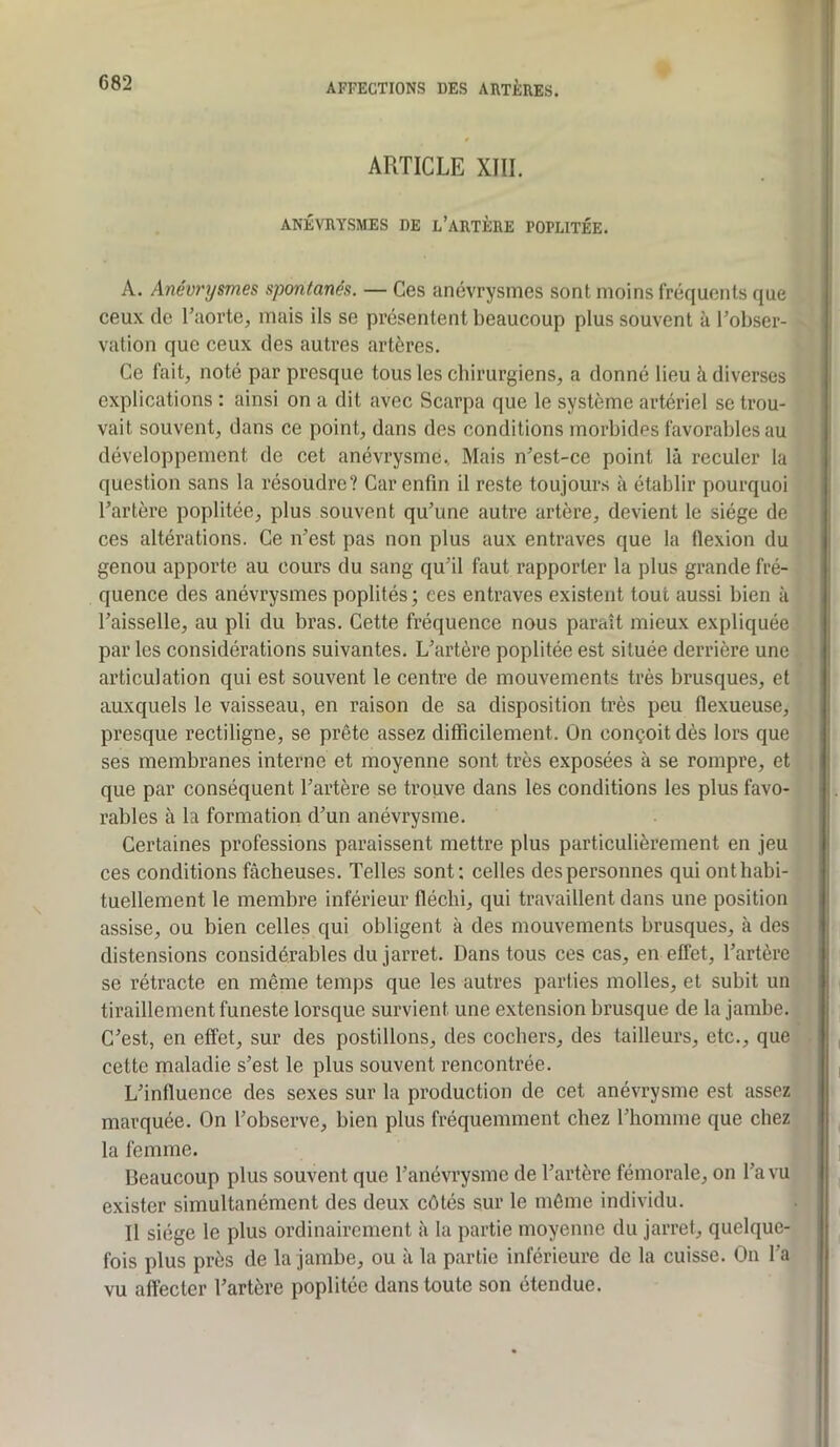 ARTICLE XIII. ANÉVRYSMES DE l’ARTÈRE POPLITÉE. A. Anévrysmes spontanés. — Ces anévrysmes sont moins fréquents que ceux de l’aorte, mais ils se présentent beaucoup plus souvent à l’obser- vation que ceux des autres artères. ' Ce fait, noté par presque tous les chirurgiens, a donné lieu à diverses • explications : ainsi on a dit avec Scarpa que le système artériel se trou- ) vait souvent, dans ce point, dans des conditions morbides favorables au • développement de cet anévrysme.. Mais n’est-ce point là reculer la . question sans la résoudre? Car enfin il reste toujours à établir pourquoi ' l’artère poplitée, plus souvent qu’une autre artère, devient le siège de î ces altérations. Ce n’est pas non plus aux entraves que la flexion du i genou apporte au cours du sang qu’il faut rapporter la plus grande fré- 1 quence des anévrysmes poplités ; ees entraves existent tout aussi bien à j l’aisselle, au pli du bras. Cette fréquence nous paraît mieux expliquée.! par les considérations suivantes. L’artère poplitée est située derrière une 1 articulation qui est souvent le centre de mouvements très brusques, et * auxquels le vaisseau, en raison de sa disposition très peu flexueuse, j presque rectiligne, se prête assez difficilement. On conçoit dès lors que ; ses membranes interne et moyenne sont très exposées à se rompre, et ^ que par conséquent l’artère se trouve dans les conditions les plus favo-1 râbles à la formation d’un anévrysme. I Certaines professions paraissent mettre plus particulièrement en jeu j ces conditions fâcheuses. Telles sont; celles des personnes qui onthabi-1 tuellement le membre inférieur fléchi, qui travaillent dans une position ' assise, ou bien celles qui obligent à des mouvements brusques, à des j distensions considérables du jarret. Dans tous ces cas, en effet, l’artère se rétracte en même temps que les autres parties molles, et subit un tiraillement funeste lorsque survient une extension brusque de la jambe. C’est, en effet, sur des postillons, des cochers, des tailleurs, etc., que cette maladie s’est le plus souvent rencontrée. L’influence des sexes sur la production de cet anévrysme est assez marquée. On l’observe, bien plus fréquemment chez l’homme que chez la femme. Beaucoup plus souvent que l’anévrysme de l’artère fémorale, on l’a vu exister simultanément des deux côtés sur le môme individu. Il siège le plus ordinairement à la partie moyenne du jarret, quelque- fois plus près de la jambe, ou à la partie inférieure de la cuisse. On l’a vu affecter l’artère poplitée dans toute son étendue. 11