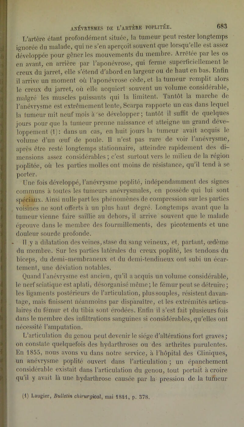 T/artère étant profondément située, la tumeur peut rester longtemps ignorée du malade, qui ne s’en aperçoit souvent que lorsqu’elle est assez développée pour gêner les mouvements du membre. Arrêtée par les os en avant, en arrière par l’aponévrose, qui ferme superficiellement le creux du jarret, elle s’étend d’abord en largeur ou de haut en bas. Enfin il arrive un moment où l’aponévrose cède, et la tumeur remplit alors le creux du jarret, où elle acquiert souvent un volume considérable, malgré les muscles puissants qui la limitent. Tantôt la marche de l’anévrysme est extrêmement lente, Scarpa rapporte un cas dans lequel la tumeur mit neuf mois à'se développer; tantôt il suffit de quelques jours pour que la tumeur prenne naissance et atteigne un grand déve- loppement (1) : dans un cas, en huit jours la tumeur avait acquis le volume d’un œuf de poule. Il n’est pas rare de voir l’anévrysme, après être resté longtemps stationnaire, atteindre rapidement des di- mensions assez considérables ; c’est surtout vers le milieu de la région poplitée, où les parties molles ont moins de résistance, qu’il tend à se porter. Une fois développé, l’anévrysme poplité, indépendamment des signes communs à toutes les tumeurs anévrysmales, en possède qui lui sont spéciaux. Ainsi nulle part les phénomènes de compression sur les parties voisines ne sont offerts à un plus haut degré. Longtemps avant que la tumeur vienne faire saillie au dehors, il arrive souvent que le malade éprouve dans le membre des fourmillements, des picotements et une douleur sourde profonde. 11 y a dilatation des veines, stase du sang veineux, et, partant, œdème du membre. Sur les parties latérales du creux poplité, les tendons du biceps, du demi-mernbraneux et du demi-tendineux ont subi un écar- tement, une déviation notables. Quand l’anévrysme est ancien, qu’il a acquis un volume considérable, le nerf sciatique est aplati, désorganisé même ; le fémur peut se détruire; les ligaments postérieurs de l’articulation, plus souples, résistent davan- tage, mais finissent néanmoins par disp’aivaître, et les extrémités articu- laires du fémur et du tibia sont érodées. Enfin il s’est fait plusieurs fois dans le membre des infiltrations sanguines si considérables, qu’elles ont nécessité l’amputation. L’articulation du genou peut devenir le siège d’altérations fort graves; on constate quelquefois des hydarthroses ou des arthrites purulentes. En 1855, nous avons vu dans notre service, à l’hôpital des Cliniques, un anévrysme poplité ouvert dans l’articulation ; un épanchement considérable existait dans l’articulation du genou, tout portait à croire qu’il y avait là une hydarthrose causée par la pression de la turtieur (1) Laugier, Bullelin chirurgical, mai 1841, p. 378.