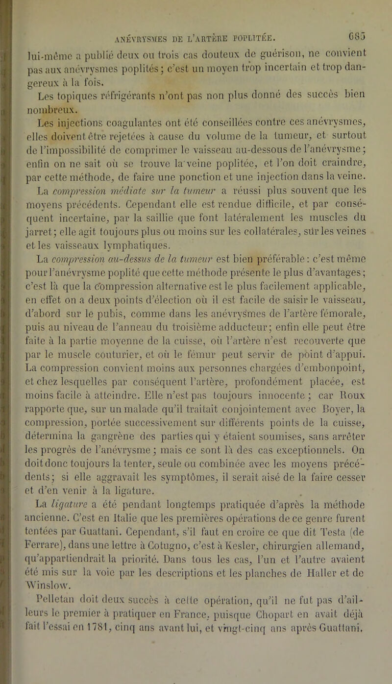 lui-mèmc a publio tloux ou trois cas douteux de guérison, ne convient pas aux anévrysmes poplités; c’est un moyen trop incertain et trop dan- gereux à la fois. Les topiques réfrigérants n’ont pas non plus donné des succès bien nombreux. Les injections coagulantes ont été conseillées contre ces anévrysmes, elles doivent être rejetées à cause du volume de la tumeur, et surtout de l’impossibilité do comprimer le vaisseau au-dessous de l’anévrysme; enfin on ne sait où se trouve la veine poplitée, et l’on doit craindre, par cette méthode, de faire une ponction et une injection dans la veine. La compression médiate sur la tumeur a réussi plus souvent que les moyens précédents. Cependant elle est rendue ditticile, et par consé- quent incertaine, par la saillie que font latéralement les muscles du jarret; elle agit toujours plus ou moins sur les collatérales, sürles veines elles vaisseaux lymphatiques. La compression au-dessus de la tumeur est bien préférable ; c’est même pour l’anévrysme poplité que cette méthode présente le plus d’avantages ; c’est là que la c’ompression alternative est le plus facilement applicable, en effet on a deux points d’élection où il est facile de saisir le vaisseau, d’abord sur le pubis, comme dans les anévrysmes de l’artère fémorale, puis au niveau de l’anneau du troisième adducteur ; enfin elle peut être faite à la partie moyenne de la cuisse, oîi l’artère n’est recouverte que par le muscle couturier, et où le fémur peut servir de point d’appui. La compression convient moins aux personnes chargées d’embonpoint, et chez lesquelles par conséquent l’artère, profondément placée, est moins facile à atteindre. Elle n’est pas toujours innocente; car Roux rapporte que, sur un malade qu’il traitait conjointement avec Boyer, la compression, portée successivement sur différents points de la cuisse, détermina la gangrène des parties qui y étaient soumises, sans arrêter les progrès de l’anévrysme ; mais ce sont là des cas exceptionnels. On doit donc toujours la tenter, seule ou combinée avec les moyens précé- dents; si elle aggravait les symptômes, il serait aisé de la faire cesser et d’en venir à la ligature. La ligature a été pendant longtemps pratiquée d’après la méthode ancienne. C’est en Italie que les premières opérations de ce genre furent tentées par Guattani. Cependant, s’il faut en croire ce que dit Testa (de Ferrare), dans une lettre à Cotugno, c’est à Ivesler, chirurgien allemand, qu’appartiendrait la priorité. Dans tous les cas, l’im et l’autre avaient été mis sur la voie par les descriptions et les planches de Haller et de ^Vinslo\v. Pellctan doit deux succès à celte opération, qu’il ne fut pas d’ail- leurs le premier à pratiquer en France, puisque Chopart en avait déjà tait l’essai en 1781, cinq ans avant lui, et vrngt-cinq ans après Guattani.