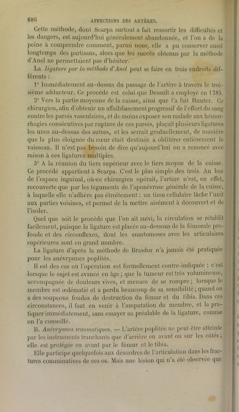 Cette méthode, dont Scarpa surtout a fait ressortir les ditlicultés et les dangers, est aujourd'hui généralement cahandonnée, et l’on a de la peine à comprendre comment, parmi nous, elle a pu conserver aussi longtemps des partisans, alors que les succès obtenus par la méthode d’Anel ne permettaient pas d’hésiter. La ligature par la méthode d’Anel peut se faire en trois endroits dif- férents : \° Immédiatement au-dessus du passage de l’artère k travers le troi- sième adducteur. Ce procédé est celui que Desault a employé en 1785. 2“ Vers la partie moyenne de la cuisse, ainsi que l’a fait Muntcr. Ce chirurgien, afin d’obtenir un affaiblissement progressif de l’effort du sang contrôles parois vasculaires, et de moins exposer son malade aux hémor- rhagies consécutives par rupture de ces parois, plaçait plusieurs ligatures les unes au-dessus des autres, et les serrait graduellement, de manière que la plus éloignée du cœur était destinée à oblitérer entièrement le vaisseau. Il n’est pas besoin de dire qu’aujourd’hui on a renoncé avec raison à ces ligatures multiples. 3° A la réunion du tiers supérieur avec le tiers moyen de la cuisse. Ce procédé appartient à Scarpa. C’est le plus simple des trois. Au bas de l’espace inguinal, où-ce chirurgien opérait, l’artere n’est, en effet, recouverte que par les téguments de l’aponévrose générale de la cuisse, à laquelle elle n’adhère pas étroitement ; un tissu cellulaire lâche l’unit aux parties voisines, et permet de la mettre aisément à découvert et de l’isoler. Quel que soit le procédé que l’on ait suivi, la circulation se rétablit facilement, puisque la ligature est placée au-dessous de la fémorale pro- fonde et des circonflexes, dont les anastomoses avec les articulaires supérieures sont en grand nombre. La ligature d’après la méthode de Brasdor n’a jamais été pratiquée pour les anévrysmes poplités. Il est des cas où l’opération est formellement contre-indiquée ; c’est •lorsque le sujet est avancé en âge; que la tumeur est très volumineuse, accompagnée de douleurs vives, et menace de se rompre ; lorsque le , membre est œdématié et a perdu beaucoup de sa. sensibilité ; quand on a des soupçons fondés de destruction du fémur et du tibia. Dans ces ^ circonstances, il faut en venir à l’amputation du membre, et la pra- tiquer immédiatement, sans essayer au préalable de la ligature, connue on l’a conseillé. B. Anévrysmes truimuitiques. •— L’artère poplitée ne peut être atteinte ^ par les instruments tranchants que d’arrière en avant ou sur les côtés; elle est protégée en avant par le fémur et le tibia. Elle participe quebiuefois aux désordres de l’articulation dans les frac- tures comminulives de ces os. Mais une lésion qui n’a été observée que