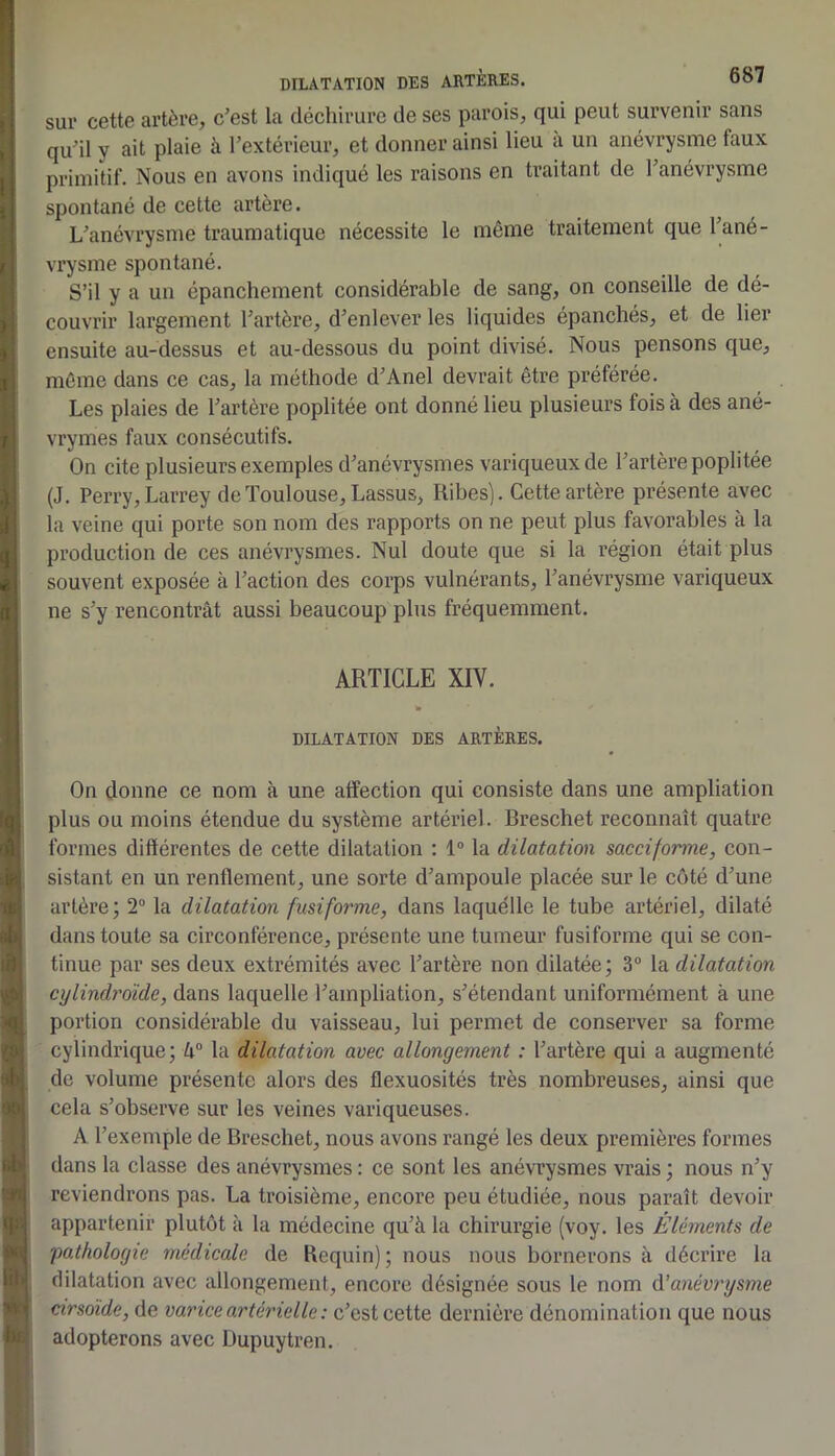 sur cette artère, cest la déchirure de ses parois, qui peut survenir sans quhl y ait plaie à l’extérieur, et donner ainsi lieu a un anévrysme faux primitif. Nous en avons indiqué les raisons en traitant de l’anévrysme spontané de cette artère. L’anévrysme traumatique nécessite le même traitement que l’ané- vrysme spontané. S’il y a un épanchement considérable de sang, on conseille de dé- couvrir largement l’artère, d’enlever les liquides épanchés, et de lier ensuite au-dessus et au-dessous du point divisé. Nous pensons que, même dans ce cas, la méthode d’Anel devrait être préférée. Les plaies de l’artère poplitée ont donné lieu plusieurs fois à des ané- vrymes faux consécutifs. On cite plusieurs exemples d’anévrysmes variqueux de l’artère poplitée (J. Perry, Larrey de Toulouse, Lassus, Ribes). Cette artère présente avec la veine qui porte son nom des rapports on ne peut plus favorables à la production de ces anévrysmes. Nul doute que si la région était plus souvent exposée à l’action des corps vulnérants, l’anévrysme variqueux ne s’y rencontrât aussi beaucoup plus fréquemment. ARTICLE XIV. » DILATATION DES ARTÈRES. On donne ce nom à une alfection qui consiste dans une ampliation plus ou moins étendue du système artériel. Breschet reconnaît quatre formes différentes de cette dilatation : 1“ la dilatation sacciforme, con- sistant en un renflement, une sorte d’ampoule placée sur le côté d’une artère; 2“ la dilatation fusiforme, dans laquelle le tube artériel, dilaté dans toute sa circonférence, présente une tumeur fusiforme qui se con- tinue par ses deux extrémités avec l’artère non dilatée ; 3® la dilatation cylindroïde, dans laquelle l’ampliation, s’étendant uniformément à une portion considérable du vaisseau, lui permet de conserver sa forme cylindrique; k° la dilatation avec allongement : l’artère qui a augmenté de volume présente alors des flexuosités très nombreuses, ainsi que cela s’observe sur les veines variqueuses. A l’exemple de Breschet, nous avons rangé les deux premières formes dans la classe des anévrysmes : ce sont les anévrysmes vrais ; nous n’y reviendrons pas. La troisième, encore peu étudiée, nous paraît devoir appartenir plutôt à la médecine qu’à la chirurgie (voy. les Éléments de falhologie médicale de Requin) ; nous nous bornerons à décrire la dilatation avec allongement, encore désignée sous le nom ô.’anévrysme cirsoïde, de varice artérielle : c’est cette dernière dénomination que nous adopterons avec Üupuytren.