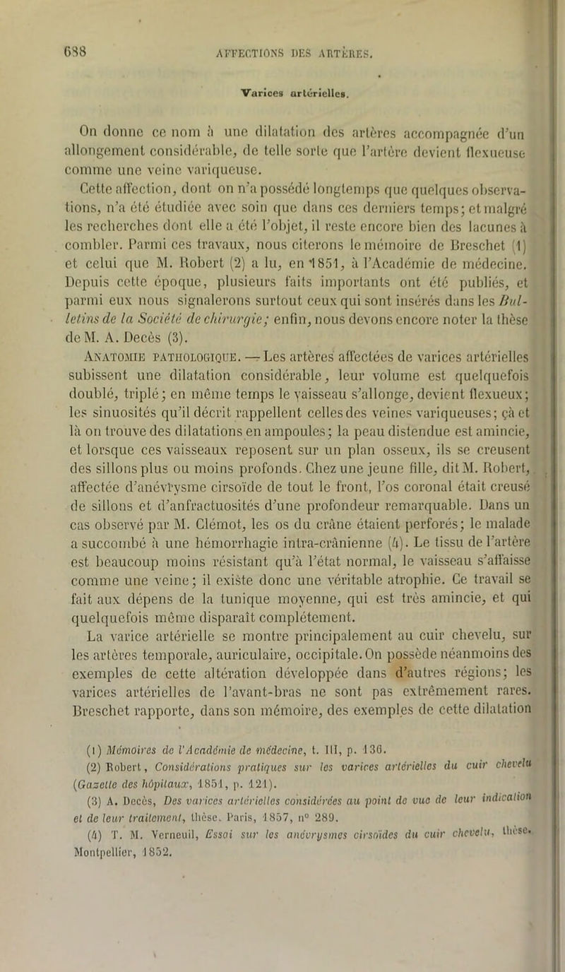 Varices artérielles. On donne ce nom ;i une dilatation des artères accompagnée d’un allongement considérable, de telle sorte que l’artère devient llcxneuse comme une veine variqueuse. Cette aftéction, dont on n’a possédé longtemps que quelques observa- tions, n’a été étudiée avec soin que dans ces derniers temps; et malgré les recberches dont elle a été l’objet, il reste encore bien des lacunes à combler. Parmi ces travaux, nous citerons le mémoire de Bresebet (1) et celui que M. Robert (2) a lu, en 1851, à l’Académie de médecine. Depuis cette époque, plusieurs faits importants ont été publiés, et parmi eux nous signalerons surtout ceux qui sont insérés dans les liul- letins de la Société de chirurgie; enfin, nous devons encore noter la thèse de M. A. Décès (3). Anatomie pathologique. — Les artères affectées de varices artérielles subissent une dilatation considérable, leur volume est quelquefois doublé, triplé; en même temps le vaisseau s’allonge, devient llexueux; les sinuosités qu’il décrit rappellent celles des veines variqueuses; çà et là on trouve des dilatations en ampoules; la peau distendue est amincie, et lorsque ces vaisseaux reposent sur un plan osseux, ils se creusent des sillons plus ou moins profonds. Chez une jeune fille, ditM. Robert,, affectée d’anévPysme cirsoïde de tout le front, l’os coronal était creusé de sillons et d’anfractuosités d’une profondeur remarquable. Dans un cas observé par M. Clémot, les os du crâne étaient perforés; le malade a succombé à une hémorrhagie intra-crânienne (â). Le tissu de l’artère est beaucoup moins résistant qu’à l’état normal, le vaisseau s’affaisse comme une veine; il existe donc une véritable atrophie. Ce travail se fait aux dépens de la tunique moyenne, qui est très amincie, et qui quelquefois même disparaît complètement. La varice artérielle se montre principalement au cuir chevelu, sur les artères temporale, auriculaire, occipitale. On possède néanmoins des exemples de cette altération développée dans d’autres régions; les varices artérielles de l’avant-bras ne sont pas extrêmement rares. Breschet rapporte, dans son mémoire, des exemples de cette dilatation (1) Mémoires do l'Acaddinie de médecine, t. 111, p. 130. (2) Robert, Considdralions pratiques sur les varices artérielles du cuir chevelu {Gazelle des hôpitaux, 1851, p. 121). (3) A. Décès, Des varices artérielles considérées au point de vue de leur indication et de leur traitement, thèse. Paris, 1857, 11° 289. (A) T. M. Yerneuil, Essai sur les anévrysmes cirsnides du cuir chevelu, thèse.. Montpellier, 1852.