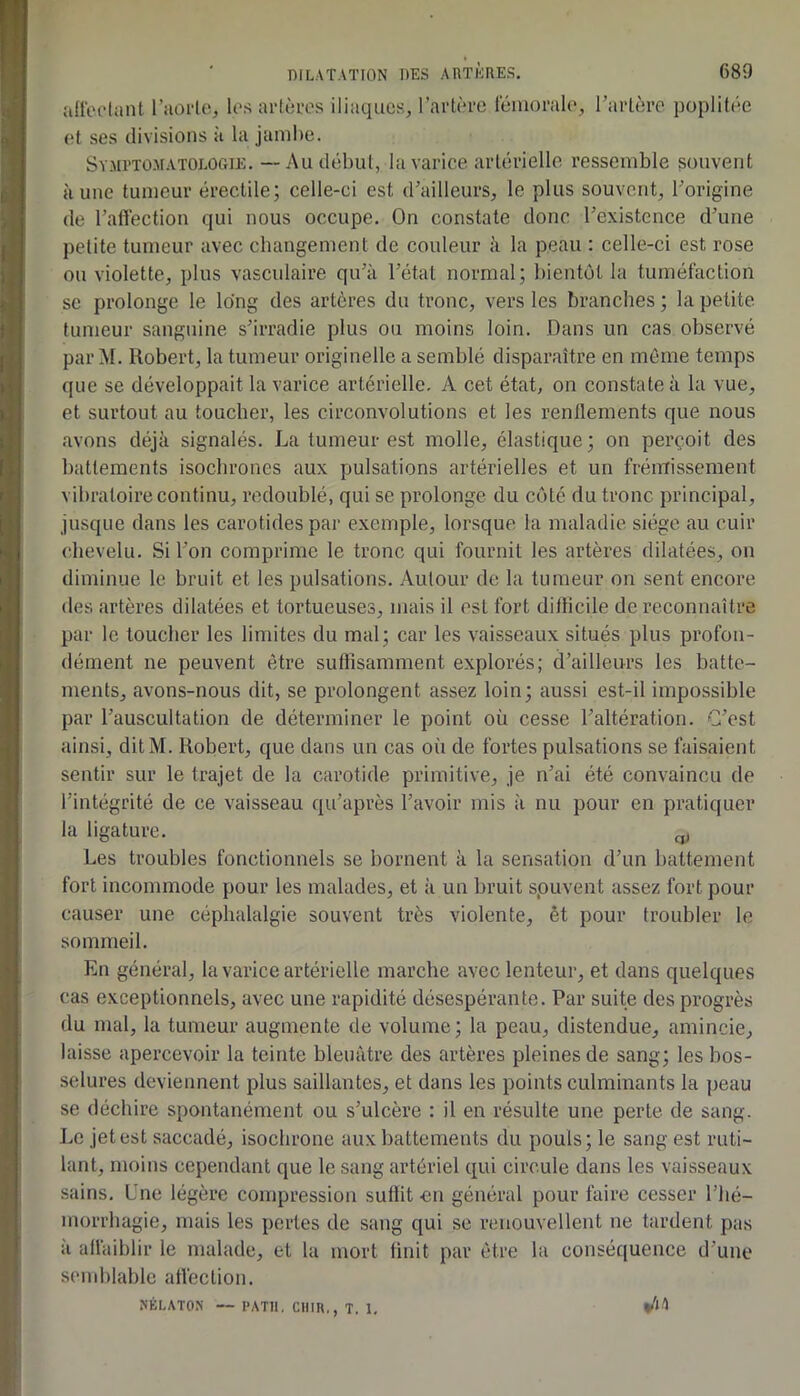 ifl'erlant l’aoile, los arlôros iliaques, l’artère rémorale, Tarière poplitée et ses divisions à la jambe. Sy-Mpto-Matologie. — Au début, la varice artérielle ressemble souvent aune tumeur érectile; celle-ci est d’ailleurs, le plus souvent, l’origine de Tafléction qui nous occupe. On constate donc l’existence d’une petite tumeur avec changement de couleur à la peau : celle-ci est rose ou violette, plus vasculaire qu’à l’état normal; bientôt la tuméfaction se prolonge le long des artères du tronc, vers les branches ; la petite tumeur sanguine s’irradie plus ou moins loin. Dans un cas observé par M. Robert, la tumeur originelle a semblé disparaître en môme temps que se développait la varice artérielle. A cet état, on constate à la vue, et surtout au toucher, les circonvolutions et les renflements que nous avons déjà signalés. La tumeur est molle, élastique; on perçoit des battements isochrones aux pulsations artérielles et un frémissement vibratoire continu, redoublé, qui se prolonge du côté du tronc principal, jusque dans les carotides par exemple, lorsque la maladie siège au cuir chevelu. Si Ton comprime le tronc qui fournit les artères dilatées, on diminue le bruit et les pulsations. Autour de la tumeur on sent encore des artères dilatées et tortueuses, mais il est fort diflicile de reconnaître par le toucher les limites du mal; car les vaisseaux situés plus profon- dément ne peuvent être suffisamment explorés; d’ailleurs les batte- ments, avons-nous dit, se prolongent assez loin; aussi est-il impossible par l’auscultation de déterminer le point où cesse l’altération. G’est ainsi, dit M. Robert, que dans un cas où de fortes pulsations se faisaient sentir sur le trajet de la carotide primitive, je n’ai été convaincu de l’intégrité de ce vaisseau qu’après l’avoir mis à nu pour en pratiquer la ligature. ^ Les troubles fonctionnels se bornent à la sensation d’un battement fort incommode pour les malades, et à un bruit spuvent assez fort pour causer une céphalalgie souvent très violente, êt pour troubler le sommeil. En général, la varice artérielle marche avec lenteur, et dans quelques cas exceptionnels, avec une rapidité désespérante. Par suite des progrès du mal, la tumeur augmente de volume; la peau, distendue, amincie, laisse apercevoir la teinte bleuâtre des artères pleines de sang; les bos- selures deviennent plus saillantes, et dans les points culminants la peau se déchire spontanément ou s’ulcère : il en résulte une perle de sang. Le jet est saccadé, isochrone aux battements du pouls; le sang est ruti- lant, moins cependant que le sang artériel qui circule dans les vaisseaux sains. Une légère compression suffit en général pour faire cesser Thé- inorrhagie, mais les pertes de sang qui se renouvellent ne tardent pas à allàiblir le malade, et la mort finit par être la conséquence d’une siMuhlable atléclion. XÉLATOS — l’ATII. CUIR,, T. 1,