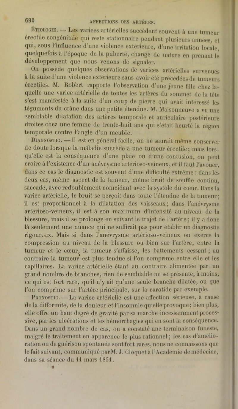 ÉTIOLOGIE. — Les varices artérielles succèdent souvent à une tumeur érectile congénitale qui reste stationnaire pendant plusieurs années, et qui, sous l’influence d’une violence extérieure, d’une irritation locale quelquefois à l’époque de la puberté, change de nature en prenant le développement que nous venons de signaler. On possède quelques observations de varices artérielles survenues ^ la suite d une violence extérieure sans avoir etc precedees de tumeurs érectiles. M. Robert rapporte l’observation d’une jeune fille chez la- quelle une varice artérielle de toutes les artères du sommet de la tète s’est manifestée à la suite d’un coup de pierre qui avait intéressé les téguments du crâne dans une petite étendue. M. Maisonneuve a vu une semblable dilatation des artères temporale et auriculaire postérieure droites chez une femme de trente-huit ans qui s’était heurté la région temporale contre l’angle d’un meuble. Diagnostic. — Il est en général facile, on ne saurait même conserver de doute lorsque la mâladie succède â une tumeur érectile; mais lors- qu’elle est la conséquence d’une plaie ou d’une contusion, on peut croire à l’existence d’un anévrysme artérioso-veineux, et il faut l’avouer, dans ce cas le diagnostic est souvent d’une difficulté extrême ; dans les deux cas, même aspect de la tumeur, môme bruit de souffle continu, saccadé, avec redoublement coïncidant avec la systole du cœur. Dans la varice artérielle, le bruit se perçoit dans toute l’étendue de la tumeur; il est proportionnel à la dilatation des vaisseaux; dans l’anévrysme artérioso-veineux, il est à son maximum d’intensité au niveau de la blessure, mais il se prolonge en suivant le trajet de l’artère; il y a donc là seulement une nuance qui ne suffirait pas pour établir un diagnostic rigour^fUX. Mais si dans l’anévrysme artérioso-veineux on exerce la compression au niveau de la blessure ou bien sur l’artère, entre la tumeur et le cœur, la tumeur s’affaisse, les battements cessent ; au contraire la tumeur est plus tendue si l’on comprime entre elle et les capillaires. La varice artérielle étant au contraire alimentée par un grand nombre de branches, rien de semblable ne se présente, à moins, ce qui est fort rare, qu’il n’y ait qu’une seule branche dilatée, ou que l’on comprime sur l’artère principale, sur la carotide par exemple. Pronostic. — La varice artérielle est une affection sérieuse, à cause de la difformité, de la douleur et l’insomnie qu’elle provoque; bien plus, elle offre un haut degré de gravité par sa marche incessamment proces- sive, par les ulcérations et les hémorrhagies qui en sont la conséquence. Dans un grand nombre de cas, on a constaté une terminaison funeste, malgré le traitement en apparence le plus rationnel; les cas d’aimdio- ration ou de guérison spontanée sont fort rares, nous ne connaissons que le fait suivant, communiqué parM. J. Cloquet à l’.\cadémie de médecine, dans sa séance du 11 mars 1851. «