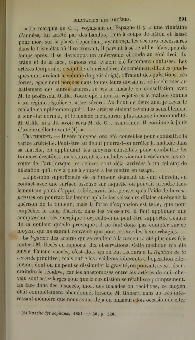 « Le marquis de G..., voyageant en Espagne il y a une vingtaine d’années, fut arrêté par des bandits, roué à coups de bâton et laissé pour mort sur la place. Cependant, ayant reçu les secours nécessaires dans le triste état où il se trouvait, il parvint à se rétablir. Mais, peu de temps après, il se développa un anévrysme cirsoïde au côté droit du crâne et de la face, régions qui avaient été fortement contuses. Les artères temporale, occipitale et auriculaire, énormément dilatées (quel- ques-unes avaient le volume du petit doigt), offraient des pulsations très fortes, également perçues dans toutes leurs divisions, et isochrones au battement des autres artères. Je vis le malade en consultation avec M. le professeur Orfila. Toute opération fut rejetée et le malade soumis à un régime régulier et assez sévère. Au bout de deux ans, je revis le malade complètement guéri. Les artères étaient revenues sensiblement à leur état normal, et le malade n’éprouvait plus aucune incommodité. M. Orfila m’a dit avoir revu M. de G... avant-hier. Il continue à jouir d’uné excellente santé (1). » Traitement. — Divers moyens ont été conseillés pour combattre la varice artérielle. Peut-être au début pourra-t-on arrêter la maladie dans sa marche, en appliquant les moyens conseillés pour combattre les tumeurs érectiles, mais souvent les malades viennent réclamer les se- cours de l’art lorsque les artères sont déjà arrivées à un tel état de dilatation qu’il n’y a plus à songer à les mettre en usage. La position superficielle de la tumeur siégeant au cuir chevelu, en contact avec une surface osseuse sur laquelle on pouvait prendre faci- lement un point d’appui solide, avait fait penser qu’à l’aide de la com- pression on pourrait facilement aplatir les vaisseaux dilatés et obtenir la guérison de la tumeur; mais la force d’expansion est telle, que pour empêcher le sang d’arriver dans les vaisseaux, il faut appliquer une compuession très énergique : or, celle-ci ne peut être supportée à cause de la douleur qu’elle provoque; il ne faut donc pas compter sur ce moyen, qui ne saurait convenir que pour arrêter les hémorrhagies. La ligature des artères qui se rendent à la tumeur a été plusieurs fois tentée : M. Décès en rapporte dix observations. Gette méthode n’a été suivie d’aucun succès, c’est alors qu’on eut recours à la ligature de la carotide primitive ; mais outre les accidents inhérents à l’opération elle- même, dont on ne peut se dissimuler la gravité, on pouvait, avec raison, craindi’e la récidive, car les anastomoses entre les artères du cuir che- velu sont assez larges pour que la circulation se rétablisse promptement. En face donc des insuccès, mort des malades ou récidives, ce moyen était complètement abandonné, lorsque M. Robert, dans un très inté- ressant mémoire que nous avons déjà eu plusieurs fois occasion de citer (i) Gazette des hôpitaux, 1851, n« 30, p. 120.