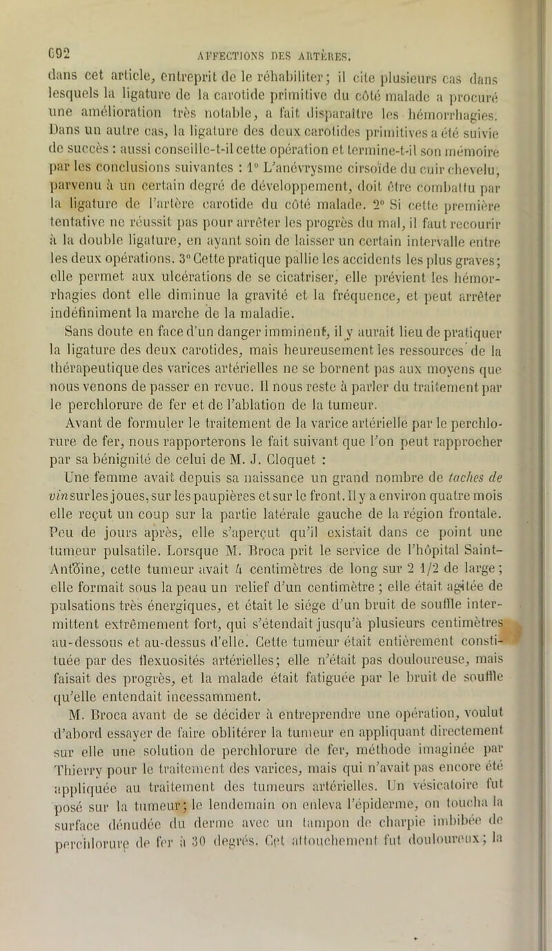dans cet article, entreprit de le réhabiliter; il cite plusieurs cas dans lesquels la ligature de la carotide primitive du côté malade a ])rocuré une amélioration très notable, a tait disparailrc les bémorrliagies. Dans un autre cas, la ligature des deux carotides primitives a été suivie de succès ; aussi conseille-t-il cette opération et termine-t-il son mémoire par les conclusions suivantes : 1 Uanévrysme cirsoïde du cuir chevelu, ])arvenu ii un certain degré de développement, doit être comhallu par la ligature do l’arlère carotide du côté malade. 2“ Si cette première tentative ne réussit pas pour arrêter les progrès du mal, il faut recourir il la double ligature, en ayant soin de laisser un certain intervalle entre les deux opérations. 3”Cette pratique pallie les accidents les plus graves; elle permet aux ulcérations de se cicatriser, elle jirévient les hémor- rhagies dont elle diminue la gravité et la fréquence, et peut arrêter indéfiniment la marche de la maladie. Sans doute en face d'un danger imminent, il y aurait lieu de pratiquer la ligature des deux carotides, mais heureusement les ressources de la thérapeutique des varices artérielles ne se bornent pas aux moyens que nous venons de passer en revue. Il nous reste à parler du traitement par le perchlorure de fer et de l'ablation de la tumeur. Avant de formuler le traitement de la varice artérielle par le perchlo- rure de fer, nous rapporterons le fait suivant que l’on peut rapprocher par sa bénignité de celui de M. J. Cloquet : Une femme avait depuis sa naissance un grand nombre de taches de cm sur les joues, sur les paupières et sur le front. Il y a environ quatre mois elle reçut un coup sur la partie latérale gauche de la région frontale. Peu de jours après, elle s'aperçut qu’il existait dans ce point une tumeur pulsatile. Lorsque M. Broca prit le service de l’hôpital Saint- Anfôine, cette tumeur avait k centimètres de long sur 2 1/2 de large; elle formait sous la peau un relief d’un centimètre ; elle était agitée de pulsations très énergiques, et était le siège d’un bruit de soutlle inter- mittent extrêmement fort, qui s’étendait jusqu’à plusieurs centimètres au-dessous et au-dessus d’elle. Celte tumeur était entièrement consti- tuée par des flexuosités artérielles; elle n’était pas douloureuse, mais faisait des progrès, et la malade était fatiguée par le bruit de souHle (|u’elle entendait incessamment. M. Broca avant de se décider à entreprendre une opération, voulut d’abord essayer de faire oblitérer la tumeur en appliquant directement sur elle une solution de perchlorure de fer, méthode imaginée par Thierry pour le traitement des varices, mais qui n’avait pas encore été appliquée au traitement des tumeurs artérielles. Un vésicatoire lut yjosé sur la tumeur; le lendemain on enleva l’épiderme, on loucha la surface dénudée du derme avec un tampon de charpie imbibée de percidorure de fer à 30 degrés. Cçt attouchement fut douloureux; la