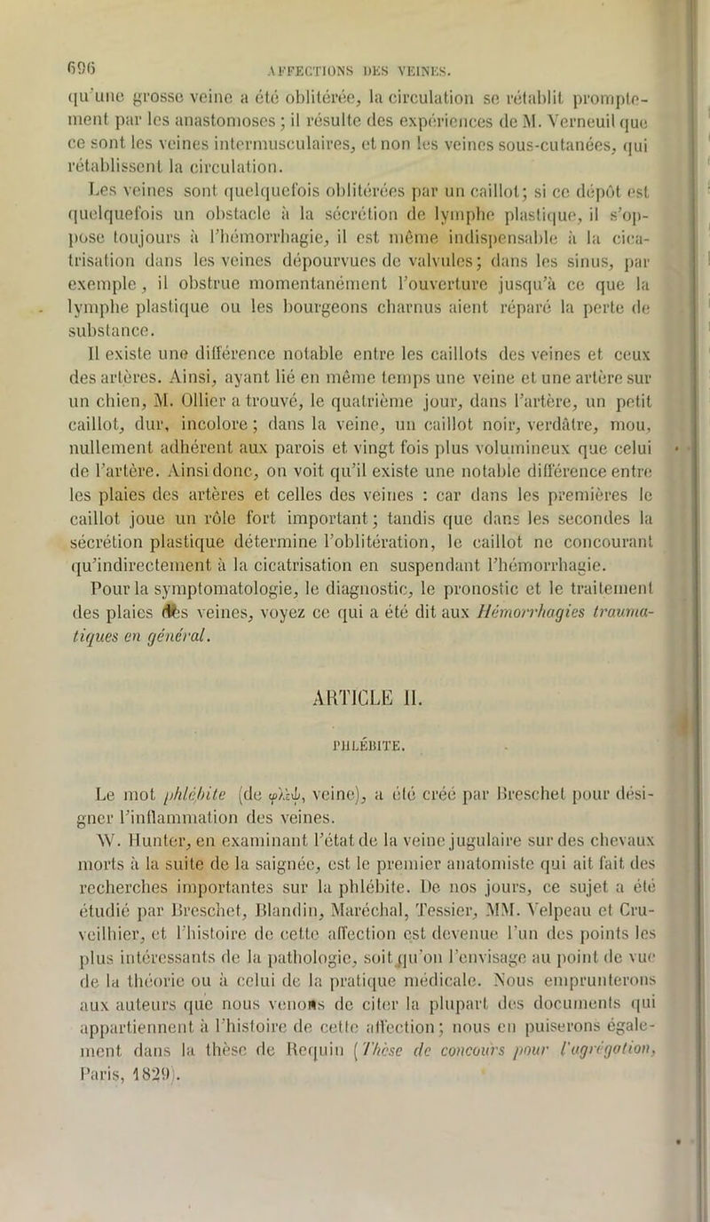 6915 ((u'uiio yi’ossc veine a été oblitérée, la circulation se rétablit prompte- ment i>ar les anastomoses ; il résulte des expériences de M. Verneuil (|ue ce sont les veines intermusculaires, et non les veines sous-cutanées, (|ui rétablissent la circulation. Les veines sont r|uelqucl‘ois oblitérées par un caillot; si ce dépôt est (luelquefois un obstacle à la sécrétion de lyinpbe plasli(|ue, il s’op- j)Ose toujours à riiémorrbagie, il est même indisi)ensable à la cica- trisation dans les veines dépourvues de valvules; dans les sinus, par exenqde, il obstrue momentanément l’ouverture jusqu’à ce que la lympbe plastique ou les bourgeons cbarnus aient réparé la perte de substance. Il existe une dillérence notable entre les caillots des veines et ceux des artères. Ainsi, ayant lié en même temps une veine et une artère sur un ebien, j\I. Ollier a trouvé, le quatrième jour, dans l’artère, un petit caillot, dur, incolore ; dans la veine, un caillot noir, verdâtre, mou, nullement adhérent aux parois et vingt fois j)lus volumineux que celui de l’artère. Ainsi donc, on voit qu’il existe une notable différence entre les plaies des artères et celles des veines : car dans les premières le caillot joue un rôle fort important ; tandis que dans les secondes la sécrétion plastique détermine l’oblitération, le caillot ne concourant qu’indirectement à la cicatrisation en suspendant l’hémorrhagie. Pour la symptomatologie, le diagnostic, le pronostic et le traitement des plaies (V;s veines, voyez ce (lui a été dit aux Hémorrhagies trauma- tiques en général. AKTICLE II. PHLÉBITE. Le mot phlébite (de veine), a été créé par lîreschet pour dési- gner l’intlammation des veines. W. Muntor, en examinant l’état de la veine jugulaire sur des chevaux morts à la suite de la saignée, est le premier anatomiste qui ait fait des recherches importantes sur la phlébite. De nos jours, ce sujet a été étudié par lirescliet, Blandin, Maréchal, Tessier, MM. Velpeau et Cru- veilbier, et l’bistoire de cette alîection est devenue l’un des points les plus intéressants de la pathologie, soit qu’on l’envisage au point de vue de la théorie ou à celui de la pratique médicale. Nous emprunterons aux auteurs que nous venons de citer la plupart des documents (|ui appartiennent à Thistoire de cette affection; nous en puiserons égale- ment dans la thèse de Requin [Thèse de concours pour l'agrégation, Paris, 1829).