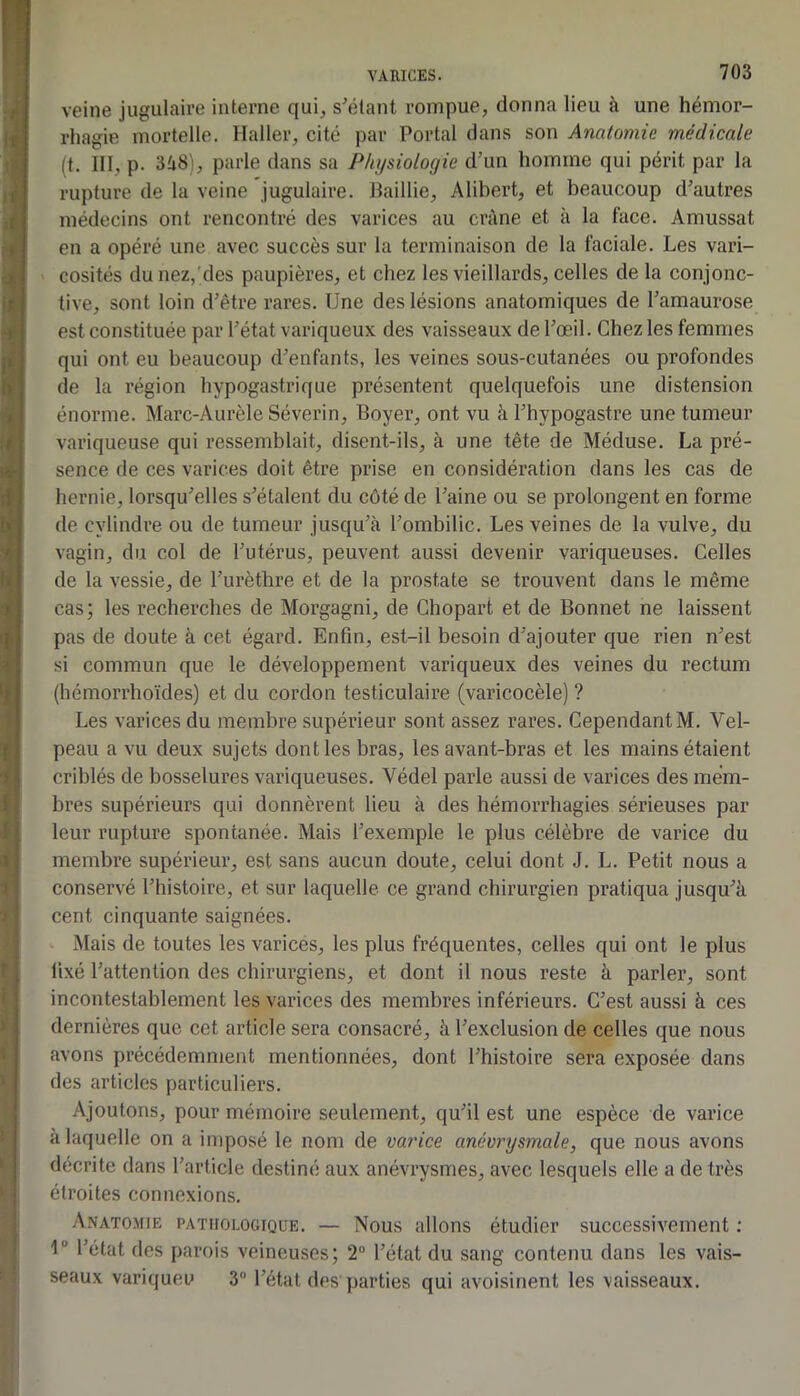 veine jugulaire interne qui, s'étant rompue, donna lieu à une hémor- rhagie mortelle. Haller, cité par Portai dans son Anatomie médicale (t. 111, p. parle dans sa Physiologie d'un homme qui périt par la rupture de la veine jugulaire. Baillie, Alibert, et beaucoup d'autres médecins ont rencontré des varices au crâne et à la face. Amussat en a opéré une avec succès sur la terminaison de la faciale. Les vari- cosités du nez,'des paupières, et chez les vieillards, celles de la conjonc- tive, sont loin d’être rares. Une des lésions anatomiques de l'amaurose est constituée par l’état variqueux des vaisseaux de l'œil. Chez les femmes qui ont eu beaucoup d'enfants, les veines sous-cutanées ou profondes de la région hypogastrique présentent quelquefois une distension énorme. Marc-Aurèle Séverin, Boyer, ont vu à l'hypogastre une tumeur variqueuse qui ressemblait, disent-ils, à une tête de Méduse. La pré- sence de ces varices doit être prise en considération dans les cas de hernie, lorsqu'elles s'étalent du côté de l'aine ou se prolongent en forme de cylindre ou de tumeur jusqu’à l’ombilic. Les veines de la vulve, du vagin, du col de l’utérus, peuvent aussi devenir variqueuses. Celles de la vessie, de l’urèthre et de la prostate se trouvent dans le même cas; les recherches de Morgagni, de Chopart et de Bonnet ne laissent pas de doute à cet égard. Enfin, est-il besoin d’ajouter que rien n’est si commun que le développement variqueux des veines du rectum (hémorrhoïdes) et du cordon testiculaire (varicocèle) ? Les varices du membre supérieur sont assez rares. Cependant M. Vel- peau a vu deux sujets dont les bras, les avant-bras et les mains étaient criblés de bosselures variqueuses. Védel parle aussi de varices des mem- bres supérieurs qui donnèrent lieu à des hémorrhagies sérieuses par leur rupture spontanée. Mais l’exemple le plus célèbre de varice du membre supérieur, est sans aucun doute, celui dont J. L. Petit nous a conservé l’histoire, et sur laquelle ce grand chirurgien pratiqua jusqu'à cent cinquante saignées. Mais de toutes les varicés, les plus fréquentes, celles qui ont le plus fixé l’attention des chirurgiens, et dont il nous reste à parler, sont incontestablement les varices des membres inférieurs. C'est aussi à ces dernières que cct article sera consacré, à l’exclusion de celles que nous avons précédemment mentionnées, dont l’histoire sera exposée dans des articles particuliers. Ajoutons, pour mémoire seulement, qu'il est une espèce de varice à laquelle on a imposé le nom de varice anévrysmale, que nous avons décrite dans l’article destiné aux anévrysmes, avec lesquels elle a de très étroites connexions. Anatomie pathologique. — Nous allons étudier successivement ; 1“ l’état des parois veineuses; 2“ l’état du sang contenu dans les vais- seaux variqueu 3® l'état des parties qui avoisinent les vaisseaux.