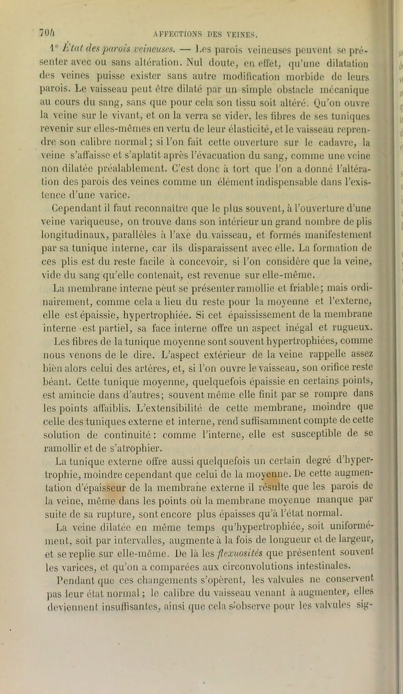 I KUü (lespavots veineuses. — l.ps ])arois veineuses peuvent sc pré- senter avec ou sans altération. INul doute, en effet, (ju’une dilatation des veines puisse exister sans autre modification morbide de leurs parois. Le vaisseau peut être dilaté par un simple obstacle mécanique au cours du sang, sans que pour cela son tissu soit altéré. Qu’on ouvre la veine sur le vivant, et on la verra sc vider, les fibres de ses tuniques revenir sur elles-mêmes en vertu de leur élasticité, et le vaisseau repren- dre. son calibre normal ; si l’on fait cette ouverture sur le cadavre, la veine s’affaisse et s’aplatit après l’évacuation du sang, comme une veine non dilatée préalablement. C’est donc à tort que l’on a donné l’altéra- tion des parois des veines comme un élément indispensable dans l’exis- tence d’une varice. Cependant il faut reconnaître que le plus souvent, à l’ouverture d’une veine variqueuse, on trouve dans son intérieur un grand nombre de plis longitudinaux, parallèles à l’axe du vaisseau, et formés manifestement par sa tunique interne, car ils disparaissent avec elle. La formation de ces plis est du reste facile à concevoir, si l’on considère que la veine, vide du sang qu’elle contenait, est revenue sur elle-même. La membrane interne pèut se présenter ramollie et friable; mais ordi- nairement, comme cela a lieu du reste pour la moyenne et l’externe, elle est épaissie, hypertrophiée. Si cet épaississement de la membrane interne est partiel, sa face interne offre un aspect inégal et rugueux. Les fibres de la tunique moyenne sont souvent hypertrophiées, comme nous venons de le dire. L’aspect extérieur de la veine rappelle assez bien alors celui des artères, et, si l’on ouvre le vaisseau, son orifice reste béant. Cette tunique moyenne, quelquefois épaissie en certains points, est amincie dans d’autres; souvent même elle finit par se rompre dans les points affaiblis. L’extensibilité de cette membrane, moindre que celle des tuniques externe et interne, rend sufiisaminent compte de cette solution de continuité : comme l’interne, elle est susceptible de se ramollir et de s’atrophier. La tunique externe offre aussi quelquefois un certain degré d’hyper- trophie, moindre cependant que celui de la moyenne. De cette augmen- tation d’épaisseur de la membrahe externe il résulte que les parois de la veine, même dans les points où la membrane moyenue manque par suite de sa rupture, sont encore plus épaisses qu’à l’état normal. La veine dilatée en même temps qu’hypertrophiée, soit uniformé- ment, soit par intervalles, augmente à la fois de longueur et de largeur, et se replie sur elle-même. De là les flexuosités que présentent souvent les varices, et qu’on a comparées aux circonvolutions intestinales. Pendant que ces changements s’opèrent, les valvules ne conservent pas leur état normal ; le calibre du vaisseau venant à augmenter, elles deviennent insuffisantes, ainsi que cela s’observe pour les valvules sig-
