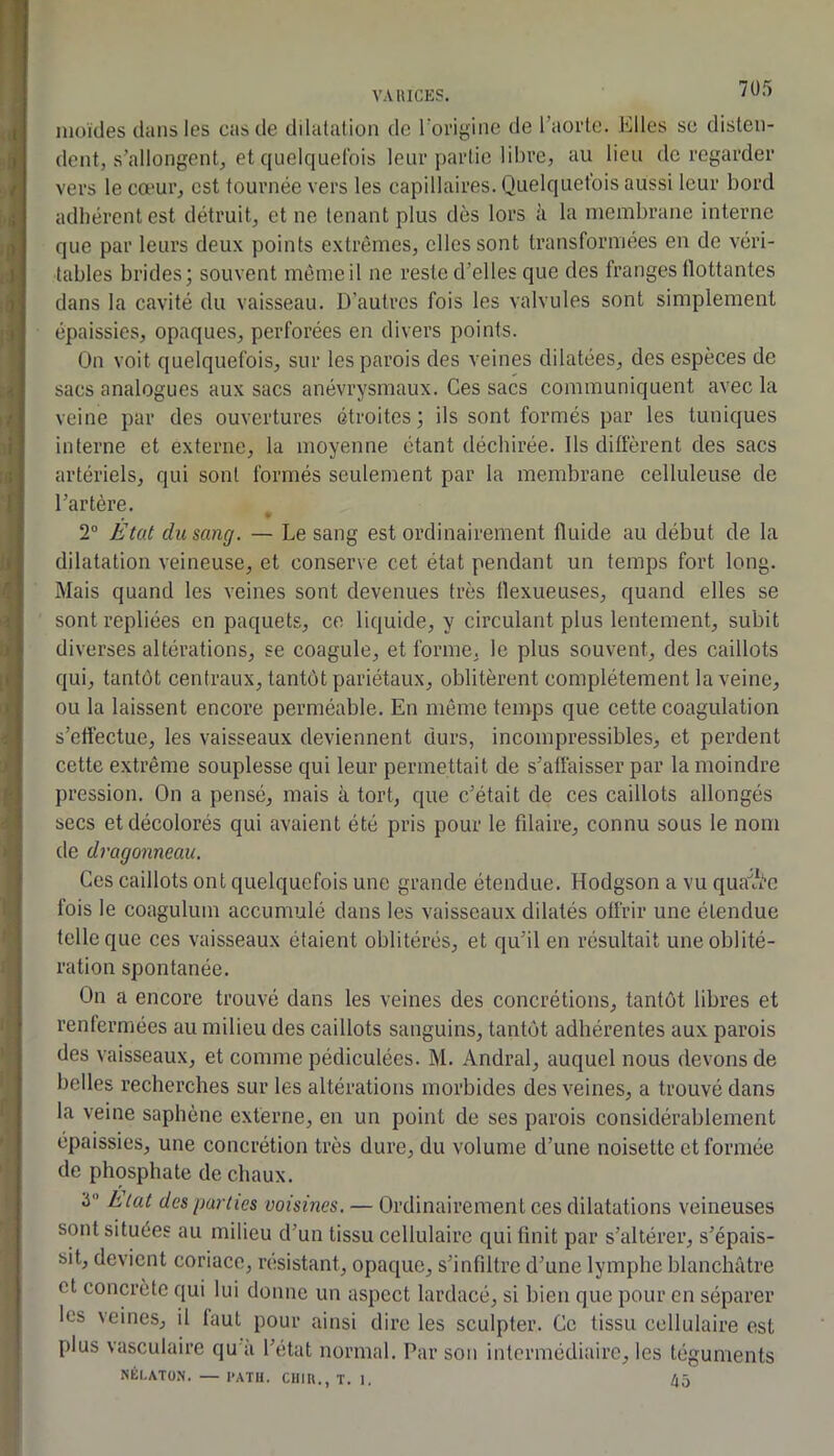 7Ü5 nioïdes clans les cas de dilatation do rorigine de l’aoide. Elles sc disten- dent, s’allongent, et ciuelc[uetbis leur partie libre, au lieu do regarder vers le cœur, est tournée vers les capillaires. Quelquefois aussi leur bord adhérent est détruit, et ne tenant plus dès lors à la membrane interne que par leurs deux points extrêmes, elles sont transformées en de véri- tables brides; souvent même il ne reste d’elles que des franges flottantes dans la cavité du vaisseau. D’autres fois les valvules sont simplement épaissies, opaques, perforées en divers points. On voit quelquefois, sur les parois des veines dilatées, des espèces de sacs analogues aux sacs anévrysmaux. Ces sacs communiquent avec la veine par des ouvertures étroites; ils sont formés par les tuniques interne et externe, la moyenne étant déchirée, lis diffèrent des sacs artériels, qui sont formés seulement par la membrane celluleuse de l’artère. 2® État du sang. — Le sang est ordinairement fluide au début de la dilatation veineuse, et conserve cet état pendant un temps fort long. Mais quand les veines sont devenues très flexueuses, quand elles se sont repliées en paquets, ce liquide, y circulant plus lentement, subit diverses altérations, se coagule, et forme, le plus souvent, des caillots qui, tantôt centraux, tantôt pariétaux, oblitèrent complètement la veine, ou la laissent eneore perméable. En même temps que cette coagulation s’effectue, les vaisseaux deviennent durs, incompressibles, et perdent cette extrême souplesse qui leur permettait de s’affaisser par la moindre pression. On a pensé, mais à tort, que c’était de ces caillots allongés secs et décolorés qui avaient été pris pour le fdaire, connu sous le nom de dragonneau. Ces caillots ont quelquefois une grande étendue. Hodgson a vu qua^^Vc fois le coagulum accumulé dans les vaisseaux dilatés offrir une étendue telle que ces vaisseaux étaient oblitérés, et qu’il en résultait une oblité- ration spontanée. On a encore trouvé dans les veines des concrétions, tantôt libres et renfermées au milieu des caillots sanguins, tantôt adhérentes aux parois des vaisseaux, et comme pédiculées. M. Andral, auquel nous devons de belles recherches sur les altérations morbides des veines, a trouvé dans la veine saphène externe, en un point de ses parois considérablement épaissies, une concrétion très dure, du volume d’une noisette et formée de phosphate de chaux. 3 htat des parties voisines. — Ordinairement ces dilatations veineuses sont situées au milieu d’un tissu cellulaire qui finit par s’altérer, s’épais- sit, devient coriace, résistant, opaque, s’infiltre d’une lymphe blanchâtre et concrète qui lui donne un aspect lardacé, si bien que pour en séparer les veines, il faut pour ainsi dire les sculpter. Ce tissu cellulaire est plus vasculaire qu a l’état normal. Par son intermédiaire, les téguments