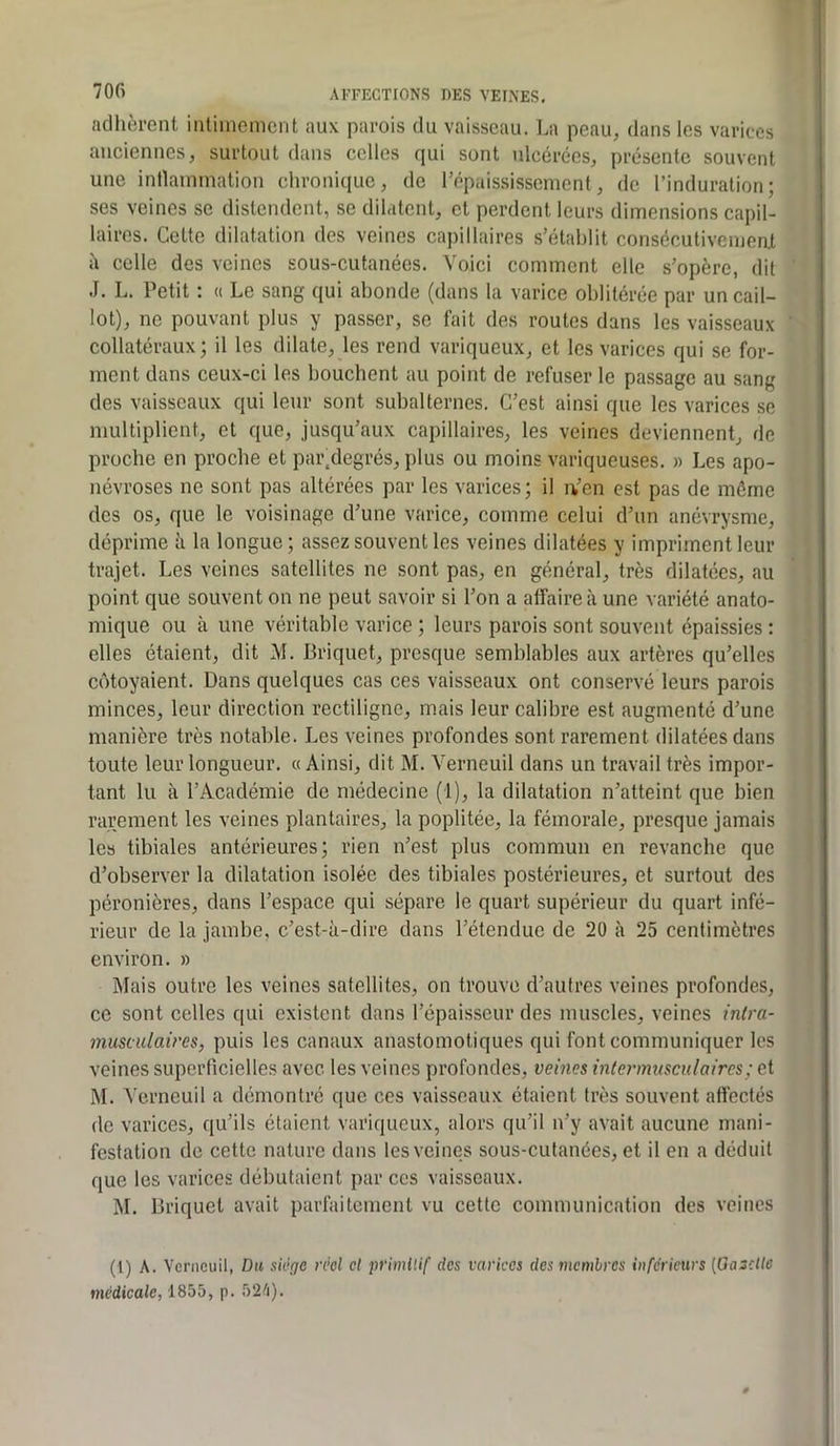adhèrent intimement aux parois du vaisseau. La peau, dans les varices anciennes, surtout dans celles qui sont ulcérées, présente souvent une intlammation chronique, de répaississement, de l’induration; ses veines se distendent, se dilatent, et perdent leurs dimensions capil- laires. Cette dilatation des veines capillaires s’établit consécutivemeat à celle des veines sous-cutanées. Voici comment elle s’opère, dit J. L. Petit : « Le sang qui abonde (dans la varice oblitérée par un cail- lot), ne pouvant plus y passer, se fait des routes dans les vaisseaux collatéraux; il les dilate, les rend variqueux, et les varices qui se for- ment dans ceux-ci les bouchent au point de refuser le passage au sang des vaisseaux qui leur sont subalternes. C’est ainsi que les varices se multiplient, et que, jusqu’aux capillaires, les veines deviennent, de proche en proche et par.degrés, plus ou moins variqueuses. » Les apo- névroses ne sont pas altérées par les varices; il iVen est pas de même des os, que le voisinage d’une varice, comme celui d’un anévrysme, déprime a la longue ; assez souvent les veines dilatées y impriment leur trajet. Les veines satellites ne sont pas, en général, très dilatées, au point que souvent on ne peut savoir si l’on a affaire à une variété anato- mique ou à une véritable varice ; leurs parois sont souvent épaissies ; elles étaient, dit M. Briquet, presque semblables aux artères qu’elles côtoyaient. Dans quelques cas ces vaisseaux ont conservé leurs parois minces, leur direction rectiligne, mais leur calibre est augmenté d’une manière très notable. Les veines profondes sont rarement dilatées dans toute leur longueur. «Ainsi, dit M. Verneuil dans un travail très impor- tant lu à l’Académie de médecine (1), la dilatation n’atteint que bien rarement les veines plantaires, la poplitée, la fémorale, presque jamais les tibiales antérieures; rien n’est plus commun en revanche que d’observer la dilatation isolée des tibiales postérieures, et surtout des péronières, dans l’espace qui sépare le quart supérieur du quart infé- rieur de la jambe, c’est-à-dire dans l’étendue de 20 à 25 centimètres environ. » Mais outre les veines satellites, on trouve d’autres veines profondes, ce sont celles qui existent dans l’épaisseur des muscles, veines intra- musculaires, puis les canaux anastomotiques qui font communiquer les veines superficielles avec les veines profondes, vemes intermusculaircs; et M. Verneuil a démontré que ces vaisseaux étaient très souvent affectés de varices, qu’ils étaient variqueux, alors qu’il n’y avait aucune mani- festation de cette nature dans les veines sous-cutanées, et il en a déduit que les varices débutaient par ces vaisseaux. M. Briquet avait parfaitement vu cette communication des veines (l) A. Verneuil, Dit siège réel et primitif des varices des membres inferieurs [Galette médicale, 1855, p. 52'i).