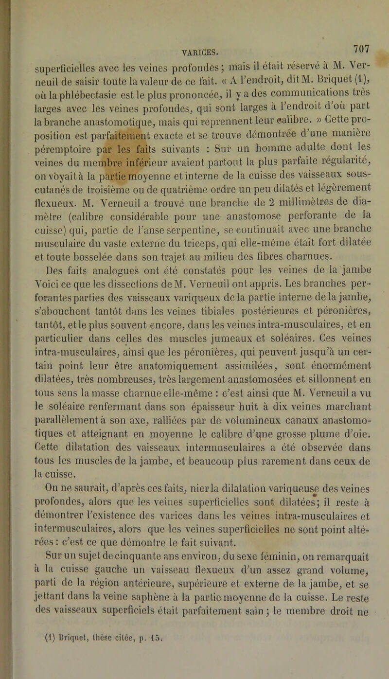 superficielles avec les veines profondes; mais il était réservé a M. Ver- neuil de saisir toute la valeur de ce fait. « A Tendroit^ ditM. Briquet (1), où lapldébectasie est le plus prononcée^ il y a des communications très larges avec les veines profondes, qui sont larges a l’endroit d’on part la branche anastomotique, mais qui reprennent leur ealibre. » Cette pro- position est parfaitement exacte et se trouve démontrée d’une manière péremptoire par les faits suivants : Sur un homme adulte dont les veines du membre inférieur avaient partout la plus parfaite régularité, on voyait h la partie moyenne et interne de la cuisse des vaisseaux sous- cutanés de troisième ou de quatrième ordre un peu dilatés et légèrement flexueux. M. Verneuil a trouvé une branche de 2 millimètres de dia- mètre (calibre considérable pour une anastomose perforante de la cuisse) qui, partie de l’anse serpentine, se continuait avec une branche musculaire du vaste externe du triceps, qui elle-même était fort dilatée et toute bosselée dans son trajet au milieu des fibres charnues. Des faits analogues ont été constatés pour les veines de la jandie Voici ce que les dissections de M. Verneuil ont appris. Les branches per- forantes parties des vaisseaux variqueux delà partie interne delà jambe, s’abouchent tantôt dans les veines tibiales postérieures et péronières, tantôt, et le plus souvent encore, dans les veines intra-musculaires, et en particulier dans celles des muscles jumeaux et soléaires. Ces veines intra-musculaires, ainsi que les péronières, qui peuvent jusqu’à un cer- tain point leur être anatomiquement assimilées, sont énormément dilatées, très nombreuses, très largement anastomosées et sillonnent en tous sens la masse charnue elle-même : c’est ainsi que M. Verneuil a vu le soléaire renfermant dans son épaisseur huit à dix veines marchant parallèlement à son axe, ralliées par de volumineux canaux andStomo- tiques et atteignant en moyenne le calibre d’qne grosse plume d’oie. Cette dilatation des vaisseaux intermusculaires a été observée dans tous les muscles de la jambe, et beaucoup plus rarement dans ceux de la cuisse. On ne saurait, d’après ces faits, nier la dilatation variqueuse des veines profondes, alors que les veines superficielles sont dilatées; il reste à démontrer l’existence des varices dans les veines intra-musculaires et intermusculaires, alors que les veines superficielles ne sont point alté- rées : c’est ce que démontre le fait suivant. Sur un sujet de cinquante ans environ, du sexe féminin, on remarquait à la cuisse gauche un vaisseau tlexucux d’un assez grand volume, parti de la région antérieure, supérieure et externe de 1a jambe, et se jcttant dans la veine saphène à la partie moyenne de la cuisse. Le reste des vaisseaux superficiels était parfaitement sain; le membre droit ne (t) lîriqiiet, thèse citée, p. 15,