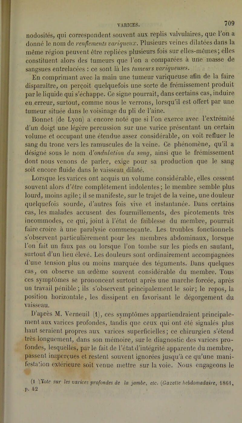 nodosités, qui correspondent souvent aux replis valvulaires, que l’on a donné le nom de renflements variqueux. Plusieurs veines dilatées dans la même région peuvent être repliées plusieurs fois sur elles-mêmes; elles constituent alors des tumeurs que l’on a comparées à une masse de sangsues entrelacées ; ce sont là les tumeurs variqueuses. En comprimant avec la main une tumeur variqueuse afin de la faire disparaître, on perçoit quelquefois une sorte de frémissement produit par le liquide qui s’échappe. Ce signe pourrait, dans certains cas, induire en erreur, surtout, comme nous le verrons, lorsqu’il est offert par une tumeur située dans le voisinage du pli de l’aine. Bonnet (de Lyon) a encore noté que si l’on exerce avec l’extrémité d’un doigt une légère percussion sur une varice présentant un certain volume et occupant une étendue assez considérable, on voit refluer le sang du tronc vers les ramuscules de la veine. Ce phénomène, qu’il a désigné sous le nom à’ondulation du sang, ainsi que le frémissement dont nous venons de parler, exige pour sa production que le sang soit encore fluide dans le vaisseau dilaté. Lorsque les varices ont acquis un volume considérable, elles cessent souvent alors d’être complètement indolentes; le membre semble plus lourd, moins agile; il se manifeste, sur le trajet de la veine, une douleur quelquefois sourde, d’autres fois vive et instantanée. Dans certains cas, les malades accusent des fourmillements, des picotements très incommodes, ce qui, joint à l’état de faiblesse du membre, pourrait faire croire à une paralysie commençante. Les troubles fonctionnels s’observent particidièrement pour les membres abdominaux, lorsque l’on fait un faux pas ou lorsque l’on tombe sur les pieds en sautant, surtout d’un lieu élevé. Les douleurs sont ordinairement accompagnées d’une tension plus ou moins marquée des téguments. Dans quelques cas, on observe un œdème souvent considérable du membre. Tous ces symptômes se prononcent surtout après une marche forcée, après un travail pénible; ils s’observent principalement le soir; le repos, la position horizontale, les dissipent en favorisant le dégorgement du vaisseau. D’après M. Verneuil (1), ces symptômes appartiendraient principale- ment aux varices profondes, .tandis que ceux qui ont été signalés plus haut seraient propres aux varices superficielles; ce chirurgien s’étend très longuement, dans son mémoire, sur le diagnostic des varices pro- fondes, lesquelles, parle fait de l’état d’intégrité apparente du membre, passent inaperçues et restent souvent ignorées jusqu’à ce qu’une mani- festation extérieure soit venue mettre sur la voie. Nous engageons le (I \Hole sur les varices pi-ofondes de la jambe, etc. {Gazette hebdomadaire, 1861, p. 42