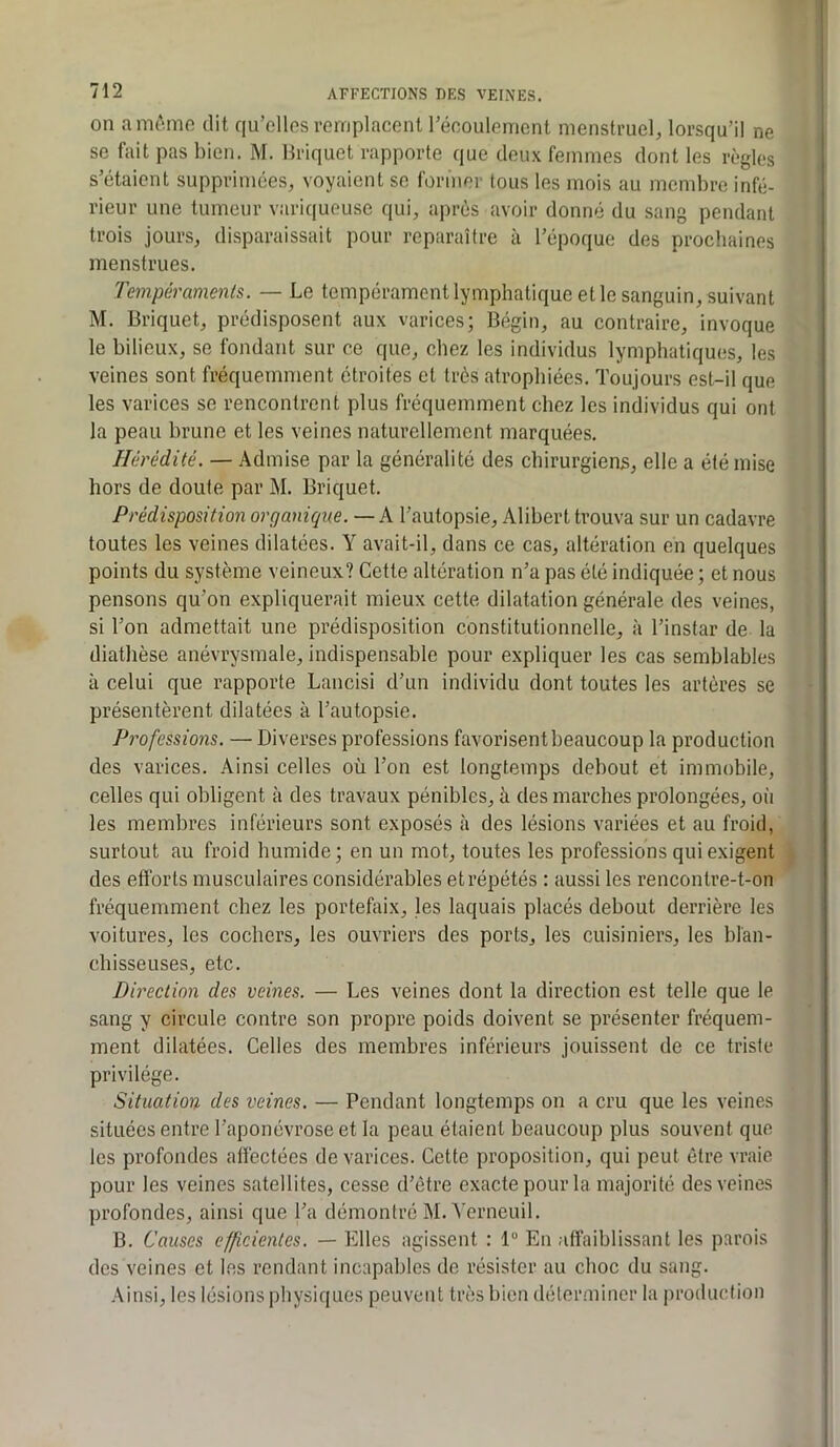 on am^tmo dit qu’elles remplacent récoulemcnt menstruel, lorsqu’il ne se fait pas bien. M. Briquet rapporte que deux femmes dont les règles s’étaient supprimées, voyaient se former tous les mois au membre infé- rieur une tumeur variqueuse qui, après avoir donné du sang pendant trois jours, disparaissait pour reparaître à l’époque des prochaines menstrues. Tempéraments. — Le tempérament lymphatique et le sanguin, suivant M. Briquet, prédisposent aux varices; Bégin, au contraire, invoque le bilieux, se fondant sur ce que, chez les individus lymphatiques, les veines sont fréquemment étroites et très atrophiées. Toujours est-il que les varices se rencontrent plus fréquemment chez les individus qui ont la peau brune et les veines naturellement marquées. Hérédité. — Admise par la généralité des chirurgiens, elle a été mise hors de doute par M. Briquet. Prédisposition organique. — k l’autopsie, Alihert trouva sur un cadavre toutes les veines dilatées. Y avait-il, dans ce cas, altération en quelques points du système veineux? Cette altération n’a pas été indiquée ; et nous pensons qu’on expliquerait mieux cette dilatation générale des veines, si l’on admettait une prédisposition constitutionnelle, à l’instar de la diathèse anévrysmale, indispensable pour expliquer les cas semblables à celui que rapporte Lancisi d’un individu dont toutes les artères se présentèrent dilatées à l’autopsie. Professions. — Diverses professions favorisent beaucoup la production des varices. Ainsi celles où l’on est longtemps debout et immobile, celles qui obligent à des travaux pénibles, à des marches prolongées, où les membres inférieurs sont exposés à des lésions variées et au froid, surtout au froid humide; en un mot, toutes les professions qui exigent des efforts musculaires considérables et répétés : aussi les rencontre-t-on fréquemment chez les portefaix, les laquais placés debout derrière les voitures, les cochers, les ouvriers des ports, les cuisiniers, les blan- chisseuses, etc. Direction des veines. — Les veines dont la direction est telle que le sang y circule contre son propre poids doivent se présenter fréquem- ment dilatées. Celles des membres inférieurs jouissent de ce triste privilège. Situation des veines. — Pendant longtemps on a cru que les veines situées entre l’aponévrose et la peau étaient beaucoup plus souvent que les profondes affectées de varices. Cette proposition, qui peut être vraie pour les veines satellites, cesse d’être exacte pour la majorité des veines profondes, ainsi que l’a démontré M. Verneuil. B, Causes efficientes. — Elles agissent : 1“ En affaiblissant les parois des veines et les rendant incapables de résister au choc du sang. Ainsi, les lésions physiques peuvent très bien déterminer la production
