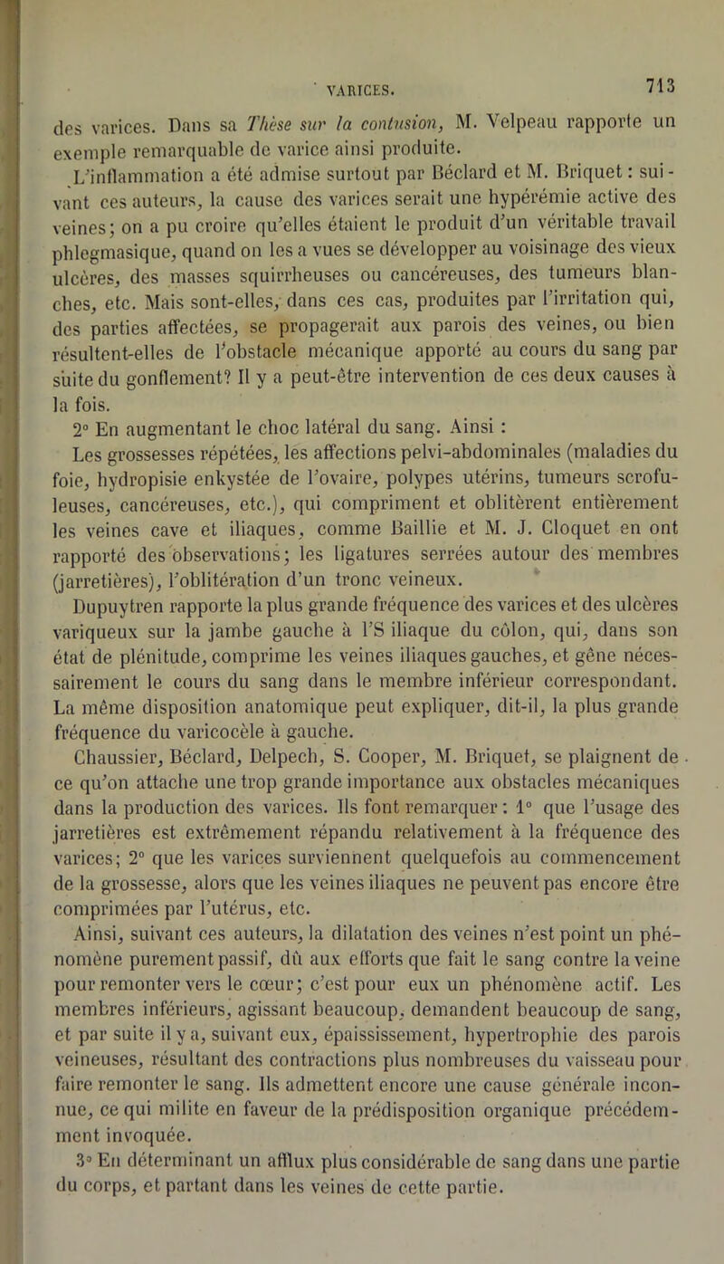 des varices. Dans sa Thèse sur la contusion, M. Velpeau rapporte un exemple remarquable de varice ainsi produite. L'intlammation a été admise surtout par Béclard et M. Briquet : sui- vant ces auteurs, la cause des varices serait une hypérémie active des veines; on a pu croire qu’elles étaient le produit d’un véritable travail phlegmasique, quand on les a vues se développer au voisinage des vieux ulcères, des masses squirrheuses ou cancéreuses, des tumeurs blan- ches, etc. Mais sont-elles, dans ces cas, produites par l’irritation qui, des parties affectées, se propagerait aux parois des veines, ou bien résultent-elles de ^obstacle mécanique apporté au cours du sang par suite du gonflement? Il y a peut-être intervention de ces deux causes cà la fois. 2“ En augmentant le choc latéral du sang. Ainsi : Les grossesses répétées, les affections pelvi-abdominales (maladies du foie, hydropisie enkystée de l’ovaire, polypes utérins, tumeurs scrofu- leuses, cancéreuses, etc.), qui compriment et oblitèrent entièrement les veines cave et iliaques, comme Baillie et M. J. Cloquet en ont rapporté des observations; les ligatures serrées autour des membres (jarretières), l’oblitération d’un tronc veineux. Dupuytren rapporte la plus grande fréquence des varices et des ulcères variqueux sur la jambe gauche à l’S iliaque du colon, qui, dans son état de plénitude, comprime les veines iliaques gauches, et gêne néces- sairement le cours du sang dans le membre inférieur correspondant. La même disposition anatomique peut expliquer, dit-il, la plus grande fréquence du varicocèle à gauche. Chaussier, Béclard, Delpech, S. Cooper, M. Briquet, se plaignent de . ce qu’on attache une trop grande importance aux obstacles mécaniques dans la production des varices. Ils font remarquer : 1“ que l’usage des jarretières est extrêmement répandu relativement à la fréquence des varices; 2“ que les varices surviennent quelquefois au commencement de la grossesse, alors que les veines iliaques ne peuvent pas encore être comprimées par l’utérus, etc. Ainsi, suivant ces auteurs, la dilatation des veines n’est point un phé- nomène purement passif, dû aux efforts que fait le sang contre la veine pour remonter vers le cœur; c’est pour eux un phénomène actif. Les membres inférieurs, agissant beaucoup, demandent beaucoup de sang, et par suite il y a, suivant eux, épaississement, hypertrophie des parois veineuses, résultant des contractions plus nombreuses du vaisseau pour faire remonter le sang. Ils admettent encore une cause générale incon- nue, ce qui milite en faveur de la prédisposition organique précédem- ment invoquée. 3» Eti déterminant un afflux plus considérable de sang dans une partie du corps, et partant dans les veines de cette partie.