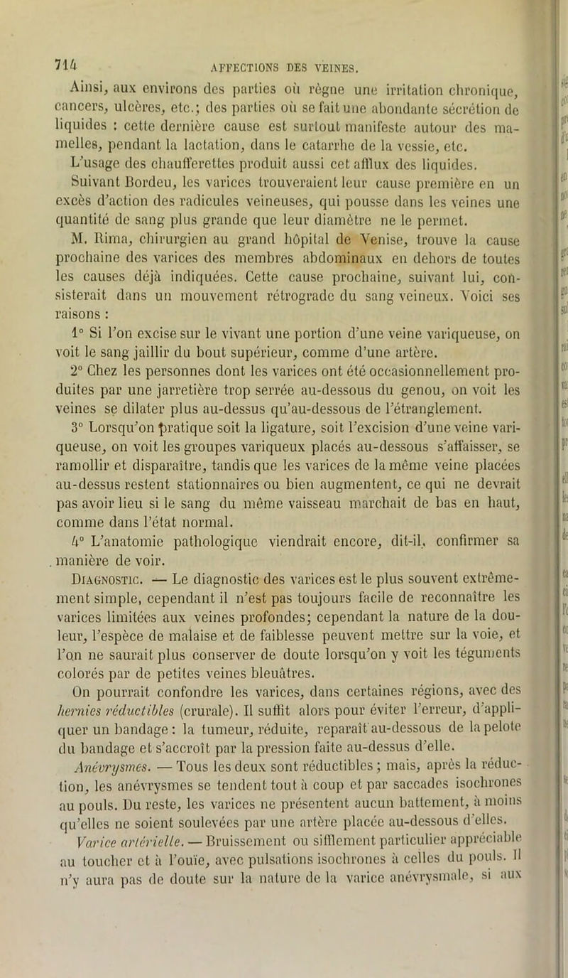 Ainsi^ aux cnvii'ons des parties où règne une irritation chronique, cancers, ulcères, etc.; des parties oii se fait une abondante sécrétion de liquides : cette dernière cause est surtout manifeste autour des ma- melles, pendant la lactation, dans le catarrhe de la vessie, etc. L'usage des chaufferettes produit aussi cet alllux des liquides. Suivant Ifordeu, les varices trouveraient leur cause première en un excès d'action des radicules veineuses, qui pousse dans les veines une quantité de sang plus grande que leur diamètre ne le permet. M. Rima, chirurgien au grand hôpital de Venise, trouve la cause prochaine des varices des membres abdominaux en dehors de toutes les causes déjà indiquées. Cette cause prochaine, suivant lui, con- sisterait dans un mouvement rétrograde du sang veineux. Voici ses raisons : 1“ Si l’on excise sur le vivant une portion d’une veine variqueuse, on voit le sang jaillir du bout supérieur, comme d’une artère. 2“ Chez les personnes dont les varices ont été occasionnellement pro- duites par une jarretière trop serrée au-dessous du genou, on voit les veines se dilater plus au-dessus qu’au-dessous de l’étranglement. 3“ Lorsqu’on pratique soit la ligature, soit l’excision d’une veine vari- queuse, on voit les groupes variqueux placés au-dessous s’affaisser, se ramollir et disparaître, tandis que les varices de la même veine placées au-dessus restent stationnaires ou bien augmentent, ce qui ne devrait pas avoir lieu si le sang du même vaisseau marchait de bas en haut, comme dans l’état normal. 4“ L’anatomie pathologique viendrait encore, dit-il, confirmer sa manière de voir. Diagnostic. Le diagnostic des varices est le plus souvent extrême- ment simple, cependant il n’est pas toujours facile de reconnaître les varices limitées aux veines profondes; cependant la nature de la dou- leur, l’espèce de malaise et de faiblesse peuvent mettre sur la voie, et l’on ne saurait plus conserver de doute lorsqu’on y voit les téguments colorés par de petites veines bleuâtres. On pourrait confondre les varices, dans certaines régions, avec des hernies réduetibles (crurale). Il sufiit alors pour éviter l’erreur, d'appli- quer un bandage : la tumeur, réduite, reparaît au-dessous de la pelote du bandage et s’accroît par la pression faite au-dessus d’elle. Anévrysmes. —Tous les deux sont réductibles; mais, après la réduc- tion, les anévrysmes se tendent tout à coup et par saccades isochrones au pouls. Du reste, les varices ne présentent aucun battement, à moins qu’elles ne soient soulevées par une artère placée au-dessous d'elles. Varice arlérielle. — Bruissement ou sifflement particulier appréciable au toucher et à l’ouïe, avec pulsations isochrones à celles du pouls. Il n’y aura pas do doute sur la nature de la varice anévrysmale, si aux
