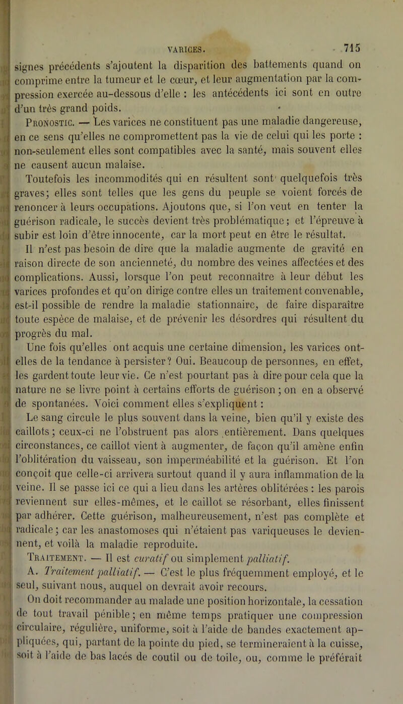 signes précédents s’ajoutent la disparition des battements quand on comprime entre la tumeur et le cœur, et leur augmentation par la corn- >1 pression exercée au-dessous d’elle : les antécédents ici sont en outre d’un très grand poids. Pronostic. — Les varices ne constituent pas une maladie dangereuse, Il en ce sens qu’elles ne compromettent pas la vie de celui qui les porte : non-seulement elles sont compatibles avec la santé, mais souvent elles 'i( ne causent aucun malaise. ' i Toutefois les incommodités qui en résultent sont' quelquefois très ;'i graves; elles sont telles que les gens du peuple se voient forcés de renoncera leurs occupations. Ajoutons que, si l’on veut en tenter la i( guérison radicale, le succès devient très problématique; et l’épreuve à ! I subir est loin d’être innocente, car la mort peut en être le résultat. ; Il n’est pas besoin de dire que la maladie augmente de gravité en -lî raison directe de son ancienneté, du nombre des veines affectées et des ipî complications. Aussi, lorsque l’on peut reconnaître à leur début les varices profondes et qu’on dirige contre elles un traitement convenable, \i est-il possible de rendre la maladie stationnaire, de faire disparaître ii<3 toute espèce de malaise, et de prévenir les désordres qui résultent du >'!( progrès du mal. ' V Une fois qu’elles ont acquis une certaine dimension, les varices ont- elles de la tendance à persister? Oui. Beaucoup de personnes, en effet, '< les gardent toute leur vie. Ce n’est pourtant pas à dire pour cela que la lii nature ne se livre point à certains efforts de guérison ; on en a observé O de spontanées. Voici comment elles s’expliquent : Le sang circule le plus souvent dans la veine, bien qu’il y existe des II! caillots; ceux-ci ne l’obstruent pas alors entièrement. Dans quelques ■î circonstances, ce caillot vient à augmenter, de façon qu’il amène enfin J; l’oblitération du vaisseau, son imperméabilité et la guérison. Et l’on w conçoit que celle-ci arrivera surtout quand il y aura inflammation de la : ’ veine. Il se passe ici ce qui a lieu dans les artères oblitérées : les parois ' reviennent sur elles-mêmes, et le caillot se résorbant, elles finissent . par adhérer. Cette guérison, malheureusement, n’est pas complète et radicale; car les anastomoses qui n’étaient pas variqueuses le devien- ’ lient, et voilà la maladie reproduite. Traitement. — Il est curatif on simplement peZ/m;//'. j A. Traitement palliatif. — C’est le plus fréquemment employé, et le I seul, suivant nous, auquel on devrait avoir recours. On doit recommander au malade une position horizontale, la cessation de tout travail pénible ; en même temps pratiquer une compression circulaire, régulière, uniforme, soit à l’aide de bandes exactement ap- pliquées, qui, partant de la pointe du pied, se termineraient à la cuisse, soit a l’aide de bas lacés de coutil ou de toile, ou, comme le préférait