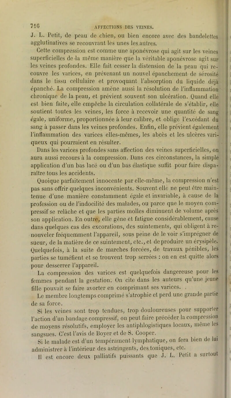 71G J. L. Petit, de peau de clden, ou bien encore avec des bandelettes agglutinalives se recouvrant les unes les autres. Cette compression est comme une aponévrose qui agit sur les veines superficielles de la irnbrie manière que la véritable aponévrose agit sur les veines profondes. Elle fait cesser la distension de la peau qui re- couvre les varices, en prévenant un nouvel épanchement de sérosité dans le tissu cellulaire et provoquant l’absorption du liquide déjà épanché. La compression amène aussi la résolution de l’inflammation chronique de la peau, et prévient souvent son ulcération. Quand elle est bien faite, elle empêche la circulation collatérale de s’établir, elle soutient toutes les veines, les force à recevoir une quantité de sang égale, uniforme, proportionnée à leur calibre, et oblige l’excédant du sang à passer dans les veines profondes. Enfin, elle prévient également l’inflammation des varices elles-mêmes, les abcès et les ulcères vari- queux qui pourraient en résulter. Dans les varices profondes sans affection des veines superficielles, on aura aussi recours à la compression. Dans ces circonstances, la simple application d’un bas lacé ou d’un bas élastique suffit pour faire dispa- raître tous les accidents. Quoique parfaitement innocente par elle-même, la compression n’est pas sans offrir quelques inconvénients. Souvent elle ne peut être main- tenue d’une manière constamment égale et invariable, à cause de la profession ou de l’indocilité des malades, ou parce que le moyen com- pressif se relâche et que les parties molles diminuent de volume après son application. En outre, elle gêne et fatigue considérablement, cause dans quelques cas des excorations, des suintements, qui obligent à re- nouveler fréquemment l’appareil, sous peine de le voir s’imprégner de sueur, de la matière de ce suintement, etc., et de produire un érysipèle. Quelquefois, à la suite de marches forcées, de travaux pénibles, les parties se tuméfient et se trouvent trop serrées : on en est quitte alors pour desserrer l’appareil. La compression des varices est quelquefois dangereuse pour les femmes pendant la gestation. On cite dans les auteurs qu’une jeune fille pouvait se faire avorter en comprimant ses varices. . Le membre longtemps comprimé s’atrophie et perd une grande partie de sa force. Si les veines sont trop tendues, trop douloureuses pour supporler l’action d’un bandage compressif, on peut faire précéder la compression de moyens résolutifs, employer les antiphlogistiques locaux, même les sangsues. C’est l’avis de Boyer et de S. Cooper. Si le malade est d’un tempérament lymphatique, on fera bien de lui administrer à l’intérieur des astringents, des toniques, tdc. Il est encore deux palliatifs puissants que J. L. Petit a surtout