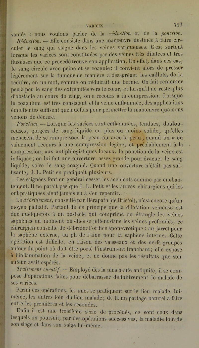 vantés : nous voulons parler de la réduction et do la ponction. Réduction. — Elle consiste dans une manœuvre destinée à faire cir- culer le sang qui stagne dans les veines variqueuses. C’est surtout lorsque les varices sont constituées par des veines très dilatées et très tluxeuses que ce procédé trouve son application. En elfeC dans ces cas, le sang circule avec peine et se coagule j il convient alors de presser légèrement sur la tumeur de manière à désagréger les caillots, de la réduire, en un mot, comme on réduirait une hernie. On fait remonter peu à peu le sang des extrémités vers le cœur, et lorsqu’il ne reste plus d’obstacle au cours du sang, on a recours à la compression. Lorsque le coagulum est très consistant et la veine enflammée, des applications émollientes suflisent quelquefois pour permettre la manœuvre que nous venons de décrire. Ponction. — Lorsque les varices sont enflammées, tendues, doulou- reuses, gorgées de sang liquide ou plus ou moins solide, qu’elles menacent de se rompre sous la peau ou avec la peau j quand on a eu vainement recours à une compression légère, et préalablement à la compression, aux antiphlogistiques locaux, la ponction de la veine est indiquée; on lui fait une ouverture assez grande pour évacuer le sang liquide, voire le sang coagulé. Quand une ouverture n’était pas suf- fisante, J. L. Petit en pratiquait plusieurs. Ces saignées font en général cesser les accidents comme par enchan- tement. Il ne paraît pas que J. L. Petit et les autres chirurgiens qui les ont pratiquées aient jamais eu à s’en repentir. Le déhridement, conseillé par Bérapath (de Bristol), n’est encore qu’un moyen palliatif. Partant de ce principe que la dilatation veineuse est due quelquefois à un obstacle qui comprime ou étrangle les veines saphènes au moment où elles se jettent dans les veines profondes, ce chirurgien conseille de débrider l’orifice aponévrotique : au jarret pour la saphène externe, au pli de l’aine pour la saphène interne. Cette opération est difficile, en raison des vaisseaux et des nerfs groupés autour du point où doit être porté l’instrument tranchant; elle expose à l’inflammation de la veine, et ne donne pas les résultats que son auteur avait espérés. Traitement curatif. — Employé dès la plus haute antiquité, il se com- pose d’opérations faites pour débarrasser définitivement le malade de ses varices. Parmi ces opérations, les unes se pratiquent sur le lieu malade lui- même, les autres loin du lieu malade; de là un partage naturel à faire entre les premières et les secondes. Enfin il est une troisième série de procédés, ce sont ceux dans lesquels on poursuit, par des opérations successives, la maladie loin de son siège et dans son siège lui-même.