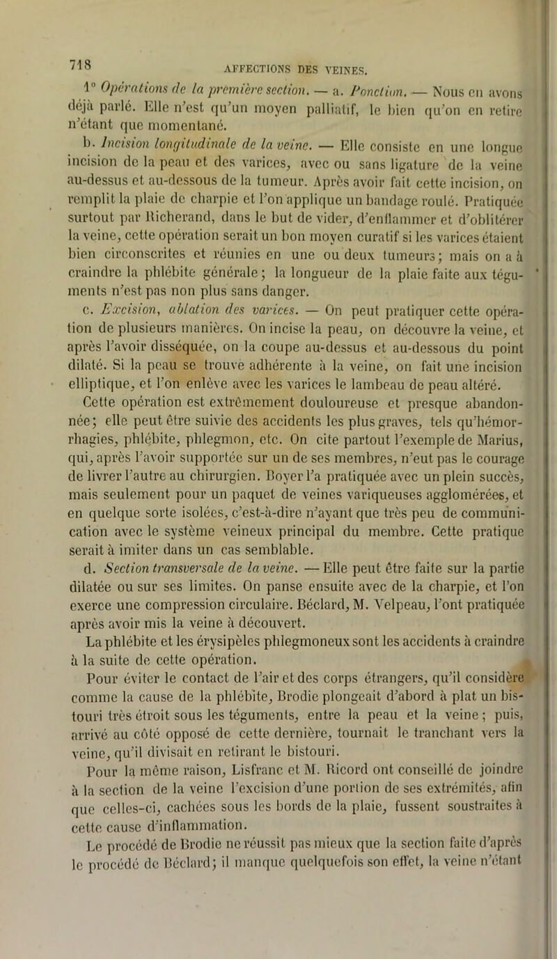 AFFECTIONS DES VEINES. 1 Opèratiom de la première scrAion. — a. Ponclùm, — Nous en avons déjà parlé. Llle n’est qu’un moyen palliatif, le bien qu’on en retire n’étant que momentané. 1). Incision longitudinale de la veine, — Elle consiste en une longue incision de la peau et des varices, avec ou sans ligature de la veine au-dessus et au-dessous de la tumeur. Après avoir fait cette incision, on remplit la plaie de charpie et l’on applique un bandage roulé. Pratiquée surtout par Ricberand, dans le but de vider, d’endammer et d’oblitérer la veine, cette opération serait un bon moyen curatif si les varices étaient bien circonscrites et réunies en une ou deux tumeurs; mais on a ü craindre la phlébite générale ; la longueur de la plaie faite aux tégu- * ments n’est pas non plus sans danger. c. Excision, ablation des varices. — On peut pratiquer cette opéra- tion de plusieurs manières. On incise la peau, on découvre la veine, et après l’avoir disséquée, on la coupe au-dessus et au-dessous du point dilaté. Si la peau se trouve adhérente à la veine, on fait une incision elliptique, et l’on enlève avec les varices le lambeau de peau altéré. Cette opération est extrêmement douloureuse et presque abandon- née; elle peut être suivie des accidents les plus graves, tels qu’hémor- rhagies, phlébite, phlegmon, etc. On cite partout l’exemple de Marius, qui, après l’avoir supportée sur un de ses membres, n’eut pas le courage de livrer l’autre au chirurgien. Boyer l’a pratiquée avec un plein succès, mais seulement pour un paquet de veines variqueuses agglomérées, et en quelque sorte isolées, c’est-à-dire n’ayant que très peu de communi- cation avec le système veineux principal du membre. Cette pratique serait à imiter dans un cas semblable. d. Section transversale de la veine. — Elle peut être faite sur la partie dilatée ou sur ses limites. On panse ensuite avec de la charpie, et l’on exerce une compression circulaire. Béclard, M. Velpeau, l’ont pratiquée après avoir mis la veine à découvert. La phlébite et les érysipèles phlegmoneuxsont les accidents à craindre à la suite de cette opération. Pour éviter le contact de l’air et des corps étrangers, qu’il considère comme la cause de la phlébite, Brodie plongeait d’abord à plat un bis- touri très étroit sous les téguments, entre la peau et la veine; puis, arrivé au côté opposé de cette dernière, tournait le tranchant vers la veine, qu’il divisait en retirant le bistouri. Pour la même raison, Lisfranc et M. Ricord ont conseillé de joindre à la section de la veine l’excision d’une portion de ses extrémités, afin que celles-ci, cachées sous les bords de la plaie, fussent soustraites à cette cause d’innammation. Le procédé de Brodie ne réussit pas mieux que la section faite d’après le procédé de Béclard; il manque quelquefois son etlct, la veine n’étant