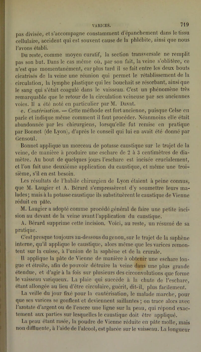 pas divisée, et s’accompagne constamment d’épanchement dans le tissu cellulaire, accident qui est souvent cause de la phlébite, ainsi que nous l’avons établi. Du reste, comme moyen curatif, la section transversale ne remplit pas son but. Dans le cas même où, par son fait, la veine s’oblitère, ce n’est que momentanément, car plus tard il se fait entre les deux bouts cicatrisés de la veine une réunion qui permet le rétablissement de la circulation, la lymphe plastique qui les bouchait se résorbant, ainsique le sang qui s’était coagulé dans le vaisseau. C’est un phénomène très remarquable que le retour de la circulation veineuse par ses anciennes voies. Il a été noté en particulier par M. Davat. e. Cautéi'isation. — Cette méthode est fort ancienne, puisque Celse en parle et indique même comment il faut procéder. Néanmoins elle était abandonnée par les chirurgiens, lorsqu’elle fut remise en pratique par Bonnet (de Lyon), d’après le conseil qui lui en avait été donné par Gensoul. Bonnet applique un morceau de potasse caustique sur le trajet de la veine, de manière à produire une eschare de 2 à 3 centimètres de dia- mètre. Au bout de quelques jours l’eschare est incisée crucialement, et l’on fait une deuxième application du caustique, et même une troi- sième, s’il en est besoin. Les résultats de l’habile chirurgien de Lyon étaient à peine connus, que M. Laugier et A. Bérard s’empressèrent d’y soumettre leurs ma- lades ; mais à la potasse caustique ils substituèrent le caustique de Vienne réduit en pâte. M. Laugier a adopté comme procédé général de faire une petite inci-^ sion au devant de la veine avant l’application du caustique. A. Bérard supprime cette incision. Voici, au reste, un résumé de sa pratique. C’est presque toujours au-dessous du genou, sur le trajet de la saphène interne, qu’il applique le caustique, alors même que les varices remon- tent sur la cuisse, à l’union de la saphène et de la crurale. Il applique la pâte de Vienne de manière à obtenir une eschare lon- gue et étroite, afin de pouvoir détruire la veine dans une plus grande étendue, et d’agir à la fois sur plusieurs des circonvolutions que forme le vaisseau variqueux. La plaie qui succède à la chute de l’eschare, étant allongée au lieu d’être circulaire, guérit, dit-il, plus facilement. La veille du jour fixé pour la cautérisation, le malade marche, pour que ses varices se gonflent et deviennent saillantes ; on trace alors avec l’azotate d’argent ou de l’encre une ligne sur la peau, qui répond exac- tement aux parties sur lesquelles le caustique doit être appliqué. La peau étant rasée, la poudre de Vienne réduite en pâte molle, mais non difllucntc, à l’aide de l’alcool, est placée sur le vaisseau. La longueur