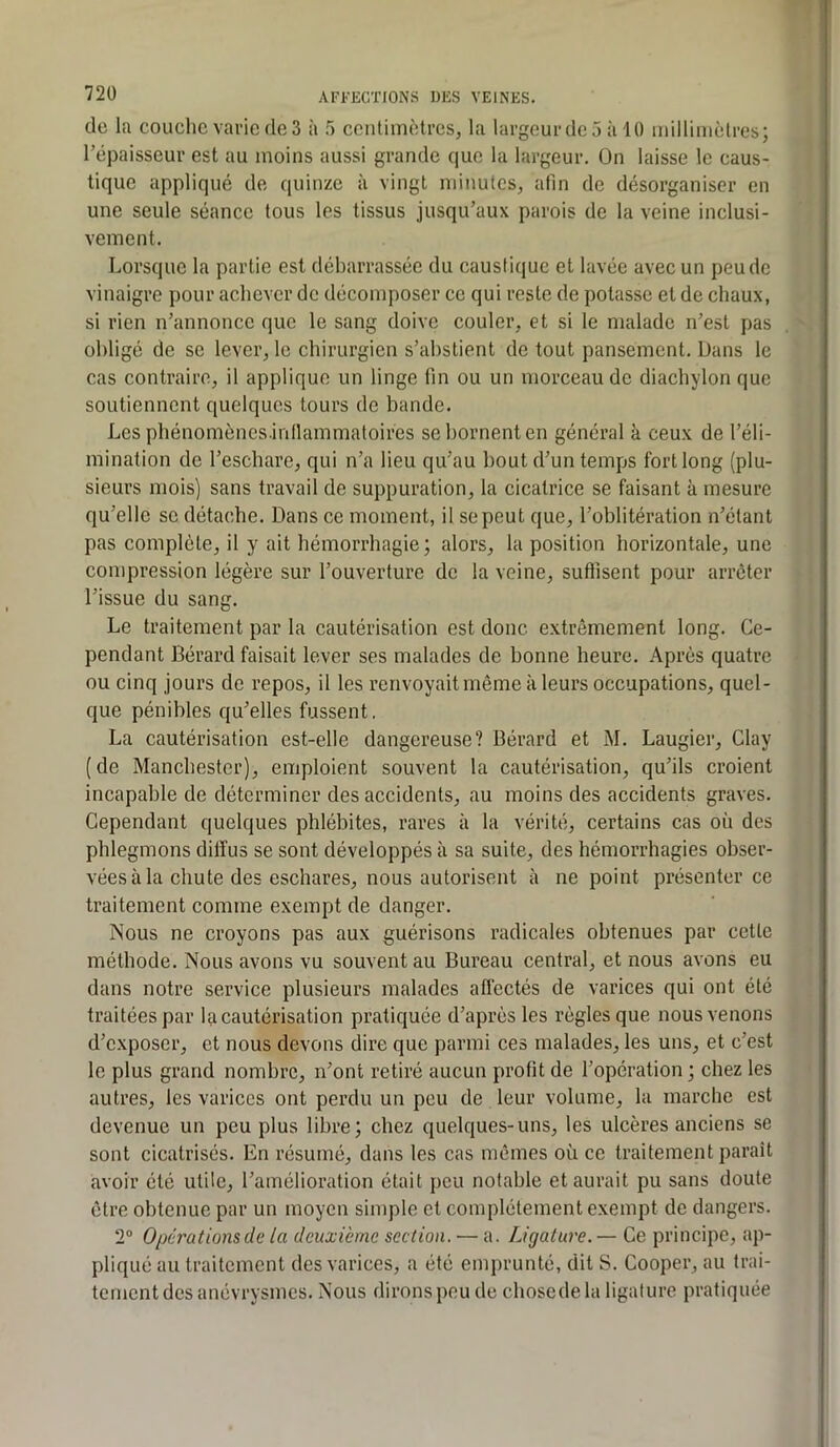 720 AFl'KGTIONS DKS VEINES. (le la couche varie de 3 à 5 centimètres, la largeur de 5 à 10 millinièlres; l’épaisseur est au moins aussi grande (jue la largeur. On laisse le caus- tique appliqué de quinze à vingt minutes, afin de désorganiser en une seule séance tous les tissus jusqu’aux parois de la veine inclusi- vement. Lorsque la partie est débarrassée du caustique et lavée avec un peu de vinaigre pour achever de décomposer ce qui reste de potasse et de chaux, si rien n’annonce que le sang doive couler, et si le malade n’est pas obligé de se lever, le chirurgien s’abstient de tout pansement. Dans le cas contraire, il applique un linge fin ou un morceau de diachylon que soutiennent quelques tours de bande. Les phénomônes.inllammatoires se bornent en général k ceux de l’éli- mination de l’eschare, qui n’a lieu qu’au bout d’un temps fort long (plu- sieurs mois) sans travail de suppuration, la cicatrice se faisant k mesure qu’elle se détac,he. Dans ce moment, il se peut que, l’oblitération n’étant pas complète, il y ait bémorrbagie; alors, la position horizontale, une compression légère sur l’ouverture de la veine, suffisent pour arrêter l’issue du sang. Le traitement par la cautérisation est donc extrêmement long. Ce- pendant Bérard faisait lever ses malades de bonne heure. Après quatre ou cinq jours de repos, il les renvoyait même k leurs occupations, quel- que pénibles qu’elles fussent, La cautérisation est-elle dangereuse? Bérard et M. Laugier, Clay (de Manchester), emploient souvent la cautérisation, qu’ils croient incapable de déterminer des accidents, au moins des accidents graves. Cependant quelques phlébites, rares k la vérité, certains cas où des phlegmons diffus se sont développés k sa suite, des hémorrhagies obser- vées k la chute des eschares, nous autorisent à ne point présenter ce traitement comme exempt de danger. Nous ne croyons pas aux guérisons radicales obtenues par cette méthode. Nous avons vu souvent au Bureau central, et nous avons eu dans notre service plusieurs malades affectés de varices qui ont été traitées par la cautérisation pratiquée d’après les règles que nous venons d’exposer, et nous devons dire que parmi ces malades, les uns, et c’est le plus grand nombre, n’ont retiré aucun profit de l’opération; chez les autres, les varices ont perdu un peu de leur volume, la marche est devenue un peu plus libre; chez quelques-uns, les ulcères anciens se sont cicatrisés. En résumé, dans les cas mêmes où ce traitement paraît avoir été utile, l’amélioration était peu notable et aurait pu sans doute être obtenue par un moyen simple et complètement exempt de dangers. 2® Opérations de la deuxième section. — a. Ligature. — Ce principe, ap- pliqué au traitement des varices, a été emprunté, dit S. Cooper, au trai- tement des anévrysmes. Nous dirons peu de chosedela ligature pratiquée